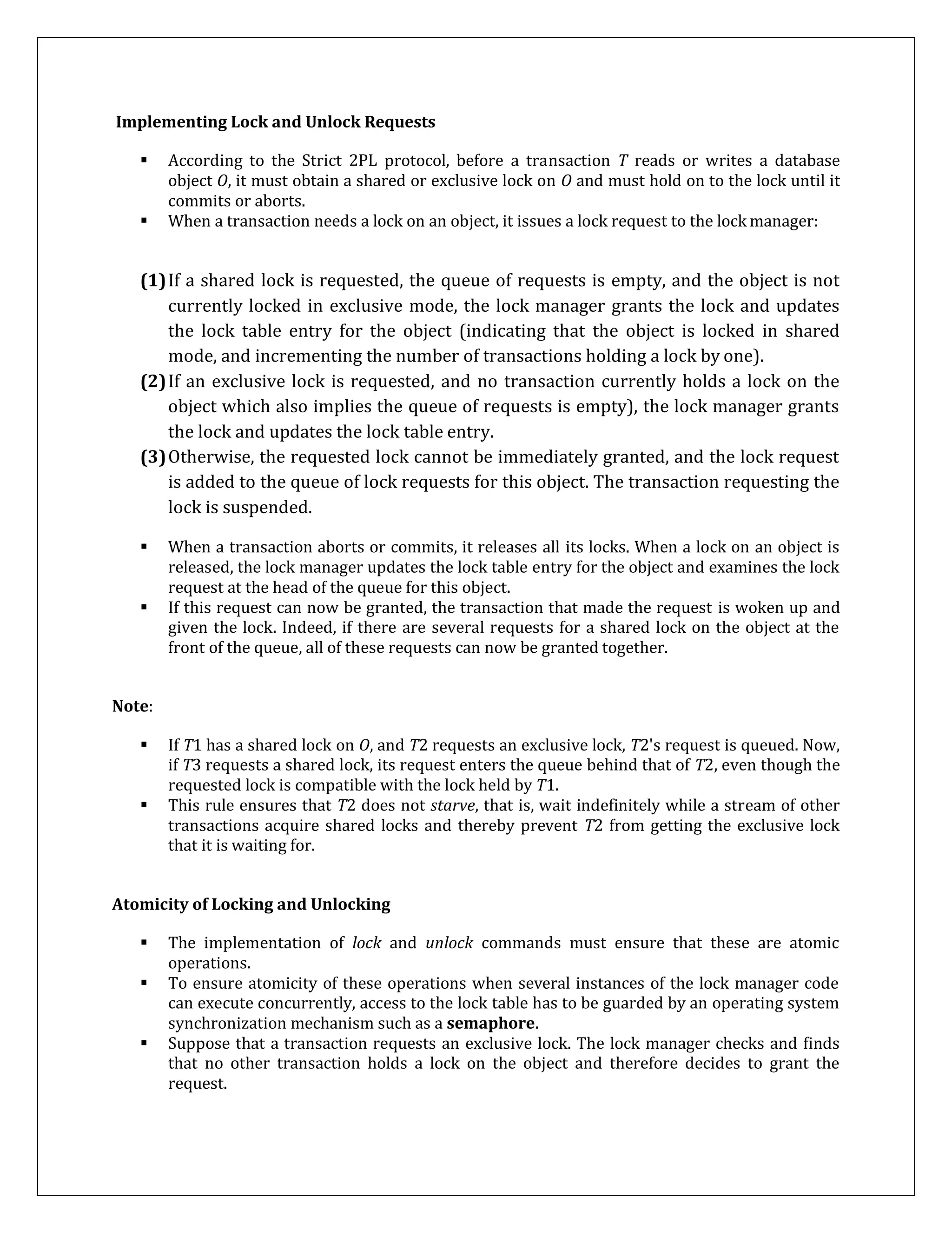 Implementing Lock and Unlock Requests
 According to the Strict 2PL protocol, before a transaction T reads or writes a database
object O, it must obtain a shared or exclusive lock on O and must hold on to the lock until it
commits or aborts.
 When a transaction needs a lock on an object, it issues a lock request to the lock manager:
(1)If a shared lock is requested, the queue of requests is empty, and the object is not
currently locked in exclusive mode, the lock manager grants the lock and updates
the lock table entry for the object (indicating that the object is locked in shared
mode, and incrementing the number of transactions holding a lock by one).
(2)If an exclusive lock is requested, and no transaction currently holds a lock on the
object which also implies the queue of requests is empty), the lock manager grants
the lock and updates the lock table entry.
(3)Otherwise, the requested lock cannot be immediately granted, and the lock request
is added to the queue of lock requests for this object. The transaction requesting the
lock is suspended.
 When a transaction aborts or commits, it releases all its locks. When a lock on an object is
released, the lock manager updates the lock table entry for the object and examines the lock
request at the head of the queue for this object.
 If this request can now be granted, the transaction that made the request is woken up and
given the lock. Indeed, if there are several requests for a shared lock on the object at the
front of the queue, all of these requests can now be granted together.
Note:
 If T1 has a shared lock on O, and T2 requests an exclusive lock, T2's request is queued. Now,
if T3 requests a shared lock, its request enters the queue behind that of T2, even though the
requested lock is compatible with the lock held by T1.
 This rule ensures that T2 does not starve, that is, wait indefinitely while a stream of other
transactions acquire shared locks and thereby prevent T2 from getting the exclusive lock
that it is waiting for.
Atomicity of Locking and Unlocking
 The implementation of lock and unlock commands must ensure that these are atomic
operations.
 To ensure atomicity of these operations when several instances of the lock manager code
can execute concurrently, access to the lock table has to be guarded by an operating system
synchronization mechanism such as a semaphore.
 Suppose that a transaction requests an exclusive lock. The lock manager checks and finds
that no other transaction holds a lock on the object and therefore decides to grant the
request.
 