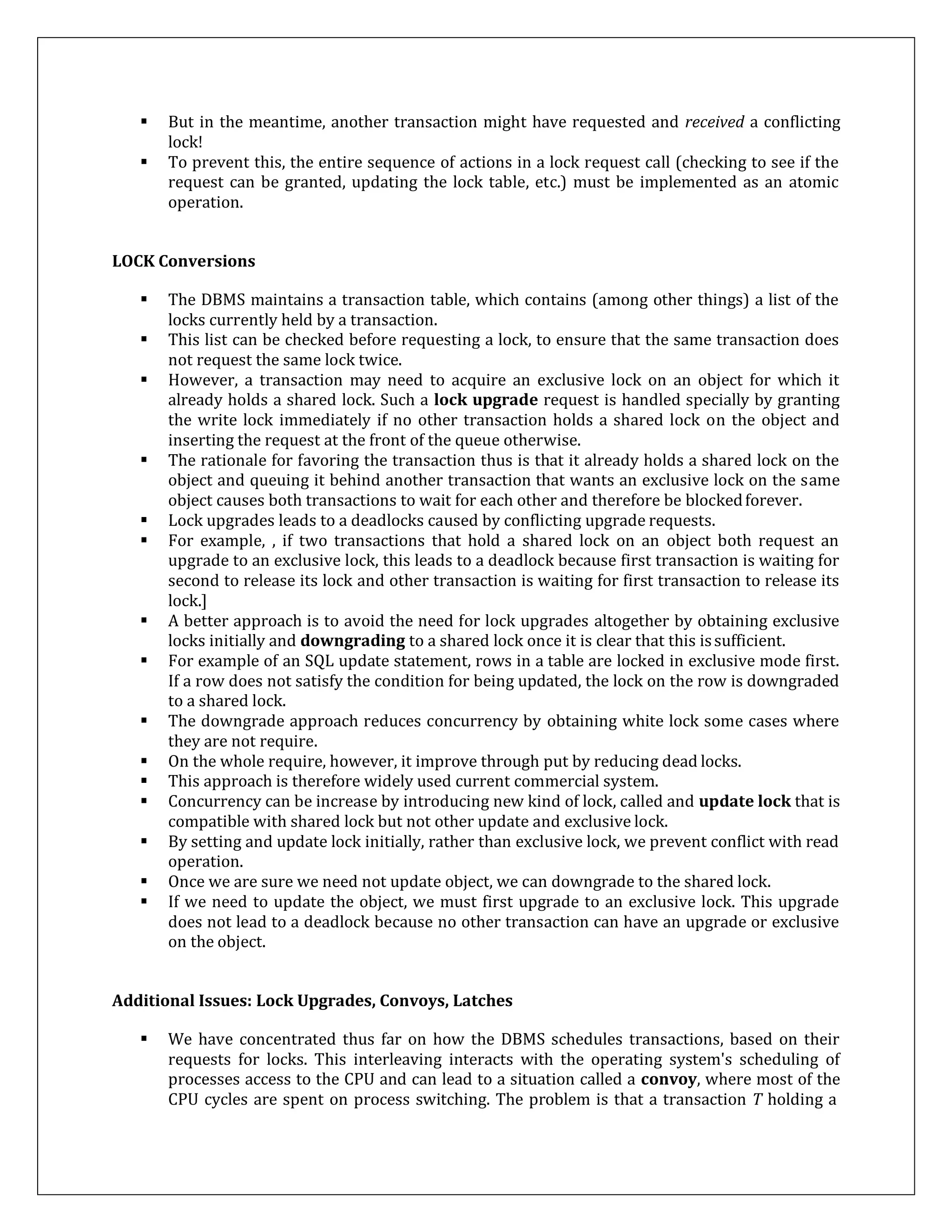  But in the meantime, another transaction might have requested and received a conflicting
lock!
 To prevent this, the entire sequence of actions in a lock request call (checking to see if the
request can be granted, updating the lock table, etc.) must be implemented as an atomic
operation.
LOCK Conversions
 The DBMS maintains a transaction table, which contains (among other things) a list of the
locks currently held by a transaction.
 This list can be checked before requesting a lock, to ensure that the same transaction does
not request the same lock twice.
 However, a transaction may need to acquire an exclusive lock on an object for which it
already holds a shared lock. Such a lock upgrade request is handled specially by granting
the write lock immediately if no other transaction holds a shared lock on the object and
inserting the request at the front of the queue otherwise.
 The rationale for favoring the transaction thus is that it already holds a shared lock on the
object and queuing it behind another transaction that wants an exclusive lock on the same
object causes both transactions to wait for each other and therefore be blockedforever.
 Lock upgrades leads to a deadlocks caused by conflicting upgrade requests.
 For example, , if two transactions that hold a shared lock on an object both request an
upgrade to an exclusive lock, this leads to a deadlock because first transaction is waiting for
second to release its lock and other transaction is waiting for first transaction to release its
lock.]
 A better approach is to avoid the need for lock upgrades altogether by obtaining exclusive
locks initially and downgrading to a shared lock once it is clear that this issufficient.
 For example of an SQL update statement, rows in a table are locked in exclusive mode first.
If a row does not satisfy the condition for being updated, the lock on the row is downgraded
to a shared lock.
 The downgrade approach reduces concurrency by obtaining white lock some cases where
they are not require.
 On the whole require, however, it improve through put by reducing dead locks.
 This approach is therefore widely used current commercial system.
 Concurrency can be increase by introducing new kind of lock, called and update lock that is
compatible with shared lock but not other update and exclusive lock.
 By setting and update lock initially, rather than exclusive lock, we prevent conflict with read
operation.
 Once we are sure we need not update object, we can downgrade to the shared lock.
 If we need to update the object, we must first upgrade to an exclusive lock. This upgrade
does not lead to a deadlock because no other transaction can have an upgrade or exclusive
on the object.
Additional Issues: Lock Upgrades, Convoys, Latches
 We have concentrated thus far on how the DBMS schedules transactions, based on their
requests for locks. This interleaving interacts with the operating system's scheduling of
processes access to the CPU and can lead to a situation called a convoy, where most of the
CPU cycles are spent on process switching. The problem is that a transaction T holding a
 