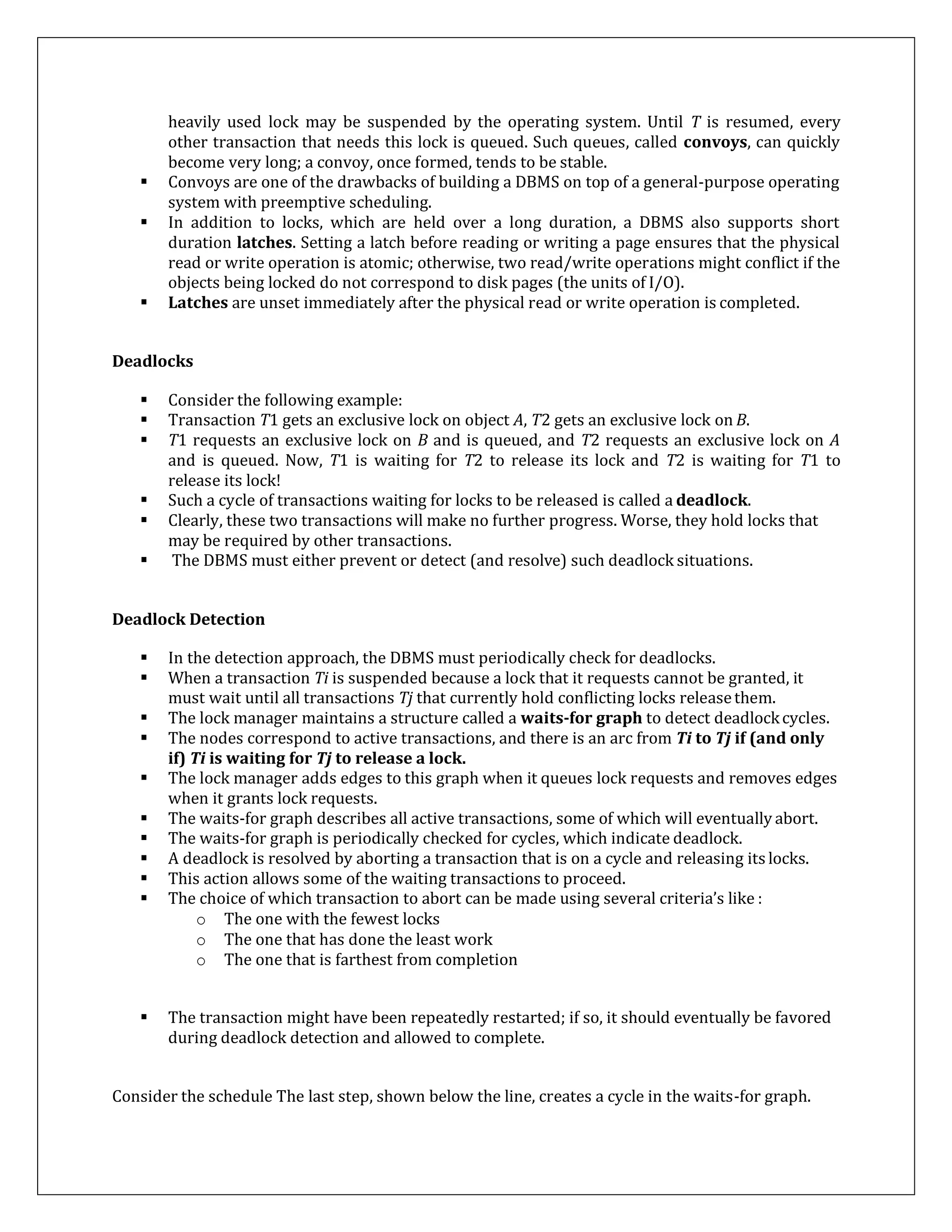 heavily used lock may be suspended by the operating system. Until T is resumed, every
other transaction that needs this lock is queued. Such queues, called convoys, can quickly
become very long; a convoy, once formed, tends to be stable.
 Convoys are one of the drawbacks of building a DBMS on top of a general-purpose operating
system with preemptive scheduling.
 In addition to locks, which are held over a long duration, a DBMS also supports short
duration latches. Setting a latch before reading or writing a page ensures that the physical
read or write operation is atomic; otherwise, two read/write operations might conflict if the
objects being locked do not correspond to disk pages (the units of I/O).
 Latches are unset immediately after the physical read or write operation is completed.
Deadlocks
 Consider the following example:
 Transaction T1 gets an exclusive lock on object A, T2 gets an exclusive lock on B.
 T1 requests an exclusive lock on B and is queued, and T2 requests an exclusive lock on A
and is queued. Now, T1 is waiting for T2 to release its lock and T2 is waiting for T1 to
release its lock!
 Such a cycle of transactions waiting for locks to be released is called a deadlock.
 Clearly, these two transactions will make no further progress. Worse, they hold locks that
may be required by other transactions.
 The DBMS must either prevent or detect (and resolve) such deadlock situations.
Deadlock Detection
 In the detection approach, the DBMS must periodically check for deadlocks.
 When a transaction Ti is suspended because a lock that it requests cannot be granted, it
must wait until all transactions Tj that currently hold conflicting locks releasethem.
 The lock manager maintains a structure called a waits-for graph to detect deadlockcycles.
 The nodes correspond to active transactions, and there is an arc from Ti to Tj if (and only
if) Ti is waiting for Tj to release a lock.
 The lock manager adds edges to this graph when it queues lock requests and removes edges
when it grants lock requests.
 The waits-for graph describes all active transactions, some of which will eventually abort.
 The waits-for graph is periodically checked for cycles, which indicate deadlock.
 A deadlock is resolved by aborting a transaction that is on a cycle and releasing its locks.
 This action allows some of the waiting transactions to proceed.
 The choice of which transaction to abort can be made using several criteria’s like :
o The one with the fewest locks
o The one that has done the least work
o The one that is farthest from completion
 The transaction might have been repeatedly restarted; if so, it should eventually be favored
during deadlock detection and allowed to complete.
Consider the schedule The last step, shown below the line, creates a cycle in the waits-for graph.
 