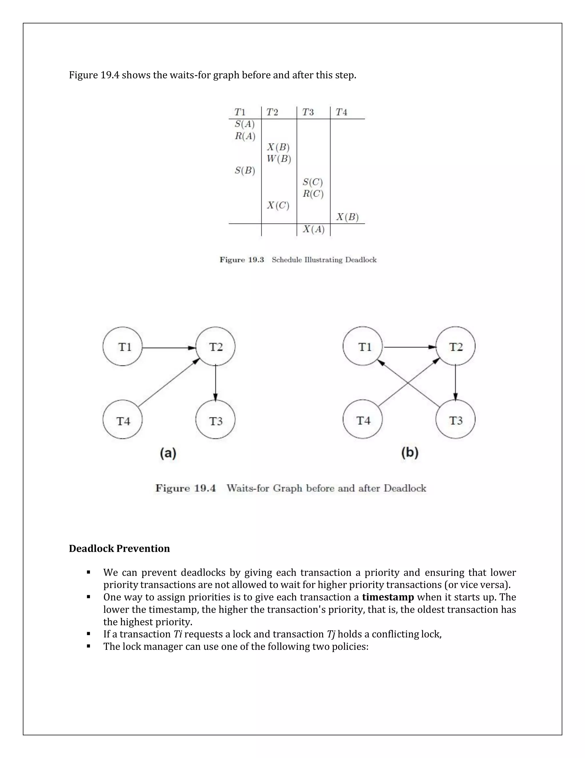 Figure 19.4 shows the waits-for graph before and after this step.
Deadlock Prevention
 We can prevent deadlocks by giving each transaction a priority and ensuring that lower
priority transactions are not allowed to wait for higher priority transactions (or vice versa).
 One way to assign priorities is to give each transaction a timestamp when it starts up. The
lower the timestamp, the higher the transaction's priority, that is, the oldest transaction has
the highest priority.
 If a transaction Ti requests a lock and transaction Tj holds a conflicting lock,
 The lock manager can use one of the following two policies:
 