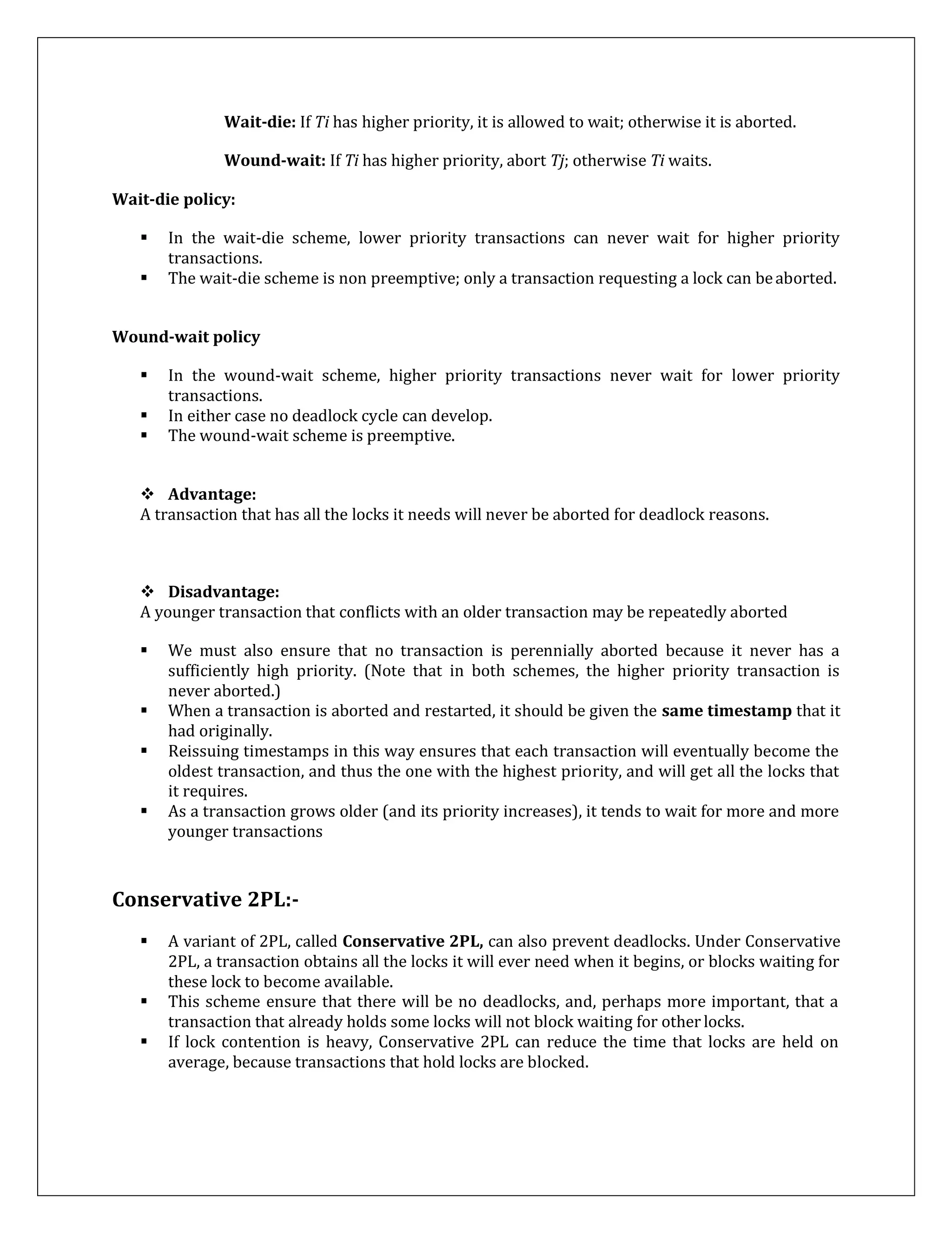 Wait-die: If Ti has higher priority, it is allowed to wait; otherwise it is aborted.
Wound-wait: If Ti has higher priority, abort Tj; otherwise Ti waits.
Wait-die policy:
 In the wait-die scheme, lower priority transactions can never wait for higher priority
transactions.
 The wait-die scheme is non preemptive; only a transaction requesting a lock can beaborted.
Wound-wait policy
 In the wound-wait scheme, higher priority transactions never wait for lower priority
transactions.
 In either case no deadlock cycle can develop.
 The wound-wait scheme is preemptive.
 Advantage:
A transaction that has all the locks it needs will never be aborted for deadlock reasons.
 Disadvantage:
A younger transaction that conflicts with an older transaction may be repeatedly aborted
 We must also ensure that no transaction is perennially aborted because it never has a
sufficiently high priority. (Note that in both schemes, the higher priority transaction is
never aborted.)
 When a transaction is aborted and restarted, it should be given the same timestamp that it
had originally.
 Reissuing timestamps in this way ensures that each transaction will eventually become the
oldest transaction, and thus the one with the highest priority, and will get all the locks that
it requires.
 As a transaction grows older (and its priority increases), it tends to wait for more and more
younger transactions
Conservative 2PL:-
 A variant of 2PL, called Conservative 2PL, can also prevent deadlocks. Under Conservative
2PL, a transaction obtains all the locks it will ever need when it begins, or blocks waiting for
these lock to become available.
 This scheme ensure that there will be no deadlocks, and, perhaps more important, that a
transaction that already holds some locks will not block waiting for other locks.
 If lock contention is heavy, Conservative 2PL can reduce the time that locks are held on
average, because transactions that hold locks are blocked.
 