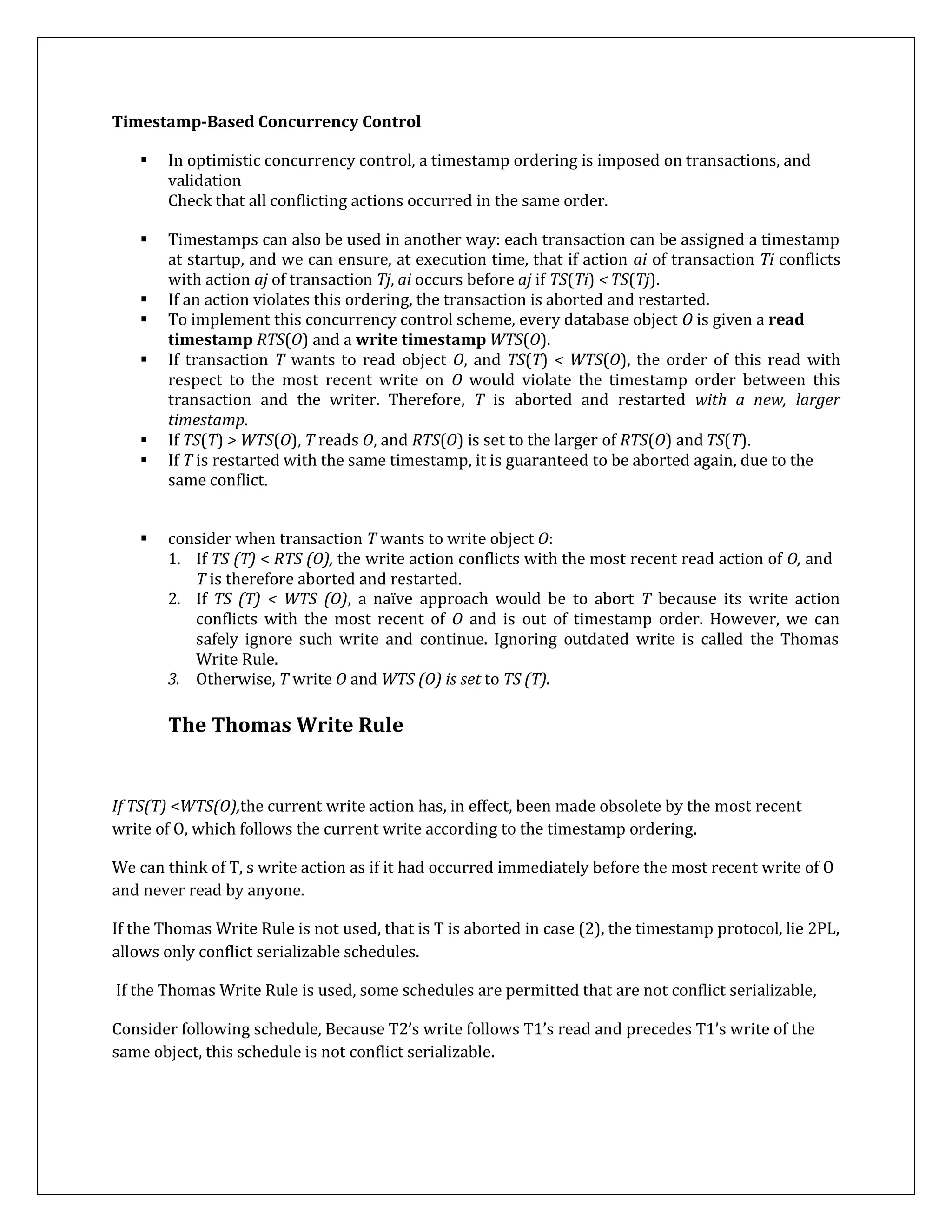 Timestamp-Based Concurrency Control
 In optimistic concurrency control, a timestamp ordering is imposed on transactions, and
validation
Check that all conflicting actions occurred in the same order.
 Timestamps can also be used in another way: each transaction can be assigned a timestamp
at startup, and we can ensure, at execution time, that if action ai of transaction Ti conflicts
with action aj of transaction Tj, ai occurs before aj if TS(Ti) < TS(Tj).
 If an action violates this ordering, the transaction is aborted and restarted.
 To implement this concurrency control scheme, every database object O is given a read
timestamp RTS(O) and a write timestamp WTS(O).
 If transaction T wants to read object O, and TS(T) < WTS(O), the order of this read with
respect to the most recent write on O would violate the timestamp order between this
transaction and the writer. Therefore, T is aborted and restarted with a new, larger
timestamp.
 If TS(T) > WTS(O), T reads O, and RTS(O) is set to the larger of RTS(O) and TS(T).
 If T is restarted with the same timestamp, it is guaranteed to be aborted again, due to the
same conflict.
 consider when transaction T wants to write object O:
1. If TS (T) < RTS (O), the write action conflicts with the most recent read action of O, and
T is therefore aborted and restarted.
2. If TS (T) < WTS (O), a naïve approach would be to abort T because its write action
conflicts with the most recent of O and is out of timestamp order. However, we can
safely ignore such write and continue. Ignoring outdated write is called the Thomas
Write Rule.
3. Otherwise, T write O and WTS (O) is set to TS (T).
The Thomas Write Rule
If TS(T) <WTS(O),the current write action has, in effect, been made obsolete by the most recent
write of O, which follows the current write according to the timestamp ordering.
We can think of T, s write action as if it had occurred immediately before the most recent write of O
and never read by anyone.
If the Thomas Write Rule is not used, that is T is aborted in case (2), the timestamp protocol, lie 2PL,
allows only conflict serializable schedules.
If the Thomas Write Rule is used, some schedules are permitted that are not conflict serializable,
Consider following schedule, Because T2’s write follows T1’s read and precedes T1’s write of the
same object, this schedule is not conflict serializable.
 
