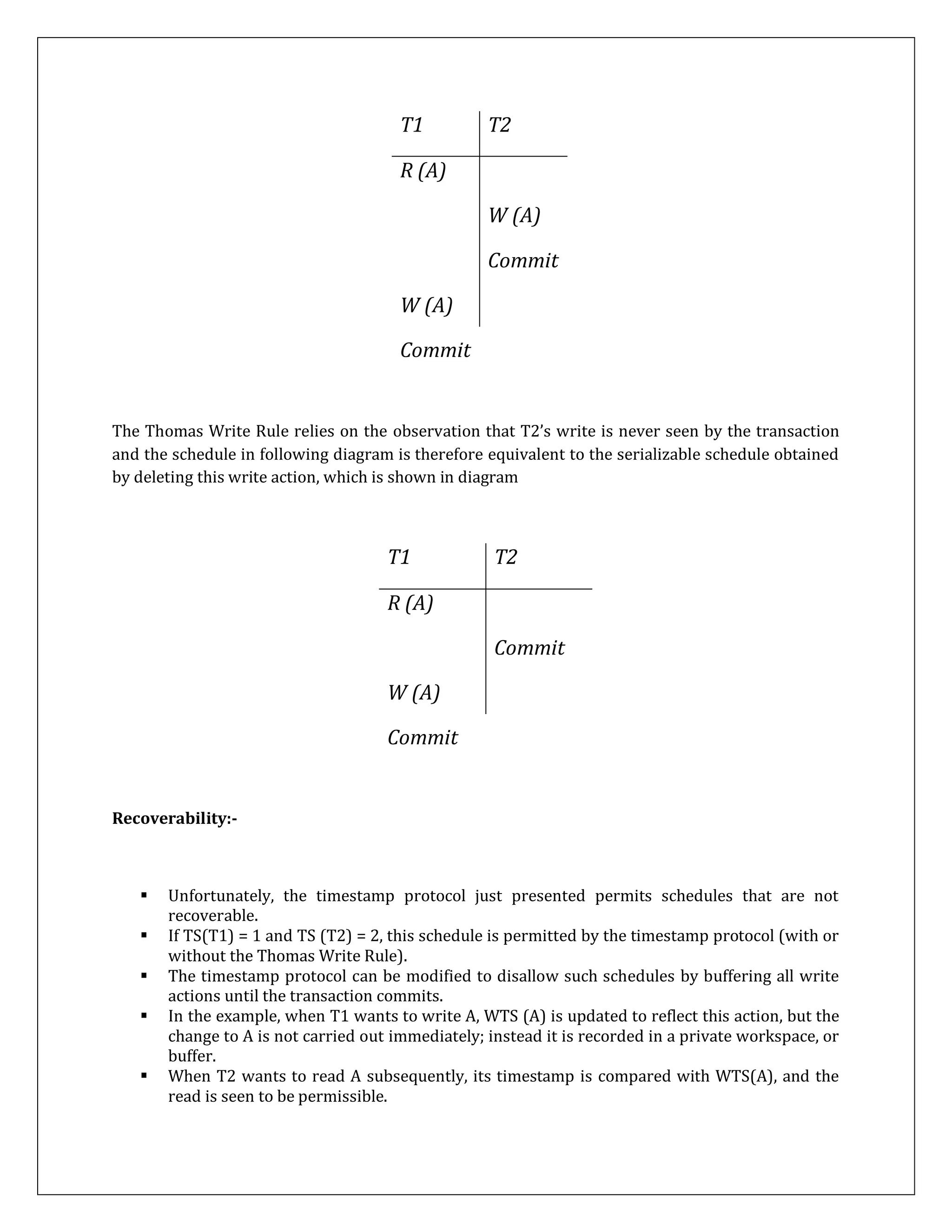 T1 T2
R (A)
W (A)
Commit
W (A)
Commit
The Thomas Write Rule relies on the observation that T2’s write is never seen by the transaction
and the schedule in following diagram is therefore equivalent to the serializable schedule obtained
by deleting this write action, which is shown in diagram
T1 T2
R (A)
Commit
W (A)
Commit
Recoverability:-
 Unfortunately, the timestamp protocol just presented permits schedules that are not
recoverable.
 If TS(T1) = 1 and TS (T2) = 2, this schedule is permitted by the timestamp protocol (with or
without the Thomas Write Rule).
 The timestamp protocol can be modified to disallow such schedules by buffering all write
actions until the transaction commits.
 In the example, when T1 wants to write A, WTS (A) is updated to reflect this action, but the
change to A is not carried out immediately; instead it is recorded in a private workspace, or
buffer.
 When T2 wants to read A subsequently, its timestamp is compared with WTS(A), and the
read is seen to be permissible.
 