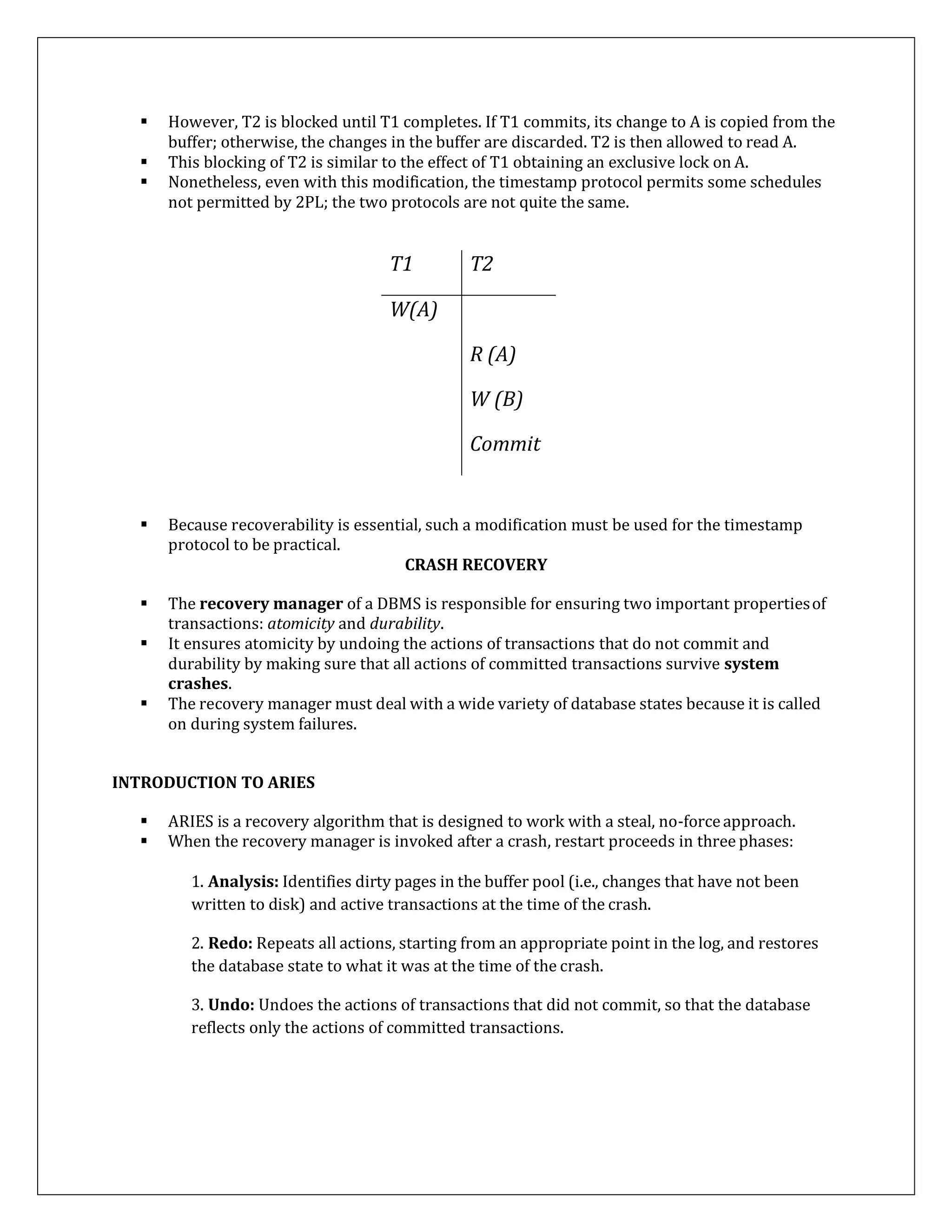  However, T2 is blocked until T1 completes. If T1 commits, its change to A is copied from the
buffer; otherwise, the changes in the buffer are discarded. T2 is then allowed to read A.
 This blocking of T2 is similar to the effect of T1 obtaining an exclusive lock on A.
 Nonetheless, even with this modification, the timestamp protocol permits some schedules
not permitted by 2PL; the two protocols are not quite the same.
T1 T2
W(A)
R (A)
W (B)
Commit
 Because recoverability is essential, such a modification must be used for the timestamp
protocol to be practical.
CRASH RECOVERY
 The recovery manager of a DBMS is responsible for ensuring two important propertiesof
transactions: atomicity and durability.
 It ensures atomicity by undoing the actions of transactions that do not commit and
durability by making sure that all actions of committed transactions survive system
crashes.
 The recovery manager must deal with a wide variety of database states because it is called
on during system failures.
INTRODUCTION TO ARIES
 ARIES is a recovery algorithm that is designed to work with a steal, no-forceapproach.
 When the recovery manager is invoked after a crash, restart proceeds in three phases:
1. Analysis: Identifies dirty pages in the buffer pool (i.e., changes that have not been
written to disk) and active transactions at the time of the crash.
2. Redo: Repeats all actions, starting from an appropriate point in the log, and restores
the database state to what it was at the time of the crash.
3. Undo: Undoes the actions of transactions that did not commit, so that the database
reflects only the actions of committed transactions.
 