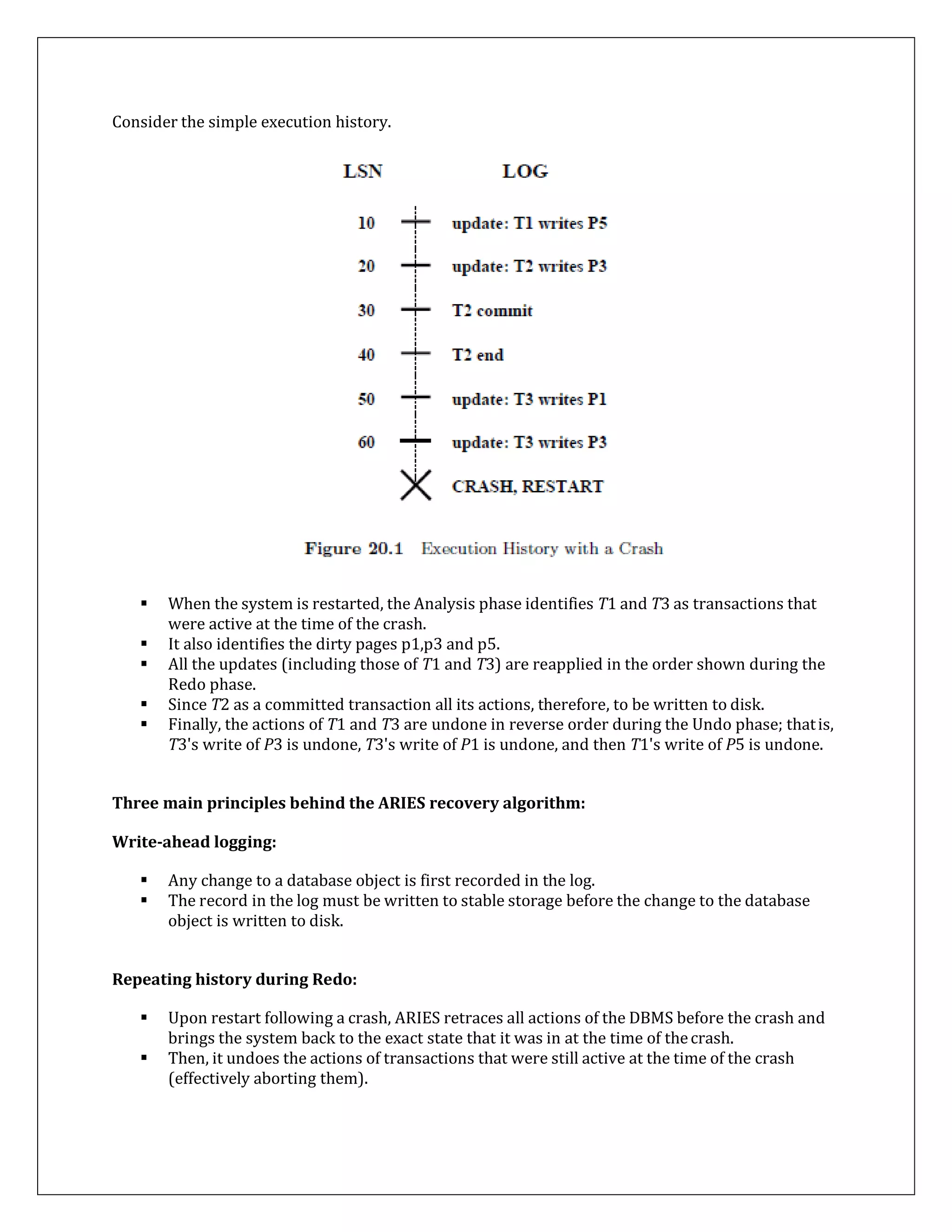 Consider the simple execution history.
 When the system is restarted, the Analysis phase identifies T1 and T3 as transactions that
were active at the time of the crash.
 It also identifies the dirty pages p1,p3 and p5.
 All the updates (including those of T1 and T3) are reapplied in the order shown during the
Redo phase.
 Since T2 as a committed transaction all its actions, therefore, to be written to disk.
 Finally, the actions of T1 and T3 are undone in reverse order during the Undo phase; thatis,
T3's write of P3 is undone, T3's write of P1 is undone, and then T1's write of P5 is undone.
Three main principles behind the ARIES recovery algorithm:
Write-ahead logging:
 Any change to a database object is first recorded in the log.
 The record in the log must be written to stable storage before the change to the database
object is written to disk.
Repeating history during Redo:
 Upon restart following a crash, ARIES retraces all actions of the DBMS before the crash and
brings the system back to the exact state that it was in at the time of thecrash.
 Then, it undoes the actions of transactions that were still active at the time of the crash
(effectively aborting them).
 