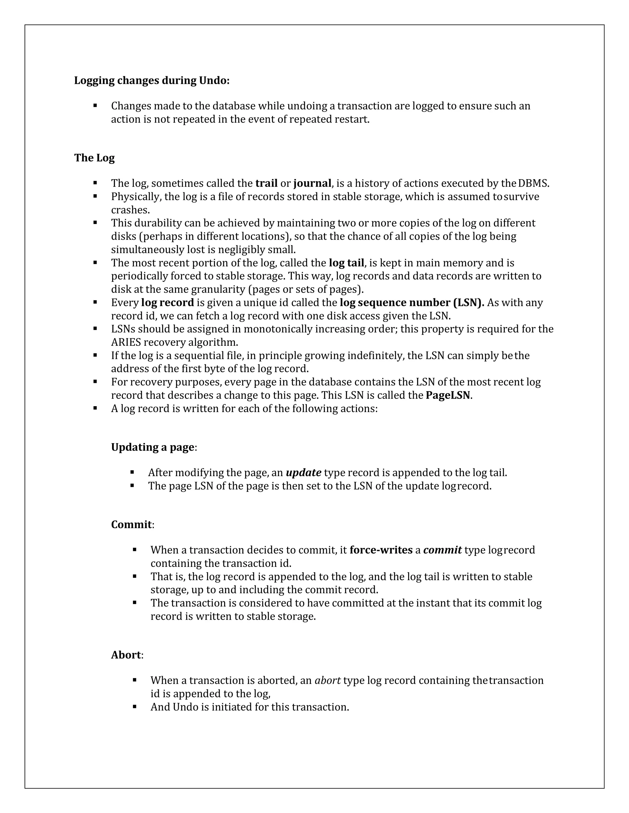 Logging changes during Undo:
 Changes made to the database while undoing a transaction are logged to ensure such an
action is not repeated in the event of repeated restart.
The Log
 The log, sometimes called the trail or journal, is a history of actions executed by theDBMS.
 Physically, the log is a file of records stored in stable storage, which is assumed tosurvive
crashes.
 This durability can be achieved by maintaining two or more copies of the log on different
disks (perhaps in different locations), so that the chance of all copies of the log being
simultaneously lost is negligibly small.
 The most recent portion of the log, called the log tail, is kept in main memory and is
periodically forced to stable storage. This way, log records and data records are written to
disk at the same granularity (pages or sets of pages).
 Every log record is given a unique id called the log sequence number (LSN). As with any
record id, we can fetch a log record with one disk access given the LSN.
 LSNs should be assigned in monotonically increasing order; this property is required for the
ARIES recovery algorithm.
 If the log is a sequential file, in principle growing indefinitely, the LSN can simply bethe
address of the first byte of the log record.
 For recovery purposes, every page in the database contains the LSN of the most recent log
record that describes a change to this page. This LSN is called the PageLSN.
 A log record is written for each of the following actions:
Updating a page:
 After modifying the page, an update type record is appended to the log tail.
 The page LSN of the page is then set to the LSN of the update logrecord.
Commit:
 When a transaction decides to commit, it force-writes a commit type logrecord
containing the transaction id.
 That is, the log record is appended to the log, and the log tail is written to stable
storage, up to and including the commit record.
 The transaction is considered to have committed at the instant that its commit log
record is written to stable storage.
Abort:
 When a transaction is aborted, an abort type log record containing thetransaction
id is appended to the log,
 And Undo is initiated for this transaction.
 