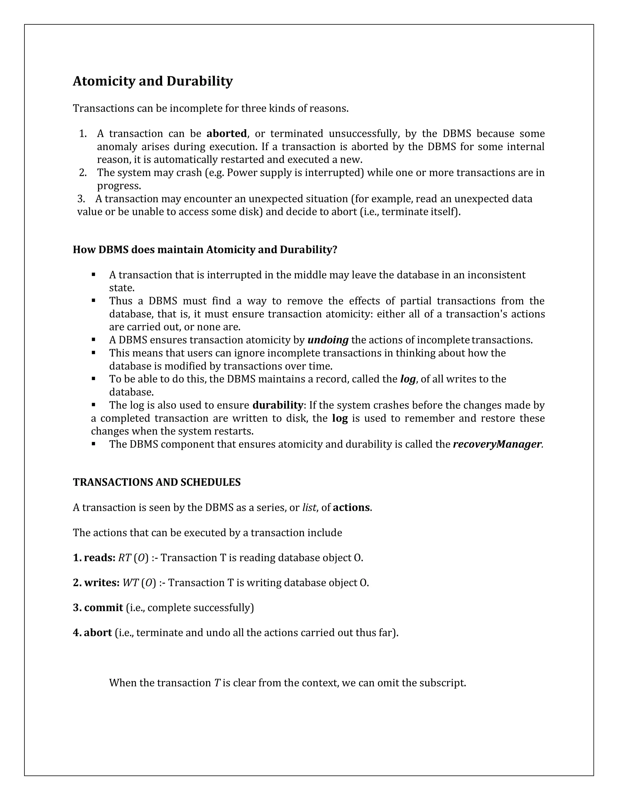Atomicity and Durability
Transactions can be incomplete for three kinds of reasons.
1. A transaction can be aborted, or terminated unsuccessfully, by the DBMS because some
anomaly arises during execution. If a transaction is aborted by the DBMS for some internal
reason, it is automatically restarted and executed a new.
2. The system may crash (e.g. Power supply is interrupted) while one or more transactions are in
progress.
3. A transaction may encounter an unexpected situation (for example, read an unexpected data
value or be unable to access some disk) and decide to abort (i.e., terminate itself).
How DBMS does maintain Atomicity and Durability?
 A transaction that is interrupted in the middle may leave the database in an inconsistent
state.
 Thus a DBMS must find a way to remove the effects of partial transactions from the
database, that is, it must ensure transaction atomicity: either all of a transaction's actions
are carried out, or none are.
 A DBMS ensures transaction atomicity by undoing the actions of incompletetransactions.
 This means that users can ignore incomplete transactions in thinking about how the
database is modified by transactions over time.
 To be able to do this, the DBMS maintains a record, called the log, of all writes to the
database.
 The log is also used to ensure durability: If the system crashes before the changes made by
a completed transaction are written to disk, the log is used to remember and restore these
changes when the system restarts.
 The DBMS component that ensures atomicity and durability is called the recoveryManager.
TRANSACTIONS AND SCHEDULES
A transaction is seen by the DBMS as a series, or list, of actions.
The actions that can be executed by a transaction include
1. reads: RT (O) :- Transaction T is reading database object O.
2. writes: WT (O) :- Transaction T is writing database object O.
3. commit (i.e., complete successfully)
4. abort (i.e., terminate and undo all the actions carried out thus far).
When the transaction T is clear from the context, we can omit the subscript.
 