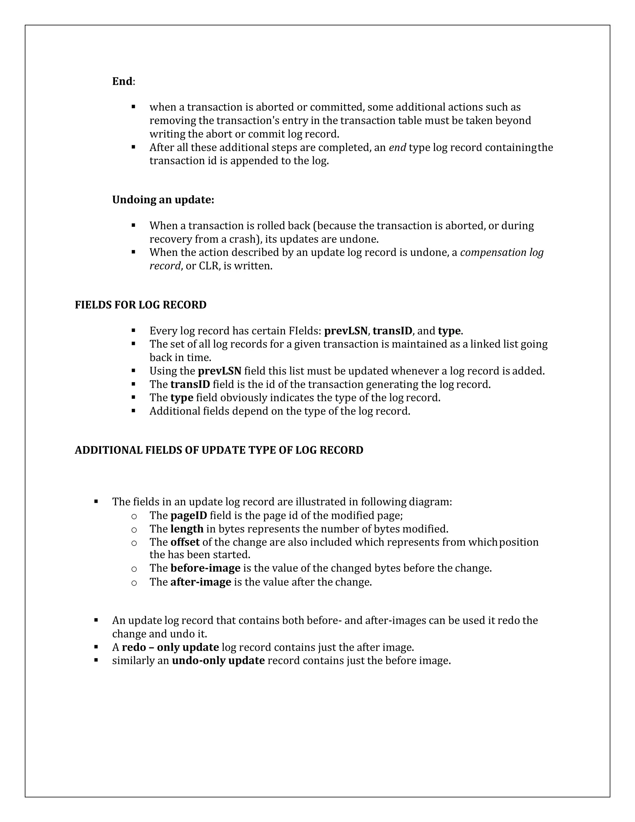 End:
 when a transaction is aborted or committed, some additional actions such as
removing the transaction's entry in the transaction table must be taken beyond
writing the abort or commit log record.
 After all these additional steps are completed, an end type log record containingthe
transaction id is appended to the log.
Undoing an update:
 When a transaction is rolled back (because the transaction is aborted, or during
recovery from a crash), its updates are undone.
 When the action described by an update log record is undone, a compensation log
record, or CLR, is written.
FIELDS FOR LOG RECORD
 Every log record has certain FIelds: prevLSN, transID, and type.
 The set of all log records for a given transaction is maintained as a linked list going
back in time.
 Using the prevLSN field this list must be updated whenever a log record is added.
 The transID field is the id of the transaction generating the log record.
 The type field obviously indicates the type of the log record.
 Additional fields depend on the type of the log record.
ADDITIONAL FIELDS OF UPDATE TYPE OF LOG RECORD
 The fields in an update log record are illustrated in following diagram:
o The pageID field is the page id of the modified page;
o The length in bytes represents the number of bytes modified.
o The offset of the change are also included which represents from whichposition
the has been started.
o The before-image is the value of the changed bytes before the change.
o The after-image is the value after the change.
 An update log record that contains both before- and after-images can be used it redo the
change and undo it.
 A redo – only update log record contains just the after image.
 similarly an undo-only update record contains just the before image.
 
