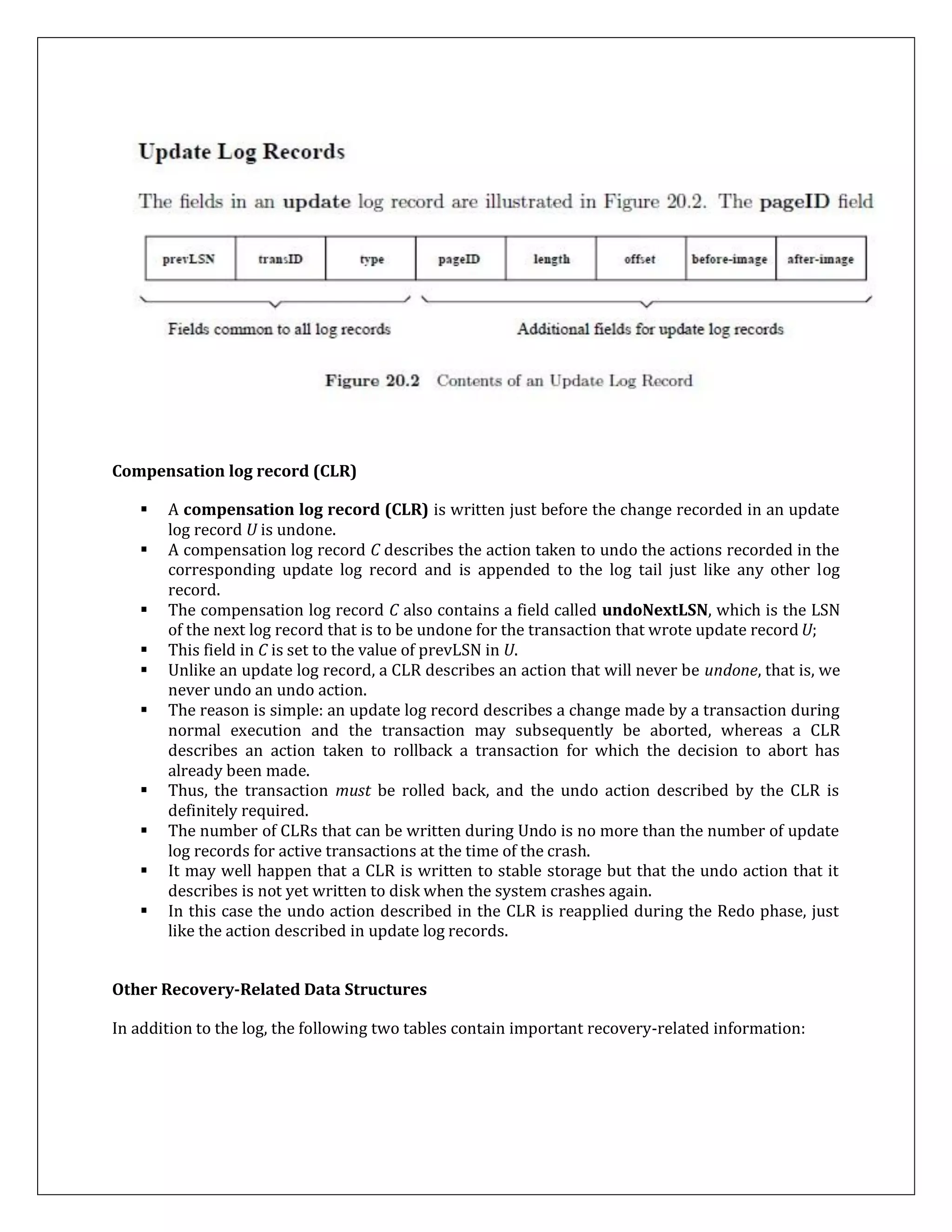 Compensation log record (CLR)
 A compensation log record (CLR) is written just before the change recorded in an update
log record U is undone.
 A compensation log record C describes the action taken to undo the actions recorded in the
corresponding update log record and is appended to the log tail just like any other log
record.
 The compensation log record C also contains a field called undoNextLSN, which is the LSN
of the next log record that is to be undone for the transaction that wrote update record U;
 This field in C is set to the value of prevLSN in U.
 Unlike an update log record, a CLR describes an action that will never be undone, that is, we
never undo an undo action.
 The reason is simple: an update log record describes a change made by a transaction during
normal execution and the transaction may subsequently be aborted, whereas a CLR
describes an action taken to rollback a transaction for which the decision to abort has
already been made.
 Thus, the transaction must be rolled back, and the undo action described by the CLR is
definitely required.
 The number of CLRs that can be written during Undo is no more than the number of update
log records for active transactions at the time of the crash.
 It may well happen that a CLR is written to stable storage but that the undo action that it
describes is not yet written to disk when the system crashes again.
 In this case the undo action described in the CLR is reapplied during the Redo phase, just
like the action described in update log records.
Other Recovery-Related Data Structures
In addition to the log, the following two tables contain important recovery-related information:
 