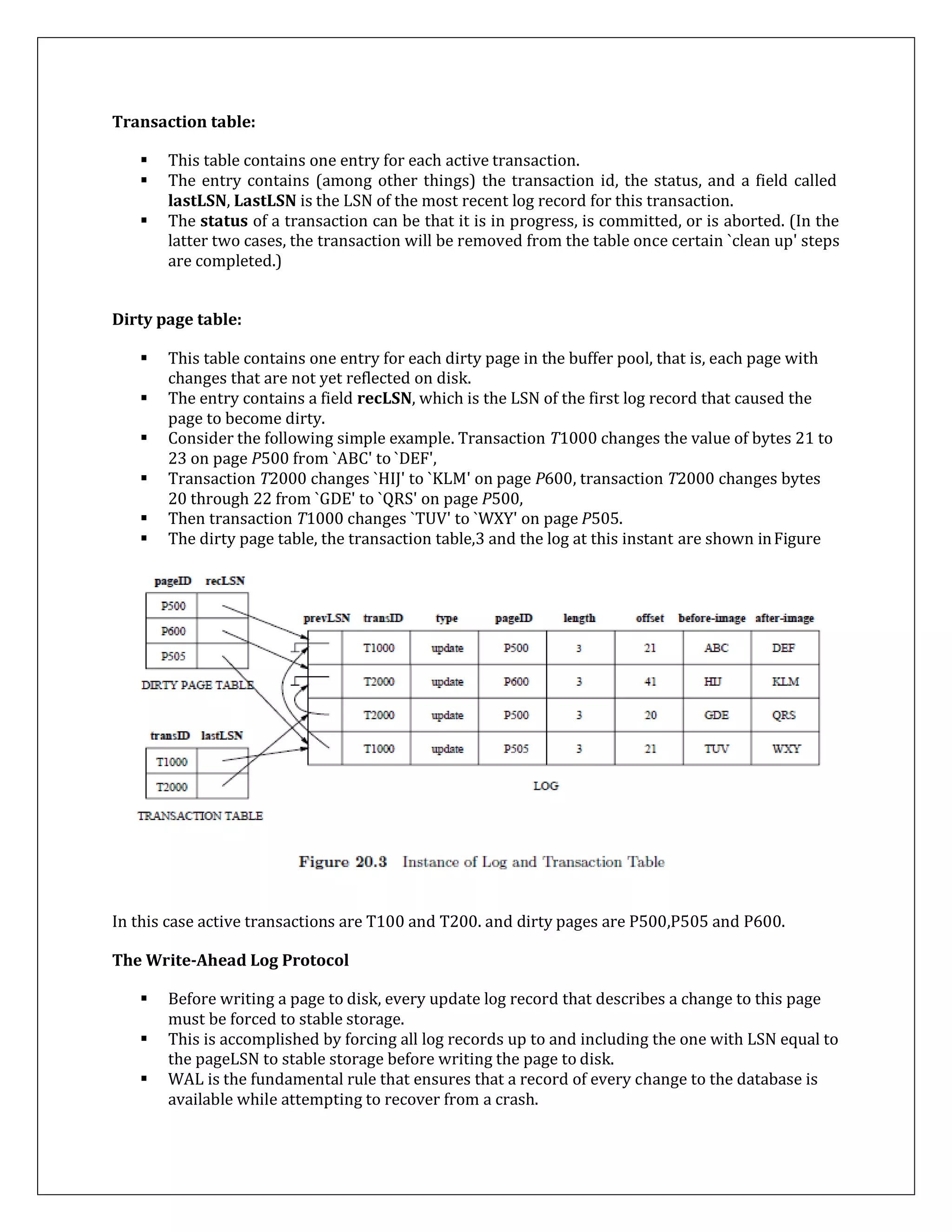 Transaction table:
 This table contains one entry for each active transaction.
 The entry contains (among other things) the transaction id, the status, and a field called
lastLSN, LastLSN is the LSN of the most recent log record for this transaction.
 The status of a transaction can be that it is in progress, is committed, or is aborted. (In the
latter two cases, the transaction will be removed from the table once certain `clean up' steps
are completed.)
Dirty page table:
 This table contains one entry for each dirty page in the buffer pool, that is, each page with
changes that are not yet reflected on disk.
 The entry contains a field recLSN, which is the LSN of the first log record that caused the
page to become dirty.
 Consider the following simple example. Transaction T1000 changes the value of bytes 21 to
23 on page P500 from `ABC' to `DEF',
 Transaction T2000 changes `HIJ' to `KLM' on page P600, transaction T2000 changes bytes
20 through 22 from `GDE' to `QRS' on page P500,
 Then transaction T1000 changes `TUV' to `WXY' on page P505.
 The dirty page table, the transaction table,3 and the log at this instant are shown inFigure
In this case active transactions are T100 and T200. and dirty pages are P500,P505 and P600.
The Write-Ahead Log Protocol
 Before writing a page to disk, every update log record that describes a change to this page
must be forced to stable storage.
 This is accomplished by forcing all log records up to and including the one with LSN equal to
the pageLSN to stable storage before writing the page to disk.
 WAL is the fundamental rule that ensures that a record of every change to the database is
available while attempting to recover from a crash.
 
