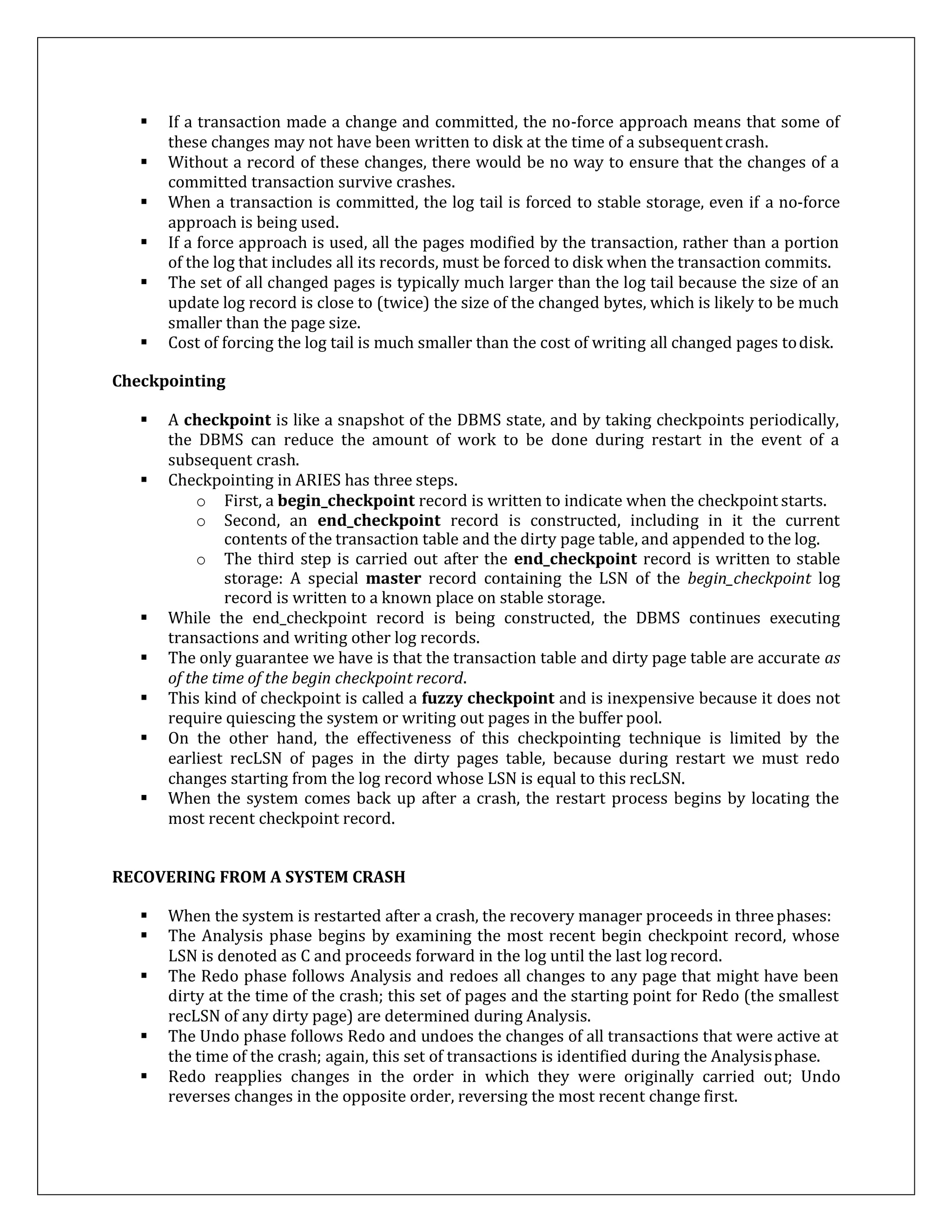  If a transaction made a change and committed, the no-force approach means that some of
these changes may not have been written to disk at the time of a subsequentcrash.
 Without a record of these changes, there would be no way to ensure that the changes of a
committed transaction survive crashes.
 When a transaction is committed, the log tail is forced to stable storage, even if a no-force
approach is being used.
 If a force approach is used, all the pages modified by the transaction, rather than a portion
of the log that includes all its records, must be forced to disk when the transaction commits.
 The set of all changed pages is typically much larger than the log tail because the size of an
update log record is close to (twice) the size of the changed bytes, which is likely to be much
smaller than the page size.
 Cost of forcing the log tail is much smaller than the cost of writing all changed pages todisk.
Checkpointing
 A checkpoint is like a snapshot of the DBMS state, and by taking checkpoints periodically,
the DBMS can reduce the amount of work to be done during restart in the event of a
subsequent crash.
 Checkpointing in ARIES has three steps.
o First, a begin_checkpoint record is written to indicate when the checkpoint starts.
o Second, an end_checkpoint record is constructed, including in it the current
contents of the transaction table and the dirty page table, and appended to the log.
o The third step is carried out after the end_checkpoint record is written to stable
storage: A special master record containing the LSN of the begin_checkpoint log
record is written to a known place on stable storage.
 While the end_checkpoint record is being constructed, the DBMS continues executing
transactions and writing other log records.
 The only guarantee we have is that the transaction table and dirty page table are accurate as
of the time of the begin checkpoint record.
 This kind of checkpoint is called a fuzzy checkpoint and is inexpensive because it does not
require quiescing the system or writing out pages in the buffer pool.
 On the other hand, the effectiveness of this checkpointing technique is limited by the
earliest recLSN of pages in the dirty pages table, because during restart we must redo
changes starting from the log record whose LSN is equal to this recLSN.
 When the system comes back up after a crash, the restart process begins by locating the
most recent checkpoint record.
RECOVERING FROM A SYSTEM CRASH
 When the system is restarted after a crash, the recovery manager proceeds in threephases:
 The Analysis phase begins by examining the most recent begin checkpoint record, whose
LSN is denoted as C and proceeds forward in the log until the last log record.
 The Redo phase follows Analysis and redoes all changes to any page that might have been
dirty at the time of the crash; this set of pages and the starting point for Redo (the smallest
recLSN of any dirty page) are determined during Analysis.
 The Undo phase follows Redo and undoes the changes of all transactions that were active at
the time of the crash; again, this set of transactions is identified during the Analysisphase.
 Redo reapplies changes in the order in which they were originally carried out; Undo
reverses changes in the opposite order, reversing the most recent change first.
 