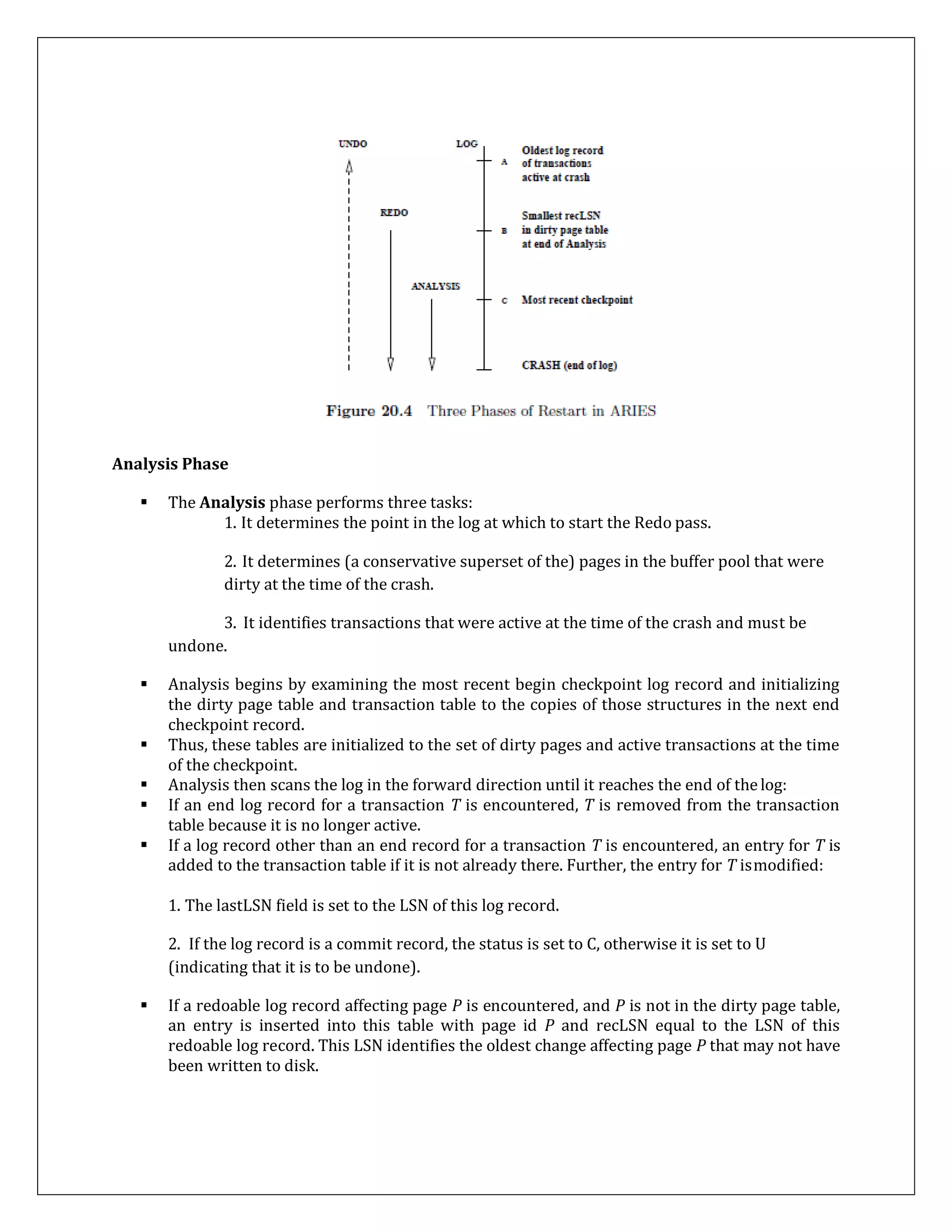 Analysis Phase
 The Analysis phase performs three tasks:
1. It determines the point in the log at which to start the Redo pass.
2. It determines (a conservative superset of the) pages in the buffer pool that were
dirty at the time of the crash.
3. It identifies transactions that were active at the time of the crash and must be
undone.
 Analysis begins by examining the most recent begin checkpoint log record and initializing
the dirty page table and transaction table to the copies of those structures in the next end
checkpoint record.
 Thus, these tables are initialized to the set of dirty pages and active transactions at the time
of the checkpoint.
 Analysis then scans the log in the forward direction until it reaches the end of thelog:
 If an end log record for a transaction T is encountered, T is removed from the transaction
table because it is no longer active.
 If a log record other than an end record for a transaction T is encountered, an entry for T is
added to the transaction table if it is not already there. Further, the entry for T ismodified:
1. The lastLSN field is set to the LSN of this log record.
2. If the log record is a commit record, the status is set to C, otherwise it is set to U
(indicating that it is to be undone).
 If a redoable log record affecting page P is encountered, and P is not in the dirty page table,
an entry is inserted into this table with page id P and recLSN equal to the LSN of this
redoable log record. This LSN identifies the oldest change affecting page P that may not have
been written to disk.
 