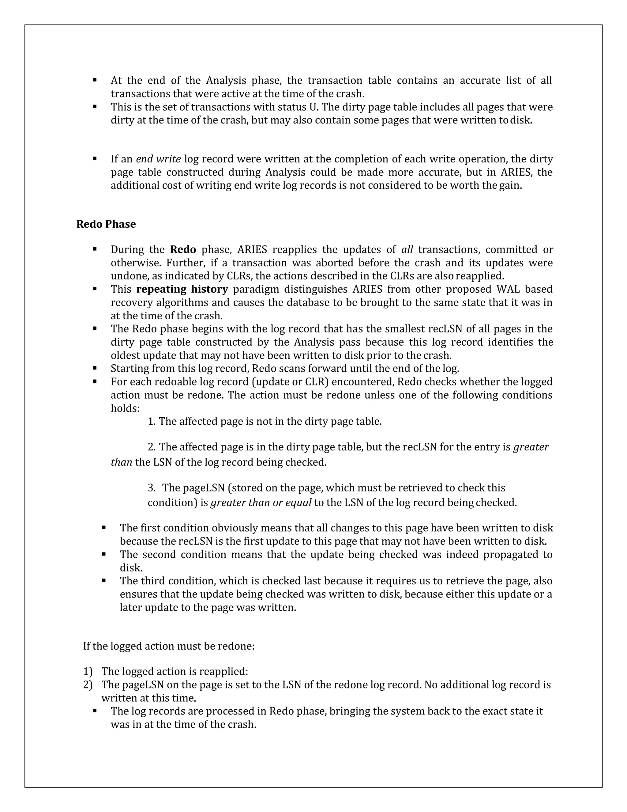  At the end of the Analysis phase, the transaction table contains an accurate list of all
transactions that were active at the time of the crash.
 This is the set of transactions with status U. The dirty page table includes all pages that were
dirty at the time of the crash, but may also contain some pages that were written todisk.
 If an end write log record were written at the completion of each write operation, the dirty
page table constructed during Analysis could be made more accurate, but in ARIES, the
additional cost of writing end write log records is not considered to be worth thegain.
Redo Phase
 During the Redo phase, ARIES reapplies the updates of all transactions, committed or
otherwise. Further, if a transaction was aborted before the crash and its updates were
undone, as indicated by CLRs, the actions described in the CLRs are alsoreapplied.
 This repeating history paradigm distinguishes ARIES from other proposed WAL based
recovery algorithms and causes the database to be brought to the same state that it was in
at the time of the crash.
 The Redo phase begins with the log record that has the smallest recLSN of all pages in the
dirty page table constructed by the Analysis pass because this log record identifies the
oldest update that may not have been written to disk prior to the crash.
 Starting from this log record, Redo scans forward until the end of the log.
 For each redoable log record (update or CLR) encountered, Redo checks whether the logged
action must be redone. The action must be redone unless one of the following conditions
holds:
1. The affected page is not in the dirty page table.
2. The affected page is in the dirty page table, but the recLSN for the entry is greater
than the LSN of the log record being checked.
3. The pageLSN (stored on the page, which must be retrieved to check this
condition) is greater than or equal to the LSN of the log record being checked.
 The first condition obviously means that all changes to this page have been written to disk
because the recLSN is the first update to this page that may not have been written to disk.
 The second condition means that the update being checked was indeed propagated to
disk.
 The third condition, which is checked last because it requires us to retrieve the page, also
ensures that the update being checked was written to disk, because either this update or a
later update to the page was written.
If the logged action must be redone:
1) The logged action is reapplied:
2) The pageLSN on the page is set to the LSN of the redone log record. No additional log record is
written at this time.
 The log records are processed in Redo phase, bringing the system back to the exact state it
was in at the time of the crash.
 