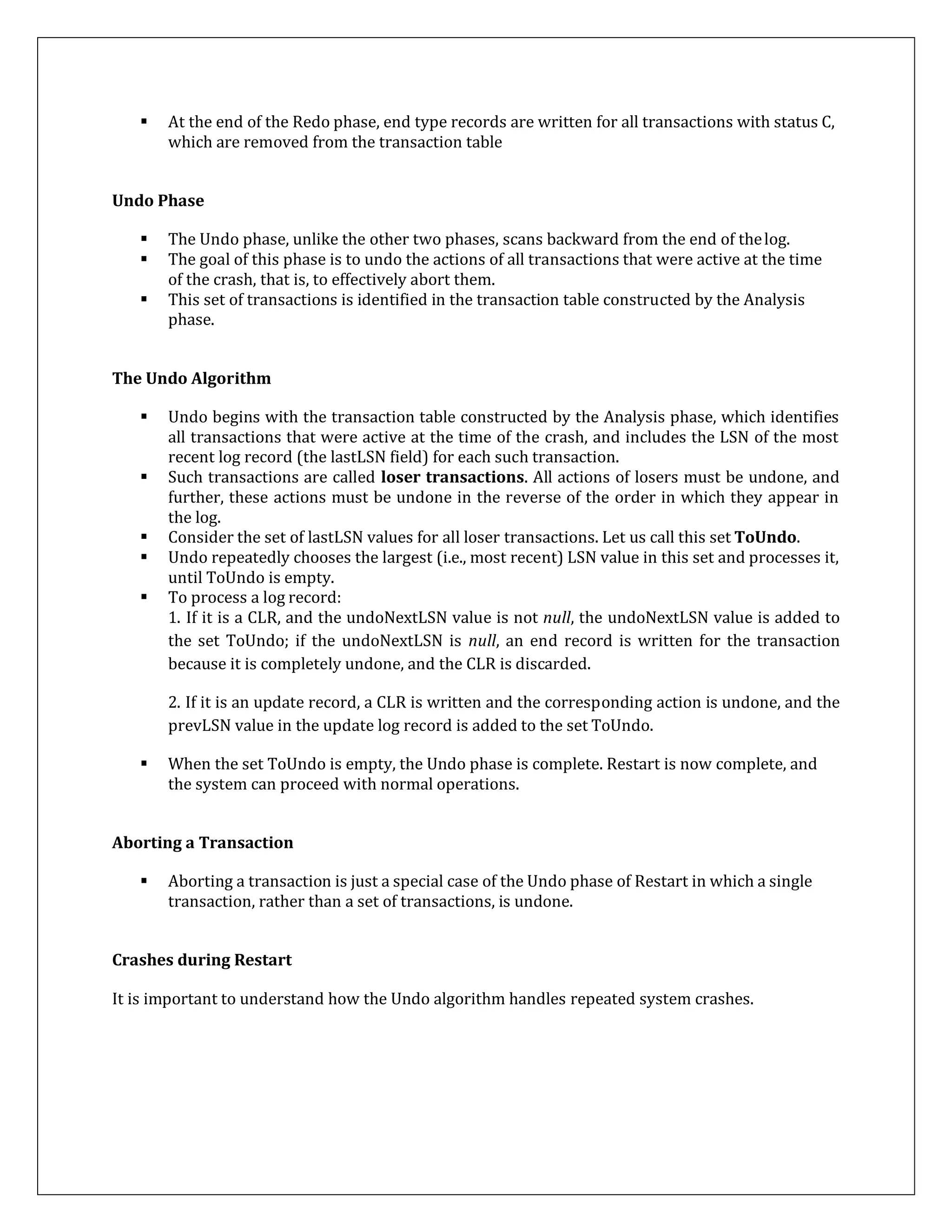  At the end of the Redo phase, end type records are written for all transactions with status C,
which are removed from the transaction table
Undo Phase
 The Undo phase, unlike the other two phases, scans backward from the end of thelog.
 The goal of this phase is to undo the actions of all transactions that were active at the time
of the crash, that is, to effectively abort them.
 This set of transactions is identified in the transaction table constructed by the Analysis
phase.
The Undo Algorithm
 Undo begins with the transaction table constructed by the Analysis phase, which identifies
all transactions that were active at the time of the crash, and includes the LSN of the most
recent log record (the lastLSN field) for each such transaction.
 Such transactions are called loser transactions. All actions of losers must be undone, and
further, these actions must be undone in the reverse of the order in which they appear in
the log.
 Consider the set of lastLSN values for all loser transactions. Let us call this set ToUndo.
 Undo repeatedly chooses the largest (i.e., most recent) LSN value in this set and processes it,
until ToUndo is empty.
 To process a log record:
1. If it is a CLR, and the undoNextLSN value is not null, the undoNextLSN value is added to
the set ToUndo; if the undoNextLSN is null, an end record is written for the transaction
because it is completely undone, and the CLR is discarded.
2. If it is an update record, a CLR is written and the corresponding action is undone, and the
prevLSN value in the update log record is added to the set ToUndo.
 When the set ToUndo is empty, the Undo phase is complete. Restart is now complete, and
the system can proceed with normal operations.
Aborting a Transaction
 Aborting a transaction is just a special case of the Undo phase of Restart in which a single
transaction, rather than a set of transactions, is undone.
Crashes during Restart
It is important to understand how the Undo algorithm handles repeated system crashes.
 