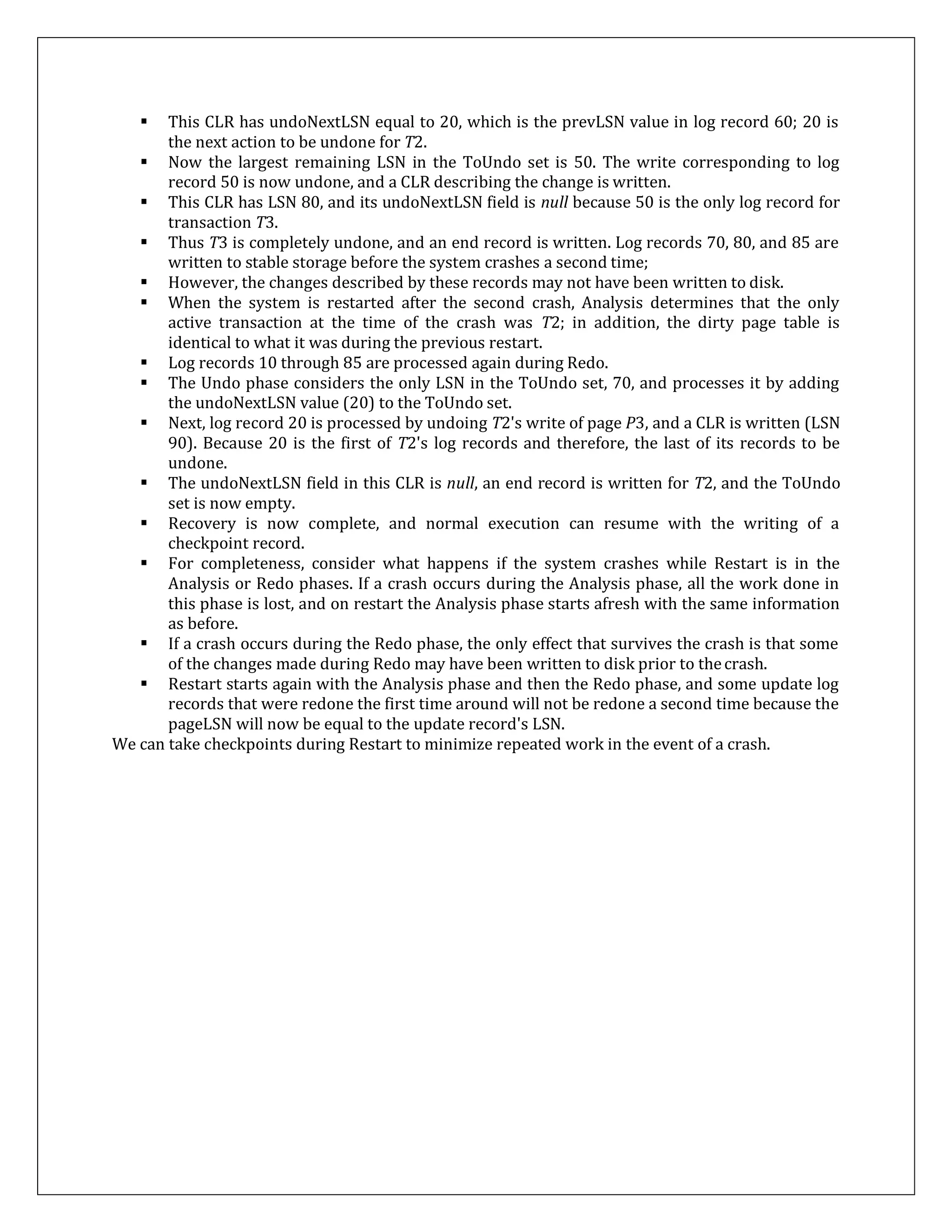  This CLR has undoNextLSN equal to 20, which is the prevLSN value in log record 60; 20 is
the next action to be undone for T2.
 Now the largest remaining LSN in the ToUndo set is 50. The write corresponding to log
record 50 is now undone, and a CLR describing the change is written.
 This CLR has LSN 80, and its undoNextLSN field is null because 50 is the only log record for
transaction T3.
 Thus T3 is completely undone, and an end record is written. Log records 70, 80, and 85 are
written to stable storage before the system crashes a second time;
 However, the changes described by these records may not have been written to disk.
 When the system is restarted after the second crash, Analysis determines that the only
active transaction at the time of the crash was T2; in addition, the dirty page table is
identical to what it was during the previous restart.
 Log records 10 through 85 are processed again during Redo.
 The Undo phase considers the only LSN in the ToUndo set, 70, and processes it by adding
the undoNextLSN value (20) to the ToUndo set.
 Next, log record 20 is processed by undoing T2's write of page P3, and a CLR is written (LSN
90). Because 20 is the first of T2's log records and therefore, the last of its records to be
undone.
 The undoNextLSN field in this CLR is null, an end record is written for T2, and the ToUndo
set is now empty.
 Recovery is now complete, and normal execution can resume with the writing of a
checkpoint record.
 For completeness, consider what happens if the system crashes while Restart is in the
Analysis or Redo phases. If a crash occurs during the Analysis phase, all the work done in
this phase is lost, and on restart the Analysis phase starts afresh with the same information
as before.
 If a crash occurs during the Redo phase, the only effect that survives the crash is that some
of the changes made during Redo may have been written to disk prior to thecrash.
 Restart starts again with the Analysis phase and then the Redo phase, and some update log
records that were redone the first time around will not be redone a second time because the
pageLSN will now be equal to the update record's LSN.
We can take checkpoints during Restart to minimize repeated work in the event of a crash.
 