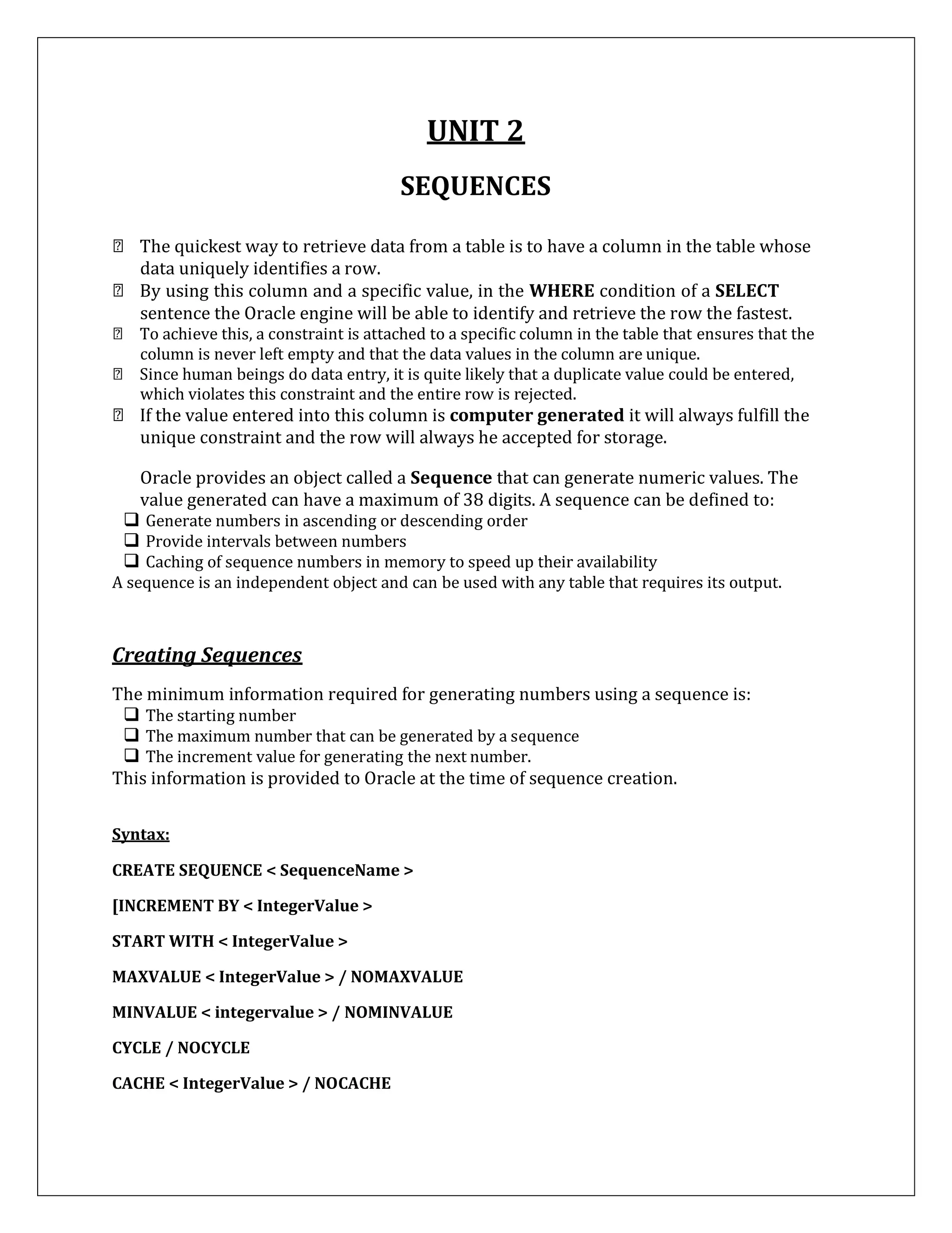 UNIT 2
SEQUENCES
The quickest way to retrieve data from a table is to have a column in the table whose
data uniquely identifies a row.
By using this column and a specific value, in the WHERE condition of a SELECT
sentence the Oracle engine will be able to identify and retrieve the row the fastest.
To achieve this, a constraint is attached to a specific column in the table that ensures that the
column is never left empty and that the data values in the column are unique.
Since human beings do data entry, it is quite likely that a duplicate value could be entered,
which violates this constraint and the entire row is rejected.
If the value entered into this column is computer generated it will always fulfill the
unique constraint and the row will always he accepted for storage.
Oracle provides an object called a Sequence that can generate numeric values. The
value generated can have a maximum of 38 digits. A sequence can be defined to:
 Generate numbers in ascending or descending order
 Provide intervals between numbers
 Caching of sequence numbers in memory to speed up their availability
A sequence is an independent object and can be used with any table that requires its output.
Creating Sequences
The minimum information required for generating numbers using a sequence is:
 The starting number
 The maximum number that can be generated by a sequence
 The increment value for generating the next number.
This information is provided to Oracle at the time of sequence creation.
Syntax:
CREATE SEQUENCE < SequenceName >
[INCREMENT BY < IntegerValue >
START WITH < IntegerValue >
MAXVALUE < IntegerValue > / NOMAXVALUE
MINVALUE < integervalue > / NOMINVALUE
CYCLE / NOCYCLE
CACHE < IntegerValue > / NOCACHE
 
