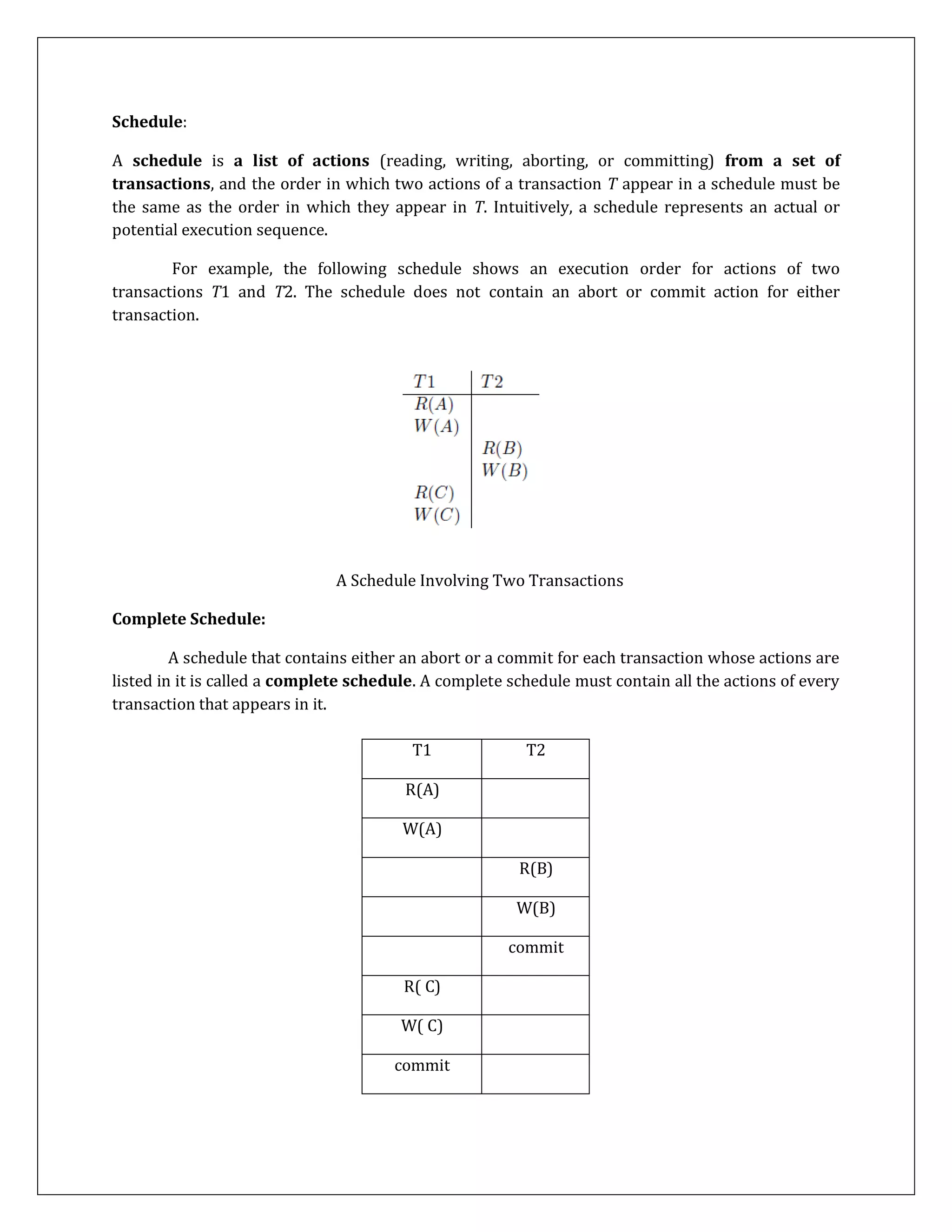 Schedule:
A schedule is a list of actions (reading, writing, aborting, or committing) from a set of
transactions, and the order in which two actions of a transaction T appear in a schedule must be
the same as the order in which they appear in T. Intuitively, a schedule represents an actual or
potential execution sequence.
For example, the following schedule shows an execution order for actions of two
transactions T1 and T2. The schedule does not contain an abort or commit action for either
transaction.
A Schedule Involving Two Transactions
Complete Schedule:
A schedule that contains either an abort or a commit for each transaction whose actions are
listed in it is called a complete schedule. A complete schedule must contain all the actions of every
transaction that appears in it.
T1 T2
R(A)
W(A)
R(B)
W(B)
commit
R( C)
W( C)
commit
 