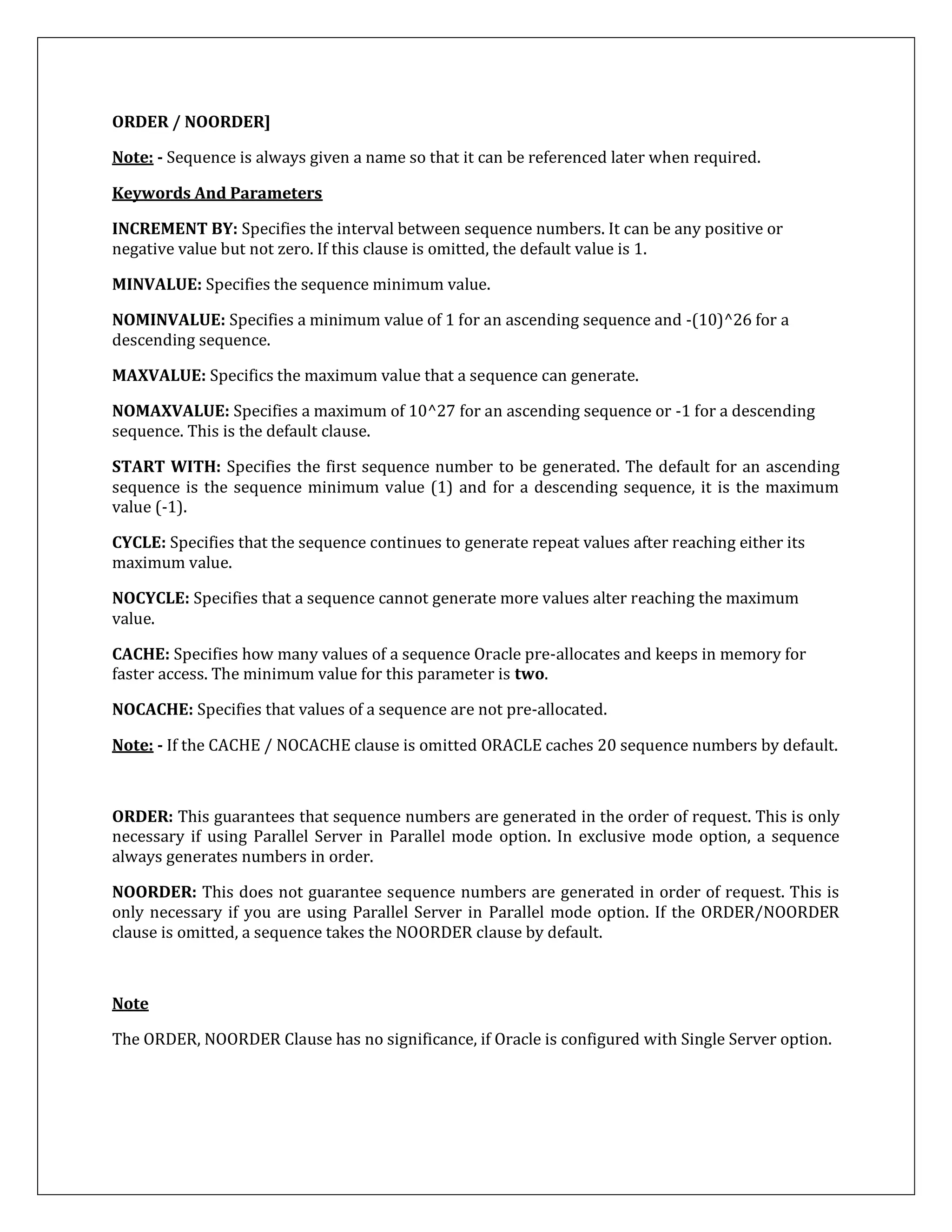 ORDER / NOORDER]
Note: - Sequence is always given a name so that it can be referenced later when required.
Keywords And Parameters
INCREMENT BY: Specifies the interval between sequence numbers. It can be any positive or
negative value but not zero. If this clause is omitted, the default value is 1.
MINVALUE: Specifies the sequence minimum value.
NOMINVALUE: Specifies a minimum value of 1 for an ascending sequence and -(10)^26 for a
descending sequence.
MAXVALUE: Specifics the maximum value that a sequence can generate.
NOMAXVALUE: Specifies a maximum of 10^27 for an ascending sequence or -1 for a descending
sequence. This is the default clause.
START WITH: Specifies the first sequence number to be generated. The default for an ascending
sequence is the sequence minimum value (1) and for a descending sequence, it is the maximum
value (-1).
CYCLE: Specifies that the sequence continues to generate repeat values after reaching either its
maximum value.
NOCYCLE: Specifies that a sequence cannot generate more values alter reaching the maximum
value.
CACHE: Specifies how many values of a sequence Oracle pre-allocates and keeps in memory for
faster access. The minimum value for this parameter is two.
NOCACHE: Specifies that values of a sequence are not pre-allocated.
Note: - If the CACHE / NOCACHE clause is omitted ORACLE caches 20 sequence numbers by default.
ORDER: This guarantees that sequence numbers are generated in the order of request. This is only
necessary if using Parallel Server in Parallel mode option. In exclusive mode option, a sequence
always generates numbers in order.
NOORDER: This does not guarantee sequence numbers are generated in order of request. This is
only necessary if you are using Parallel Server in Parallel mode option. If the ORDER/NOORDER
clause is omitted, a sequence takes the NOORDER clause by default.
Note
The ORDER, NOORDER Clause has no significance, if Oracle is configured with Single Server option.
 