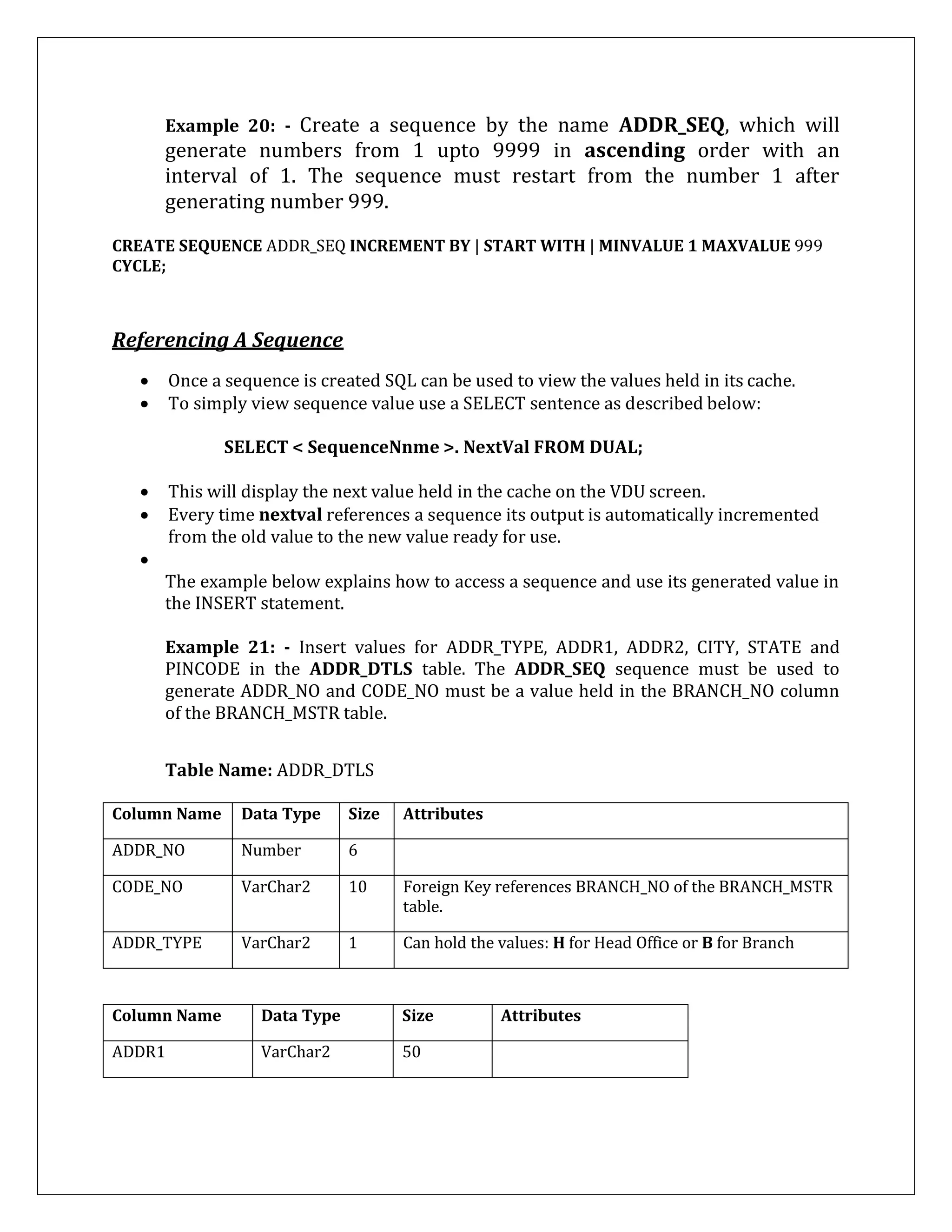 Example 20: - Create a sequence by the name ADDR_SEQ, which will
generate numbers from 1 upto 9999 in ascending order with an
interval of 1. The sequence must restart from the number 1 after
generating number 999.
CREATE SEQUENCE ADDR_SEQ INCREMENT BY | START WITH | MINVALUE 1 MAXVALUE 999
CYCLE;
Referencing A Sequence
 Once a sequence is created SQL can be used to view the values held in its cache.
 To simply view sequence value use a SELECT sentence as described below:
SELECT < SequenceNnme >. NextVal FROM DUAL;
 This will display the next value held in the cache on the VDU screen.
 Every time nextval references a sequence its output is automatically incremented
from the old value to the new value ready for use.

The example below explains how to access a sequence and use its generated value in
the INSERT statement.
Example 21: - Insert values for ADDR_TYPE, ADDR1, ADDR2, CITY, STATE and
PINCODE in the ADDR_DTLS table. The ADDR_SEQ sequence must be used to
generate ADDR_NO and CODE_NO must be a value held in the BRANCH_NO column
of the BRANCH_MSTR table.
Table Name: ADDR_DTLS
Column Name Data Type Size Attributes
ADDR_NO Number 6
CODE_NO VarChar2 10 Foreign Key references BRANCH_NO of the BRANCH_MSTR
table.
ADDR_TYPE VarChar2 1 Can hold the values: H for Head Office or B for Branch
Column Name Data Type Size Attributes
ADDR1 VarChar2 50
 