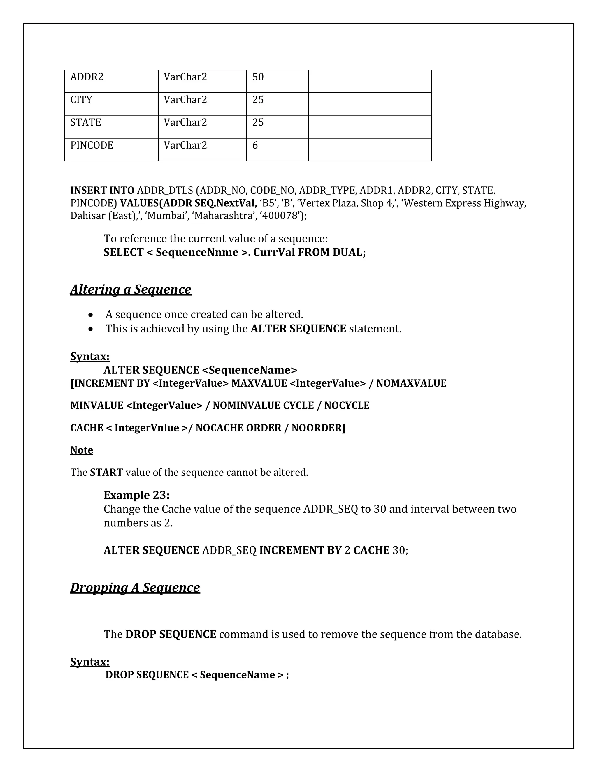 ADDR2 VarChar2 50
CITY VarChar2 25
STATE VarChar2 25
PINCODE VarChar2 6
INSERT INTO ADDR_DTLS (ADDR_NO, CODE_NO, ADDR_TYPE, ADDR1, ADDR2, CITY, STATE,
PINCODE) VALUES(ADDR SEQ.NextVal, ‘B5’, ‘B’, ‘Vertex Plaza, Shop 4,’, ‘Western Express Highway,
Dahisar (East),’, ‘Mumbai’, ‘Maharashtra’, ‘400078’);
To reference the current value of a sequence:
SELECT < SequenceNnme >. CurrVal FROM DUAL;
Altering a Sequence
 A sequence once created can be altered.
 This is achieved by using the ALTER SEQUENCE statement.
Syntax:
ALTER SEQUENCE <SequenceName>
[INCREMENT BY <IntegerValue> MAXVALUE <IntegerValue> / NOMAXVALUE
MINVALUE <IntegerValue> / NOMINVALUE CYCLE / NOCYCLE
CACHE < IntegerVnlue >/ NOCACHE ORDER / NOORDER]
Note
The START value of the sequence cannot be altered.
Example 23:
Change the Cache value of the sequence ADDR_SEQ to 30 and interval between two
numbers as 2.
ALTER SEQUENCE ADDR_SEQ INCREMENT BY 2 CACHE 30;
Dropping A Sequence
The DROP SEQUENCE command is used to remove the sequence from the database.
Syntax:
DROP SEQUENCE < SequenceName > ;
 