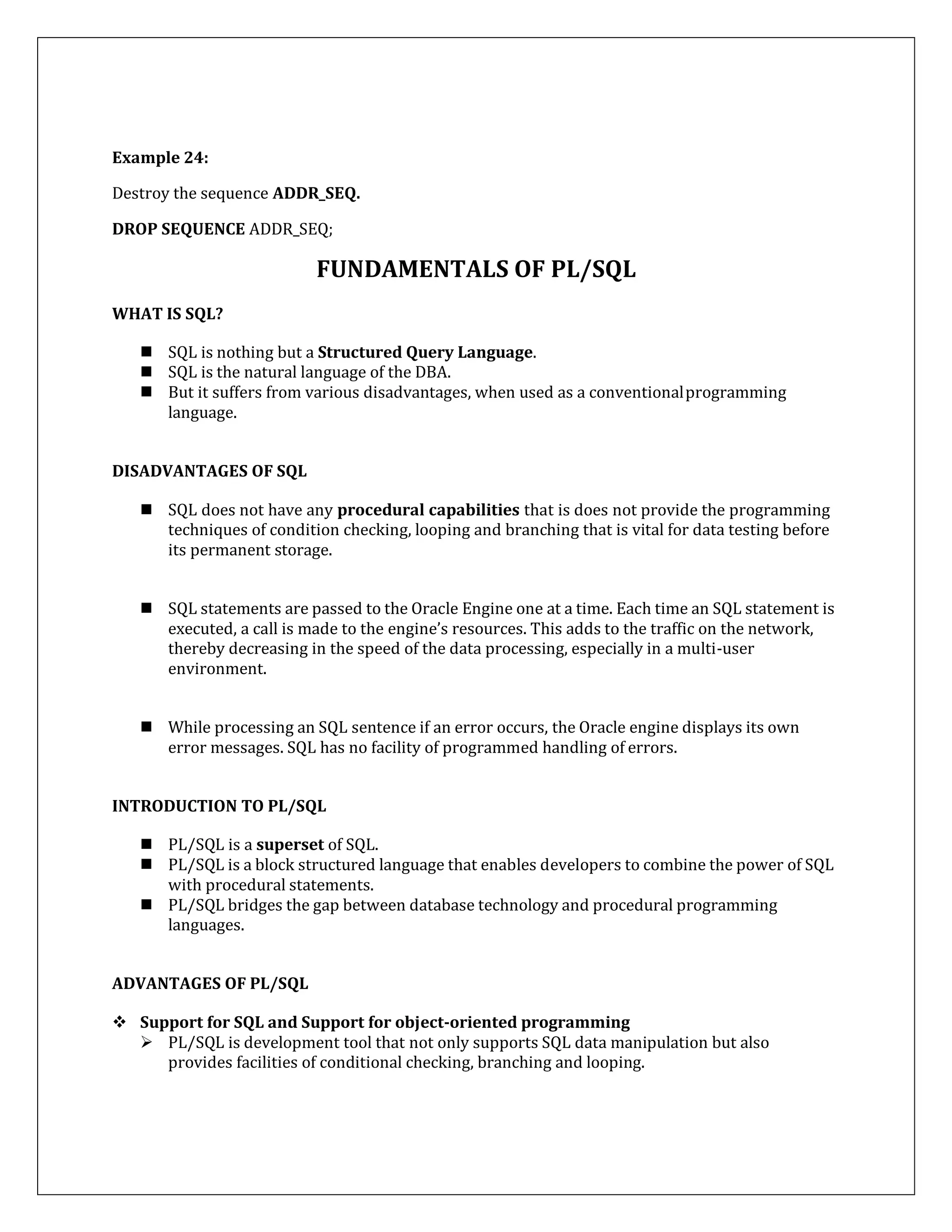 Example 24:
Destroy the sequence ADDR_SEQ.
DROP SEQUENCE ADDR_SEQ;
FUNDAMENTALS OF PL/SQL
WHAT IS SQL?
 SQL is nothing but a Structured Query Language.
 SQL is the natural language of the DBA.
 But it suffers from various disadvantages, when used as a conventionalprogramming
language.
DISADVANTAGES OF SQL
 SQL does not have any procedural capabilities that is does not provide the programming
techniques of condition checking, looping and branching that is vital for data testing before
its permanent storage.
 SQL statements are passed to the Oracle Engine one at a time. Each time an SQL statement is
executed, a call is made to the engine’s resources. This adds to the traffic on the network,
thereby decreasing in the speed of the data processing, especially in a multi-user
environment.
 While processing an SQL sentence if an error occurs, the Oracle engine displays its own
error messages. SQL has no facility of programmed handling of errors.
INTRODUCTION TO PL/SQL
 PL/SQL is a superset of SQL.
 PL/SQL is a block structured language that enables developers to combine the power of SQL
with procedural statements.
 PL/SQL bridges the gap between database technology and procedural programming
languages.
ADVANTAGES OF PL/SQL
 Support for SQL and Support for object-oriented programming
 PL/SQL is development tool that not only supports SQL data manipulation but also
provides facilities of conditional checking, branching and looping.
 