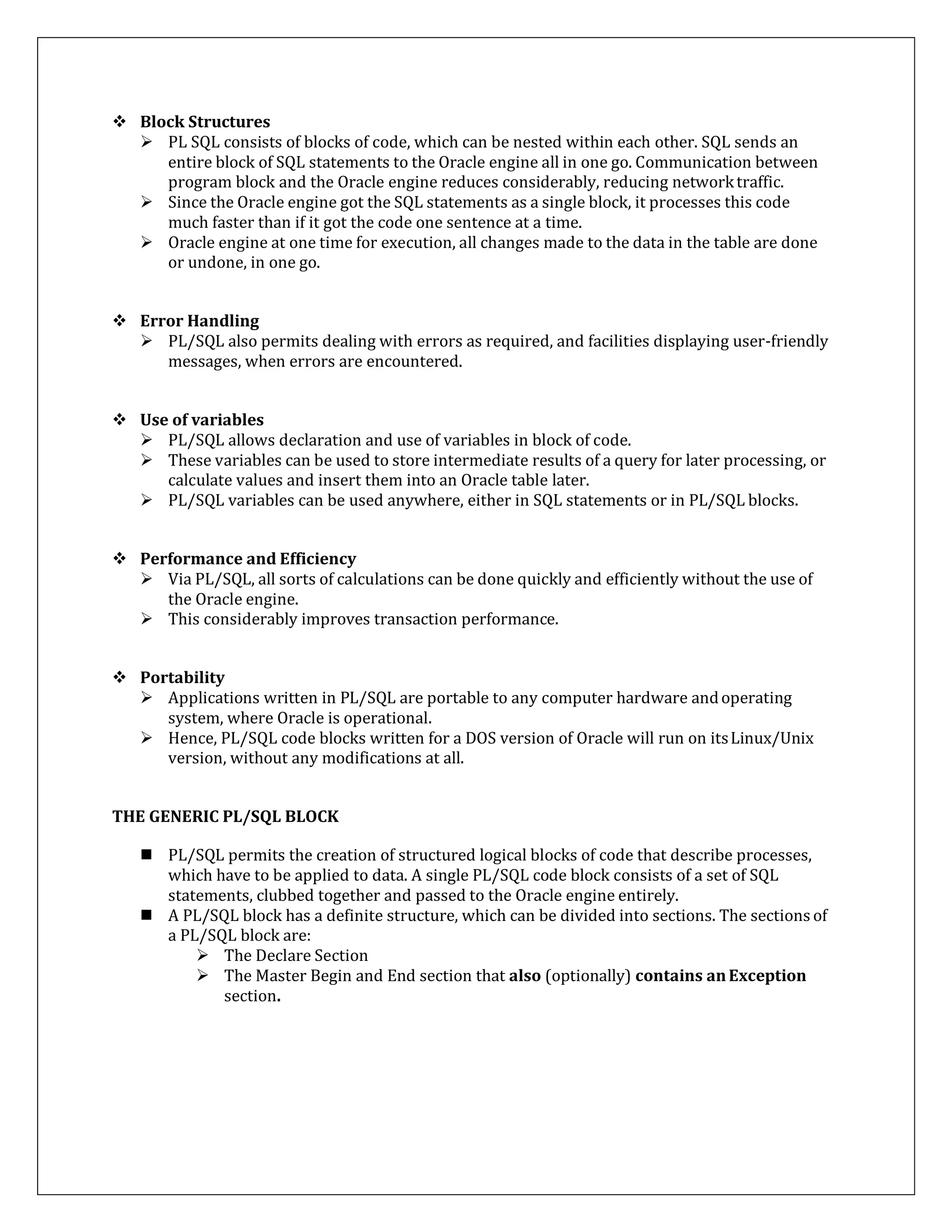  Block Structures
 PL SQL consists of blocks of code, which can be nested within each other. SQL sends an
entire block of SQL statements to the Oracle engine all in one go. Communication between
program block and the Oracle engine reduces considerably, reducing networktraffic.
 Since the Oracle engine got the SQL statements as a single block, it processes this code
much faster than if it got the code one sentence at a time.
 Oracle engine at one time for execution, all changes made to the data in the table are done
or undone, in one go.
 Error Handling
 PL/SQL also permits dealing with errors as required, and facilities displaying user-friendly
messages, when errors are encountered.
 Use of variables
 PL/SQL allows declaration and use of variables in block of code.
 These variables can be used to store intermediate results of a query for later processing, or
calculate values and insert them into an Oracle table later.
 PL/SQL variables can be used anywhere, either in SQL statements or in PL/SQL blocks.
 Performance and Efficiency
 Via PL/SQL, all sorts of calculations can be done quickly and efficiently without the use of
the Oracle engine.
 This considerably improves transaction performance.
 Portability
 Applications written in PL/SQL are portable to any computer hardware andoperating
system, where Oracle is operational.
 Hence, PL/SQL code blocks written for a DOS version of Oracle will run on itsLinux/Unix
version, without any modifications at all.
THE GENERIC PL/SQL BLOCK
 PL/SQL permits the creation of structured logical blocks of code that describe processes,
which have to be applied to data. A single PL/SQL code block consists of a set of SQL
statements, clubbed together and passed to the Oracle engine entirely.
 A PL/SQL block has a definite structure, which can be divided into sections. The sections of
a PL/SQL block are:
 The Declare Section
 The Master Begin and End section that also (optionally) contains anException
section.
 