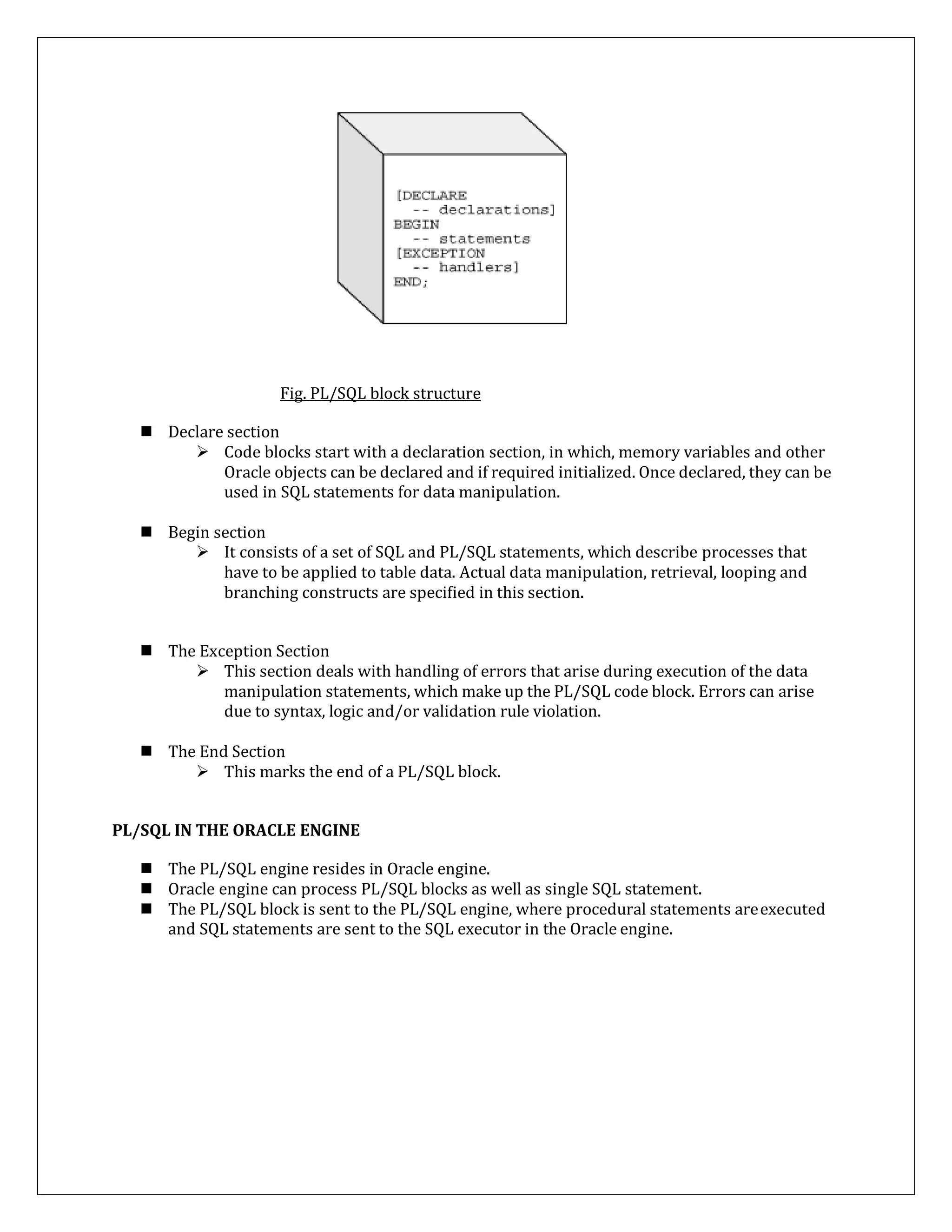 Fig. PL/SQL block structure
 Declare section
 Code blocks start with a declaration section, in which, memory variables and other
Oracle objects can be declared and if required initialized. Once declared, they can be
used in SQL statements for data manipulation.
 Begin section
 It consists of a set of SQL and PL/SQL statements, which describe processes that
have to be applied to table data. Actual data manipulation, retrieval, looping and
branching constructs are specified in this section.
 The Exception Section
 This section deals with handling of errors that arise during execution of the data
manipulation statements, which make up the PL/SQL code block. Errors can arise
due to syntax, logic and/or validation rule violation.
 The End Section
 This marks the end of a PL/SQL block.
PL/SQL IN THE ORACLE ENGINE
 The PL/SQL engine resides in Oracle engine.
 Oracle engine can process PL/SQL blocks as well as single SQL statement.
 The PL/SQL block is sent to the PL/SQL engine, where procedural statements areexecuted
and SQL statements are sent to the SQL executor in the Oracle engine.
 