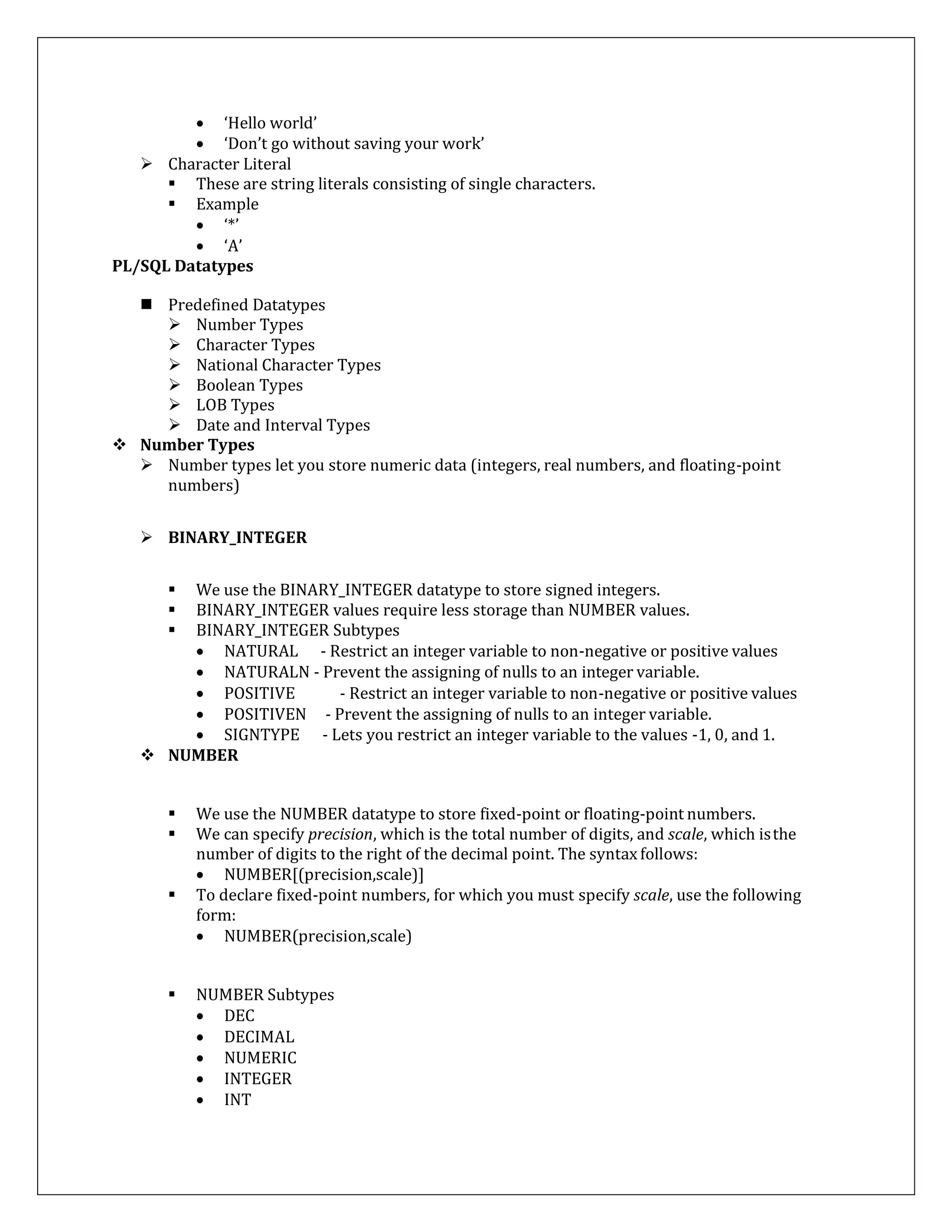  ‘Hello world’
 ‘Don’t go without saving your work’
 Character Literal
 These are string literals consisting of single characters.
 Example
 ‘*’
 ‘A’
PL/SQL Datatypes
 Predefined Datatypes
 Number Types
 Character Types
 National Character Types
 Boolean Types
 LOB Types
 Date and Interval Types
 Number Types
 Number types let you store numeric data (integers, real numbers, and floating-point
numbers)
 BINARY_INTEGER
 We use the BINARY_INTEGER datatype to store signed integers.
 BINARY_INTEGER values require less storage than NUMBER values.
 BINARY_INTEGER Subtypes
 NATURAL - Restrict an integer variable to non-negative or positive values
 NATURALN - Prevent the assigning of nulls to an integer variable.
 POSITIVE - Restrict an integer variable to non-negative or positive values
 POSITIVEN - Prevent the assigning of nulls to an integer variable.
 SIGNTYPE - Lets you restrict an integer variable to the values -1, 0, and 1.
 NUMBER
 We use the NUMBER datatype to store fixed-point or floating-point numbers.
 We can specify precision, which is the total number of digits, and scale, which isthe
number of digits to the right of the decimal point. The syntax follows:
 NUMBER[(precision,scale)]
 To declare fixed-point numbers, for which you must specify scale, use the following
form:
 NUMBER(precision,scale)
 NUMBER Subtypes
 DEC
 DECIMAL
 NUMERIC
 INTEGER
 INT
 