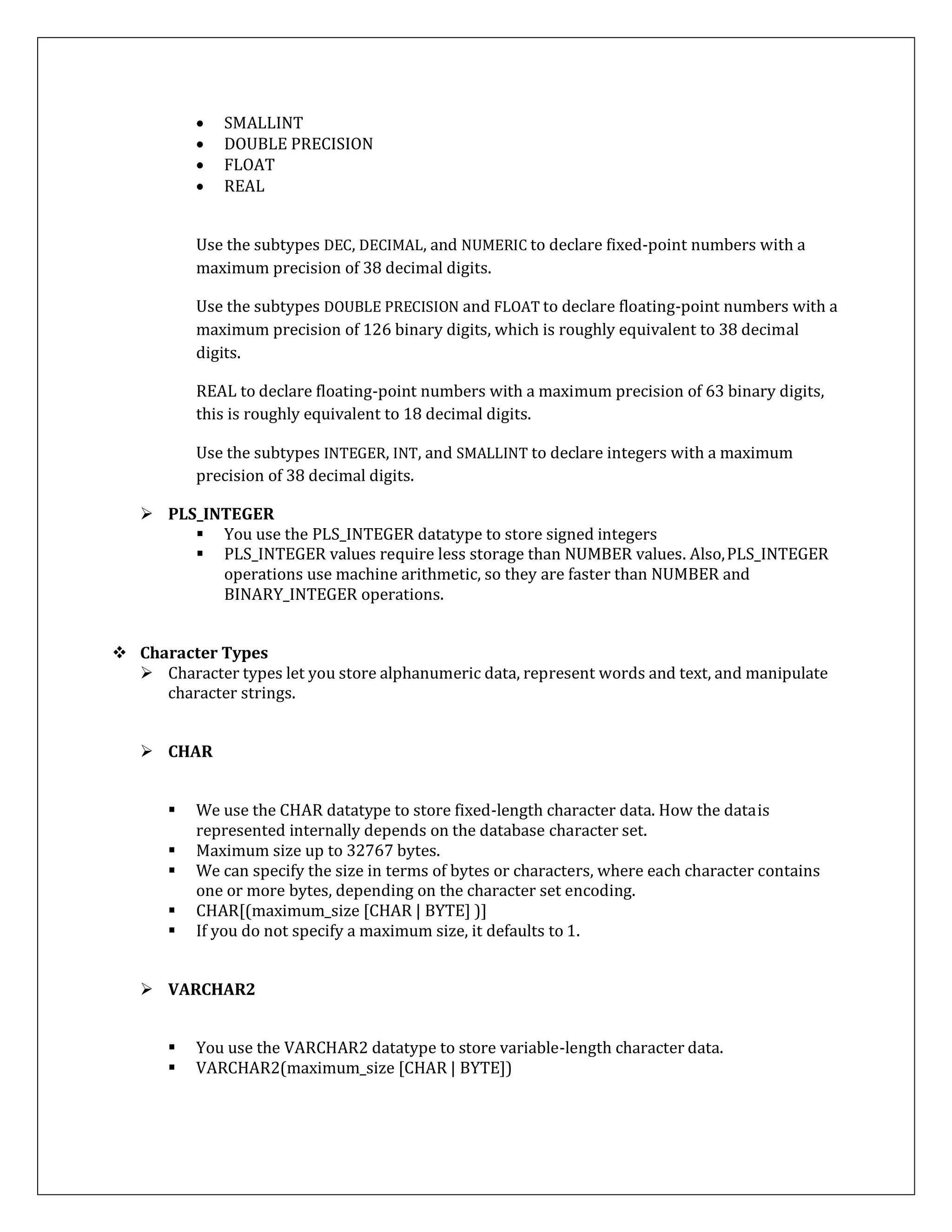  SMALLINT
 DOUBLE PRECISION
 FLOAT
 REAL
Use the subtypes DEC, DECIMAL, and NUMERIC to declare fixed-point numbers with a
maximum precision of 38 decimal digits.
Use the subtypes DOUBLE PRECISION and FLOAT to declare floating-point numbers with a
maximum precision of 126 binary digits, which is roughly equivalent to 38 decimal
digits.
REAL to declare floating-point numbers with a maximum precision of 63 binary digits,
this is roughly equivalent to 18 decimal digits.
Use the subtypes INTEGER, INT, and SMALLINT to declare integers with a maximum
precision of 38 decimal digits.
 PLS_INTEGER
 You use the PLS_INTEGER datatype to store signed integers
 PLS_INTEGER values require less storage than NUMBER values. Also,PLS_INTEGER
operations use machine arithmetic, so they are faster than NUMBER and
BINARY_INTEGER operations.
 Character Types
 Character types let you store alphanumeric data, represent words and text, and manipulate
character strings.
 CHAR
 We use the CHAR datatype to store fixed-length character data. How the datais
represented internally depends on the database character set.
 Maximum size up to 32767 bytes.
 We can specify the size in terms of bytes or characters, where each character contains
one or more bytes, depending on the character set encoding.
 CHAR[(maximum_size [CHAR | BYTE] )]
 If you do not specify a maximum size, it defaults to 1.
 VARCHAR2
 You use the VARCHAR2 datatype to store variable-length character data.
 VARCHAR2(maximum_size [CHAR | BYTE])
 