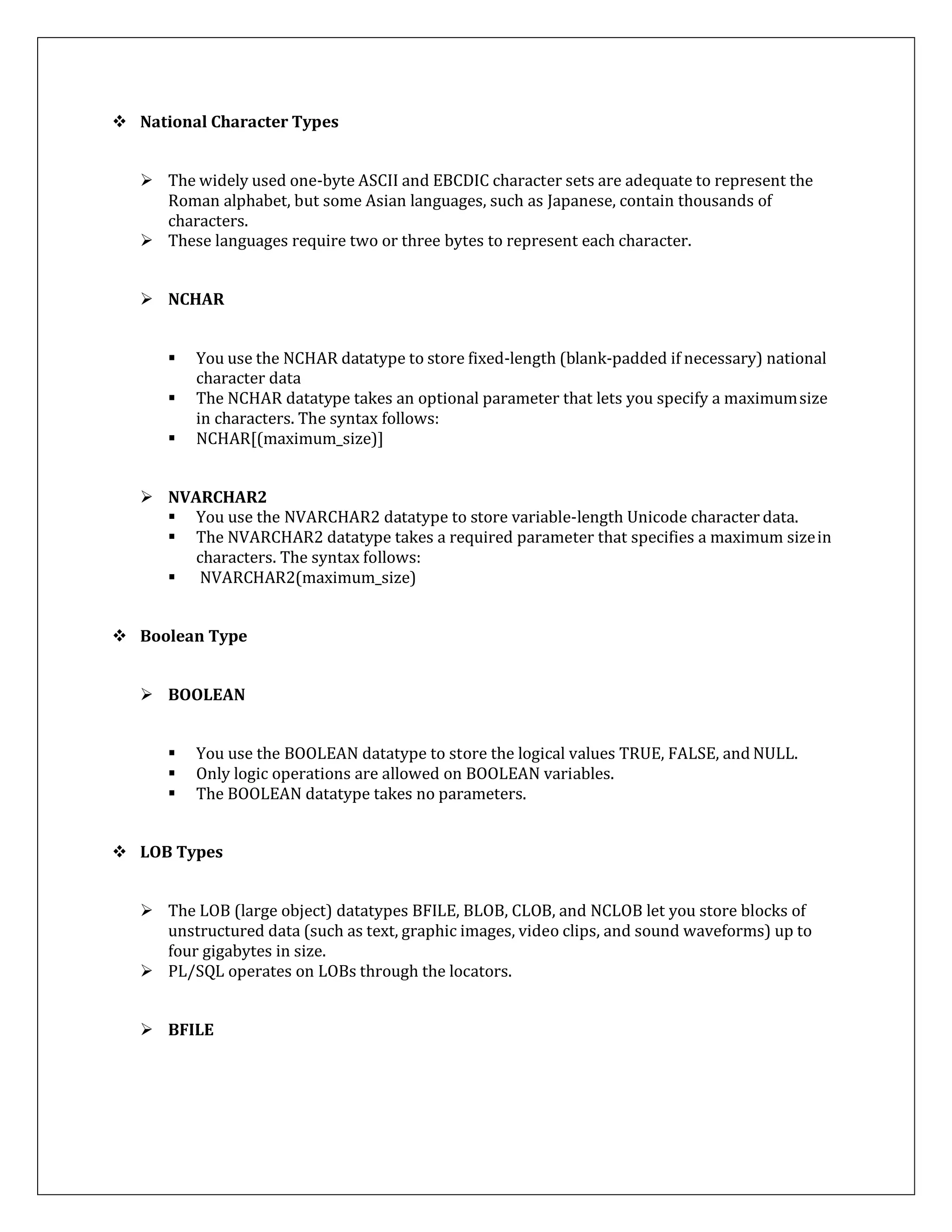  National Character Types
 The widely used one-byte ASCII and EBCDIC character sets are adequate to represent the
Roman alphabet, but some Asian languages, such as Japanese, contain thousands of
characters.
 These languages require two or three bytes to represent each character.
 NCHAR
 You use the NCHAR datatype to store fixed-length (blank-padded if necessary) national
character data
 The NCHAR datatype takes an optional parameter that lets you specify a maximumsize
in characters. The syntax follows:
 NCHAR[(maximum_size)]
 NVARCHAR2
 You use the NVARCHAR2 datatype to store variable-length Unicode character data.
 The NVARCHAR2 datatype takes a required parameter that specifies a maximum sizein
characters. The syntax follows:
 NVARCHAR2(maximum_size)
 Boolean Type
 BOOLEAN
 You use the BOOLEAN datatype to store the logical values TRUE, FALSE, and NULL.
 Only logic operations are allowed on BOOLEAN variables.
 The BOOLEAN datatype takes no parameters.
 LOB Types
 The LOB (large object) datatypes BFILE, BLOB, CLOB, and NCLOB let you store blocks of
unstructured data (such as text, graphic images, video clips, and sound waveforms) up to
four gigabytes in size.
 PL/SQL operates on LOBs through the locators.
 BFILE
 