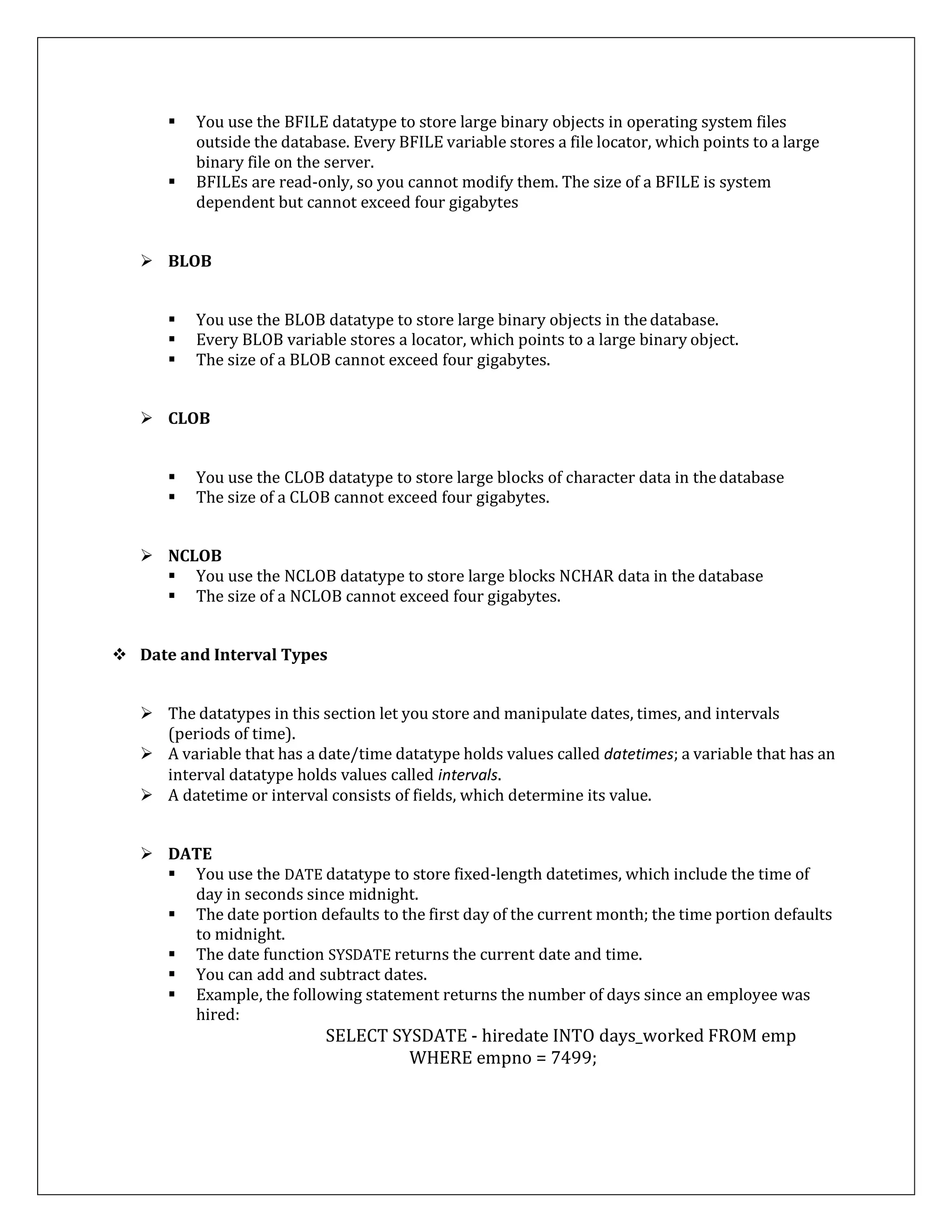  You use the BFILE datatype to store large binary objects in operating system files
outside the database. Every BFILE variable stores a file locator, which points to a large
binary file on the server.
 BFILEs are read-only, so you cannot modify them. The size of a BFILE is system
dependent but cannot exceed four gigabytes
 BLOB
 You use the BLOB datatype to store large binary objects in the database.
 Every BLOB variable stores a locator, which points to a large binary object.
 The size of a BLOB cannot exceed four gigabytes.
 CLOB
 You use the CLOB datatype to store large blocks of character data in thedatabase
 The size of a CLOB cannot exceed four gigabytes.
 NCLOB
 You use the NCLOB datatype to store large blocks NCHAR data in the database
 The size of a NCLOB cannot exceed four gigabytes.
 Date and Interval Types
 The datatypes in this section let you store and manipulate dates, times, and intervals
(periods of time).
 A variable that has a date/time datatype holds values called datetimes; a variable that has an
interval datatype holds values called intervals.
 A datetime or interval consists of fields, which determine its value.
 DATE
 You use the DATE datatype to store fixed-length datetimes, which include the time of
day in seconds since midnight.
 The date portion defaults to the first day of the current month; the time portion defaults
to midnight.
 The date function SYSDATE returns the current date and time.
 You can add and subtract dates.
 Example, the following statement returns the number of days since an employee was
hired:
SELECT SYSDATE - hiredate INTO days_worked FROM emp
WHERE empno = 7499;
 