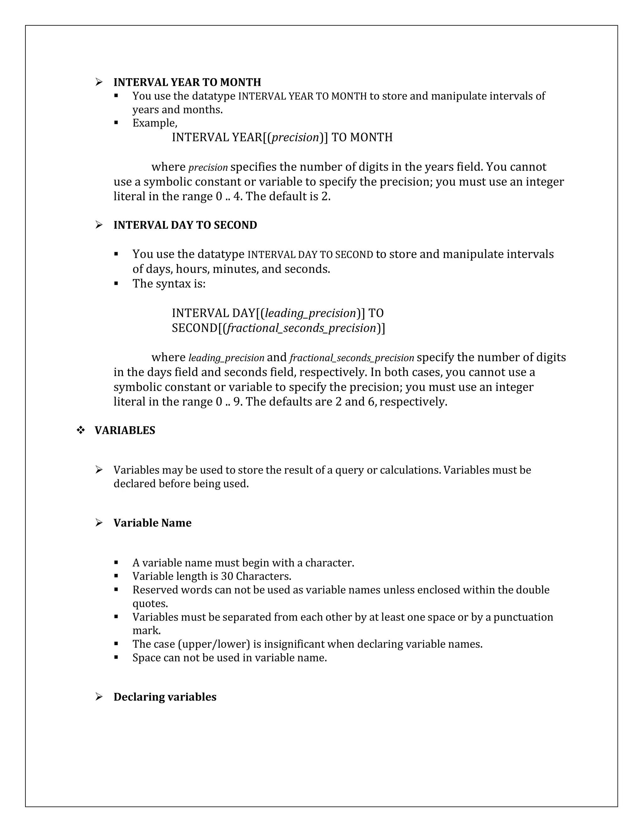  INTERVAL YEAR TO MONTH
 You use the datatype INTERVAL YEAR TO MONTH to store and manipulate intervals of
years and months.
 Example,
INTERVAL YEAR[(precision)] TO MONTH
where precision specifies the number of digits in the years field. You cannot
use a symbolic constant or variable to specify the precision; you must use an integer
literal in the range 0 .. 4. The default is 2.
 INTERVAL DAY TO SECOND
 You use the datatype INTERVAL DAY TO SECOND to store and manipulate intervals
of days, hours, minutes, and seconds.
 The syntax is:
INTERVAL DAY[(leading_precision)] TO
SECOND[(fractional_seconds_precision)]
where leading_precision and fractional_seconds_precision specify the number of digits
in the days field and seconds field, respectively. In both cases, you cannot use a
symbolic constant or variable to specify the precision; you must use an integer
literal in the range 0 .. 9. The defaults are 2 and 6, respectively.
 VARIABLES
 Variables may be used to store the result of a query or calculations. Variables must be
declared before being used.
 Variable Name
 A variable name must begin with a character.
 Variable length is 30 Characters.
 Reserved words can not be used as variable names unless enclosed within the double
quotes.
 Variables must be separated from each other by at least one space or by a punctuation
mark.
 The case (upper/lower) is insignificant when declaring variable names.
 Space can not be used in variable name.
 Declaring variables
 