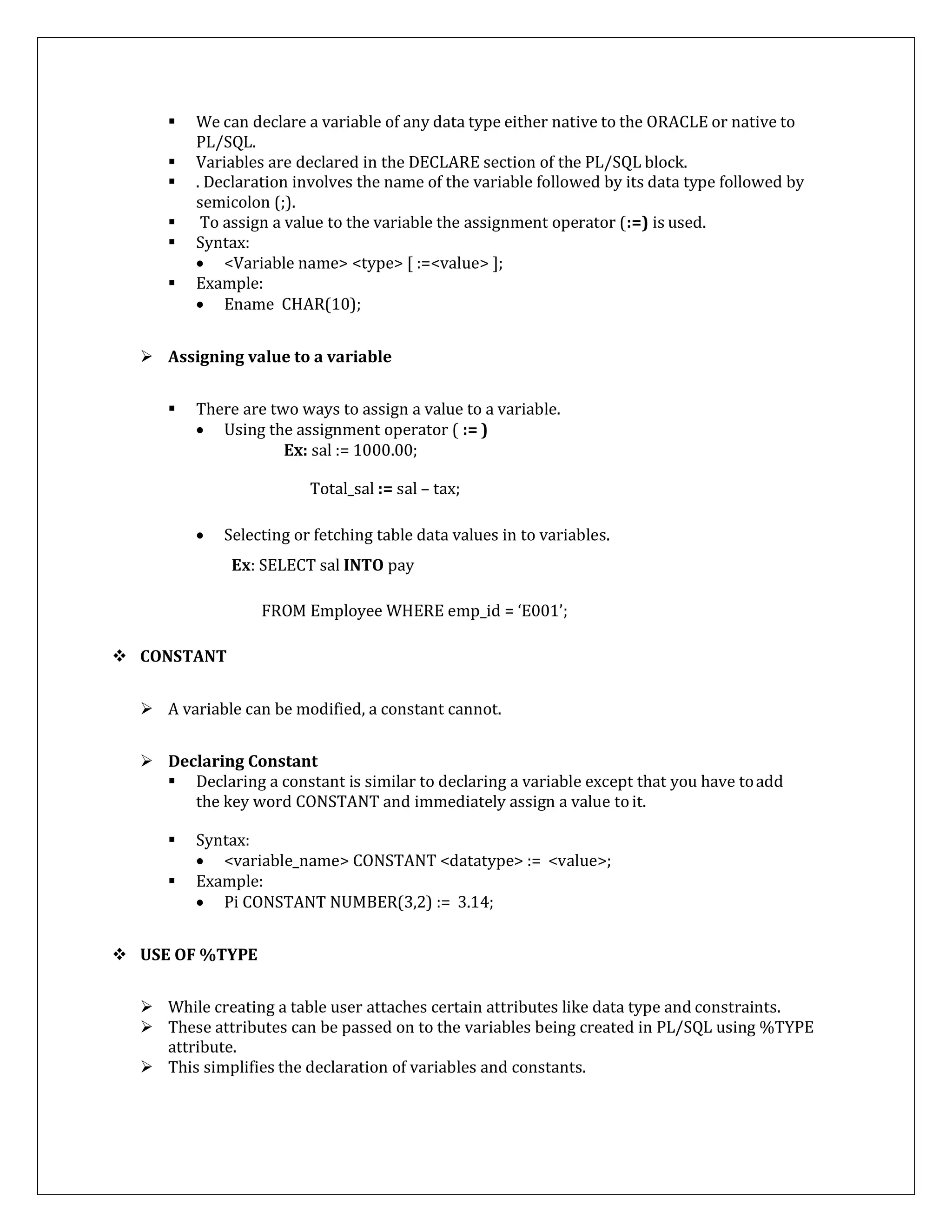  We can declare a variable of any data type either native to the ORACLE or native to
PL/SQL.
 Variables are declared in the DECLARE section of the PL/SQL block.
 . Declaration involves the name of the variable followed by its data type followed by
semicolon (;).
 To assign a value to the variable the assignment operator (:=) is used.
 Syntax:
 <Variable name> <type> [ :=<value> ];
 Example:
 Ename CHAR(10);
 Assigning value to a variable
 There are two ways to assign a value to a variable.
 Using the assignment operator ( := )
Ex: sal := 1000.00;
Total_sal := sal – tax;
 Selecting or fetching table data values in to variables.
Ex: SELECT sal INTO pay
FROM Employee WHERE emp_id = ‘E001’;
 CONSTANT
 A variable can be modified, a constant cannot.
 Declaring Constant
 Declaring a constant is similar to declaring a variable except that you have toadd
the key word CONSTANT and immediately assign a value toit.
 Syntax:
 <variable_name> CONSTANT <datatype> := <value>;
 Example:
 Pi CONSTANT NUMBER(3,2) := 3.14;
 USE OF %TYPE
 While creating a table user attaches certain attributes like data type and constraints.
 These attributes can be passed on to the variables being created in PL/SQL using %TYPE
attribute.
 This simplifies the declaration of variables and constants.
 