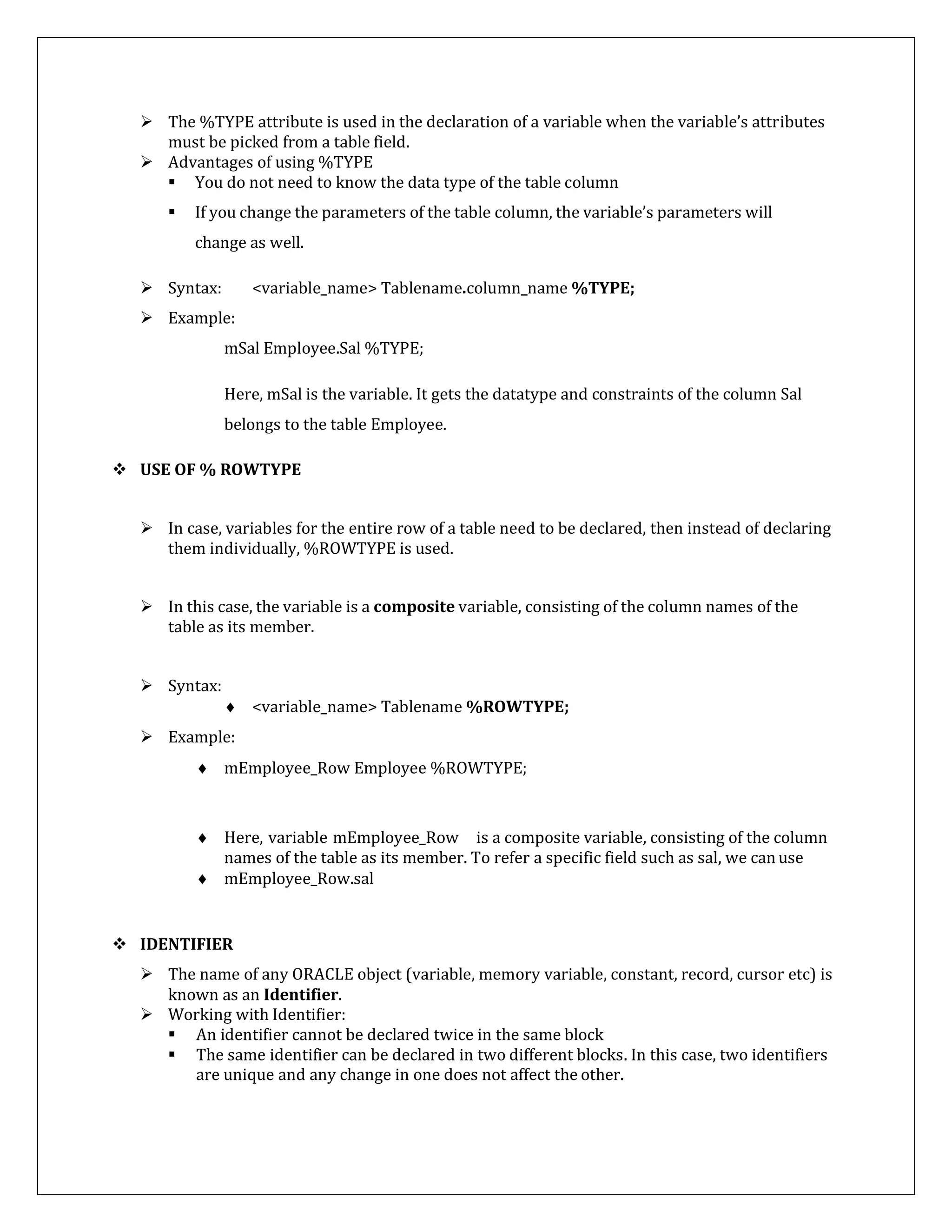  The %TYPE attribute is used in the declaration of a variable when the variable’s attributes
must be picked from a table field.
 Advantages of using %TYPE
 You do not need to know the data type of the table column
 If you change the parameters of the table column, the variable’s parameters will
change as well.
 Syntax: <variable_name> Tablename.column_name %TYPE;
 Example:
mSal Employee.Sal %TYPE;
Here, mSal is the variable. It gets the datatype and constraints of the column Sal
belongs to the table Employee.
 USE OF % ROWTYPE
 In case, variables for the entire row of a table need to be declared, then instead of declaring
them individually, %ROWTYPE is used.
 In this case, the variable is a composite variable, consisting of the column names of the
table as its member.
 Syntax:
 <variable_name> Tablename %ROWTYPE;
 Example:
 mEmployee_Row Employee %ROWTYPE;
 Here, variable mEmployee_Row is a composite variable, consisting of the column
names of the table as its member. To refer a specific field such as sal, we canuse
 mEmployee_Row.sal
 IDENTIFIER
 The name of any ORACLE object (variable, memory variable, constant, record, cursor etc) is
known as an Identifier.
 Working with Identifier:
 An identifier cannot be declared twice in the same block
 The same identifier can be declared in two different blocks. In this case, two identifiers
are unique and any change in one does not affect the other.
 