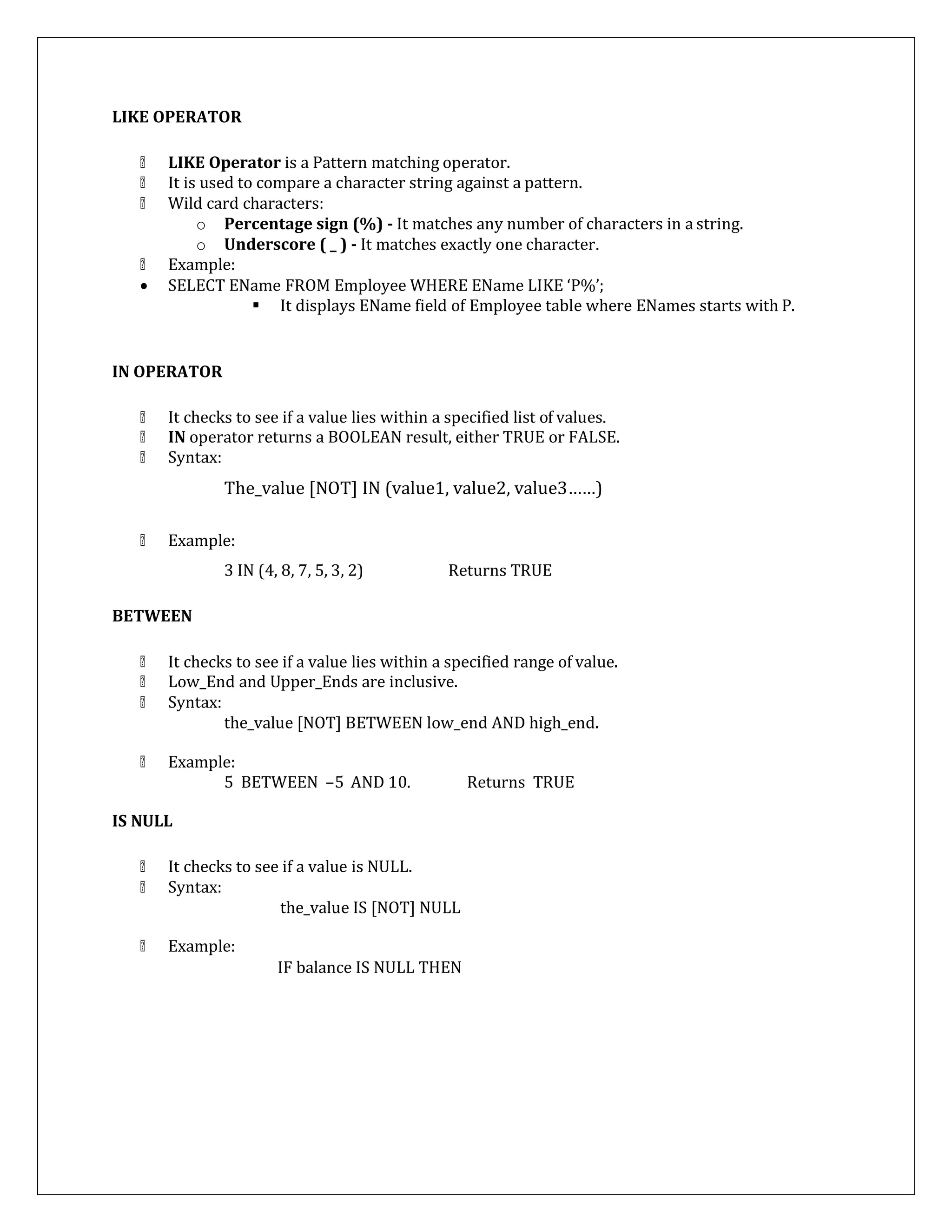 LIKE OPERATOR
LIKE Operator is a Pattern matching operator.
It is used to compare a character string against a pattern.
Wild card characters:
o Percentage sign (%) - It matches any number of characters in a string.
o Underscore ( _ ) - It matches exactly one character.
Example:
 SELECT EName FROM Employee WHERE EName LIKE ‘P%’;
 It displays EName field of Employee table where ENames starts with P.
IN OPERATOR
It checks to see if a value lies within a specified list of values.
IN operator returns a BOOLEAN result, either TRUE or FALSE.
Syntax:
The_value [NOT] IN (value1, value2, value3……)
Example:
3 IN (4, 8, 7, 5, 3, 2) Returns TRUE
BETWEEN
It checks to see if a value lies within a specified range of value.
Low_End and Upper_Ends are inclusive.
Syntax:
the_value [NOT] BETWEEN low_end AND high_end.
Example:
5 BETWEEN –5 AND 10. Returns TRUE
IS NULL
It checks to see if a value is NULL.
Syntax:
Example:
the_value IS [NOT] NULL
IF balance IS NULL THEN
 