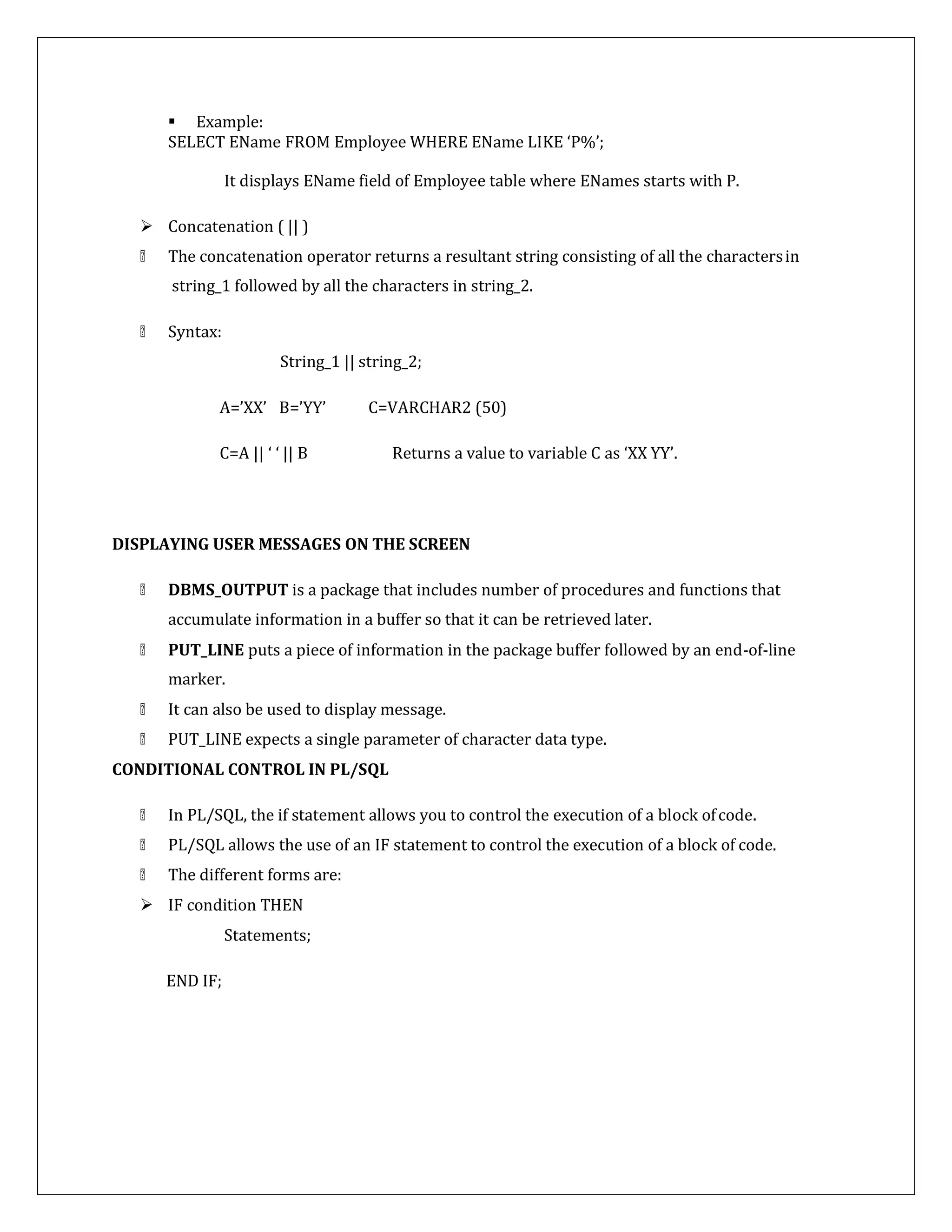  Example:
SELECT EName FROM Employee WHERE EName LIKE ‘P%’;
It displays EName field of Employee table where ENames starts with P.
 Concatenation ( || )
The concatenation operator returns a resultant string consisting of all the charactersin
string_1 followed by all the characters in string_2.
Syntax:
String_1 || string_2;
A=’XX’ B=’YY’ C=VARCHAR2 (50)
C=A || ‘ ‘ || B Returns a value to variable C as ‘XX YY’.
DISPLAYING USER MESSAGES ON THE SCREEN
DBMS_OUTPUT is a package that includes number of procedures and functions that
accumulate information in a buffer so that it can be retrieved later.
PUT_LINE puts a piece of information in the package buffer followed by an end-of-line
marker.
It can also be used to display message.
PUT_LINE expects a single parameter of character data type.
CONDITIONAL CONTROL IN PL/SQL
In PL/SQL, the if statement allows you to control the execution of a block ofcode.
PL/SQL allows the use of an IF statement to control the execution of a block of code.
The different forms are:
 IF condition THEN
Statements;
END IF;
 