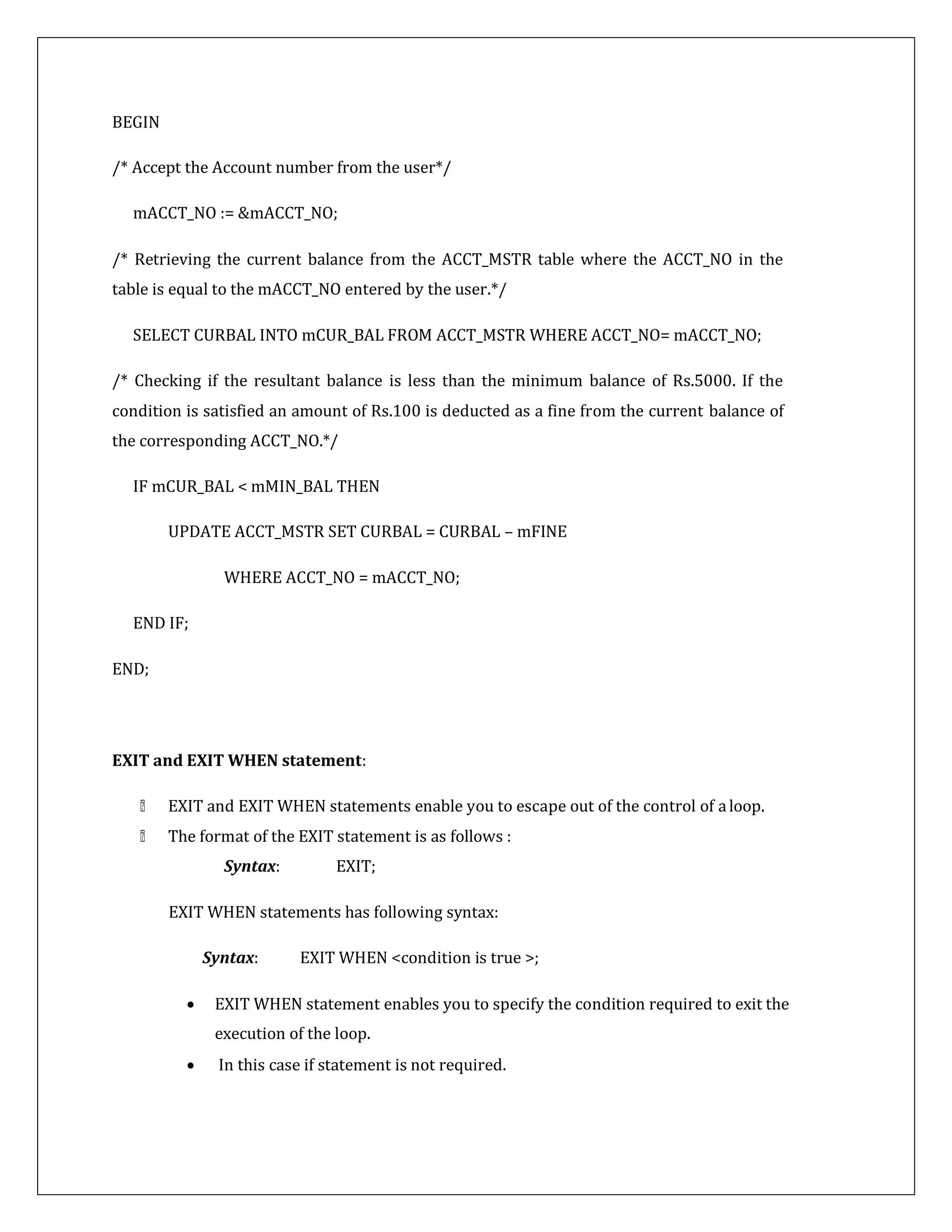 BEGIN
/* Accept the Account number from the user*/
mACCT_NO := &mACCT_NO;
/* Retrieving the current balance from the ACCT_MSTR table where the ACCT_NO in the
table is equal to the mACCT_NO entered by the user.*/
SELECT CURBAL INTO mCUR_BAL FROM ACCT_MSTR WHERE ACCT_NO= mACCT_NO;
/* Checking if the resultant balance is less than the minimum balance of Rs.5000. If the
condition is satisfied an amount of Rs.100 is deducted as a fine from the current balance of
the corresponding ACCT_NO.*/
IF mCUR_BAL < mMIN_BAL THEN
UPDATE ACCT_MSTR SET CURBAL = CURBAL – mFINE
WHERE ACCT_NO = mACCT_NO;
END IF;
END;
EXIT and EXIT WHEN statement:
EXIT and EXIT WHEN statements enable you to escape out of the control of aloop.
The format of the EXIT statement is as follows :
Syntax: EXIT;
EXIT WHEN statements has following syntax:
Syntax: EXIT WHEN <condition is true >;
 EXIT WHEN statement enables you to specify the condition required to exit the
execution of the loop.
 In this case if statement is not required.
 