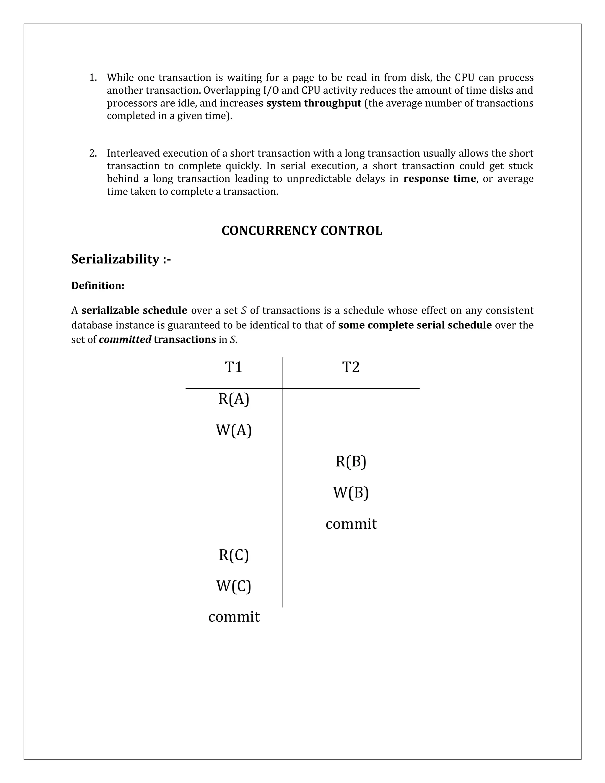 1. While one transaction is waiting for a page to be read in from disk, the CPU can process
another transaction. Overlapping I/O and CPU activity reduces the amount of time disks and
processors are idle, and increases system throughput (the average number of transactions
completed in a given time).
2. Interleaved execution of a short transaction with a long transaction usually allows the short
transaction to complete quickly. In serial execution, a short transaction could get stuck
behind a long transaction leading to unpredictable delays in response time, or average
time taken to complete a transaction.
CONCURRENCY CONTROL
Serializability :-
Definition:
A serializable schedule over a set S of transactions is a schedule whose effect on any consistent
database instance is guaranteed to be identical to that of some complete serial schedule over the
set of committed transactions in S.
T1 T2
R(A)
W(A)
R(B)
W(B)
commit
R(C)
W(C)
commit
 