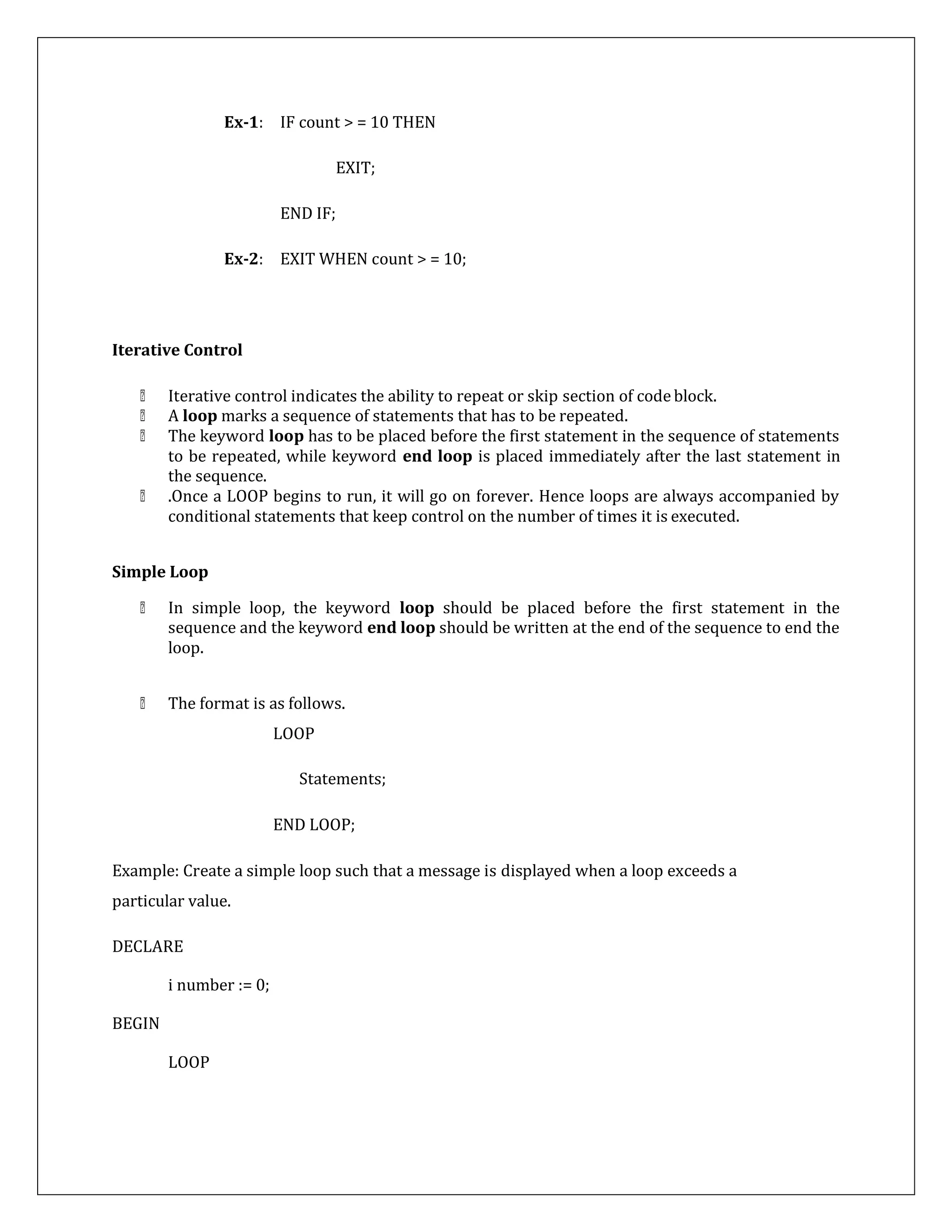 Ex-1: IF count > = 10 THEN
EXIT;
END IF;
Ex-2: EXIT WHEN count > = 10;
Iterative Control
Iterative control indicates the ability to repeat or skip section of codeblock.
A loop marks a sequence of statements that has to be repeated.
The keyword loop has to be placed before the first statement in the sequence of statements
to be repeated, while keyword end loop is placed immediately after the last statement in
the sequence.
.Once a LOOP begins to run, it will go on forever. Hence loops are always accompanied by
conditional statements that keep control on the number of times it is executed.
Simple Loop
In simple loop, the keyword loop should be placed before the first statement in the
sequence and the keyword end loop should be written at the end of the sequence to end the
loop.
The format is as follows.
LOOP
Statements;
END LOOP;
Example: Create a simple loop such that a message is displayed when a loop exceeds a
particular value.
DECLARE
i number := 0;
BEGIN
LOOP
 