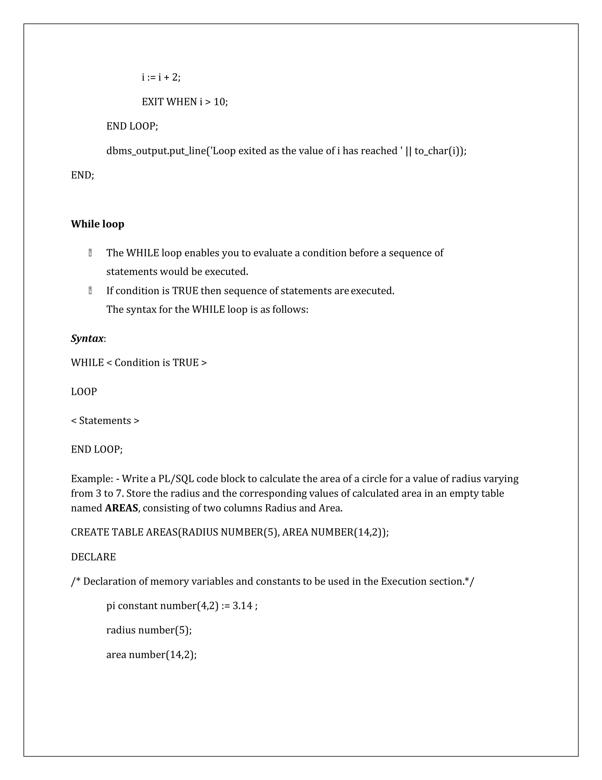 END;
i := i + 2;
EXIT WHEN i > 10;
END LOOP;
dbms_output.put_line('Loop exited as the value of i has reached ' || to_char(i));
While loop
The WHILE loop enables you to evaluate a condition before a sequence of
statements would be executed.
If condition is TRUE then sequence of statements areexecuted.
The syntax for the WHILE loop is as follows:
Syntax:
WHILE < Condition is TRUE >
LOOP
< Statements >
END LOOP;
Example: - Write a PL/SQL code block to calculate the area of a circle for a value of radius varying
from 3 to 7. Store the radius and the corresponding values of calculated area in an empty table
named AREAS, consisting of two columns Radius and Area.
CREATE TABLE AREAS(RADIUS NUMBER(5), AREA NUMBER(14,2));
DECLARE
/* Declaration of memory variables and constants to be used in the Execution section.*/
pi constant number(4,2) := 3.14 ;
radius number(5);
area number(14,2);
 
