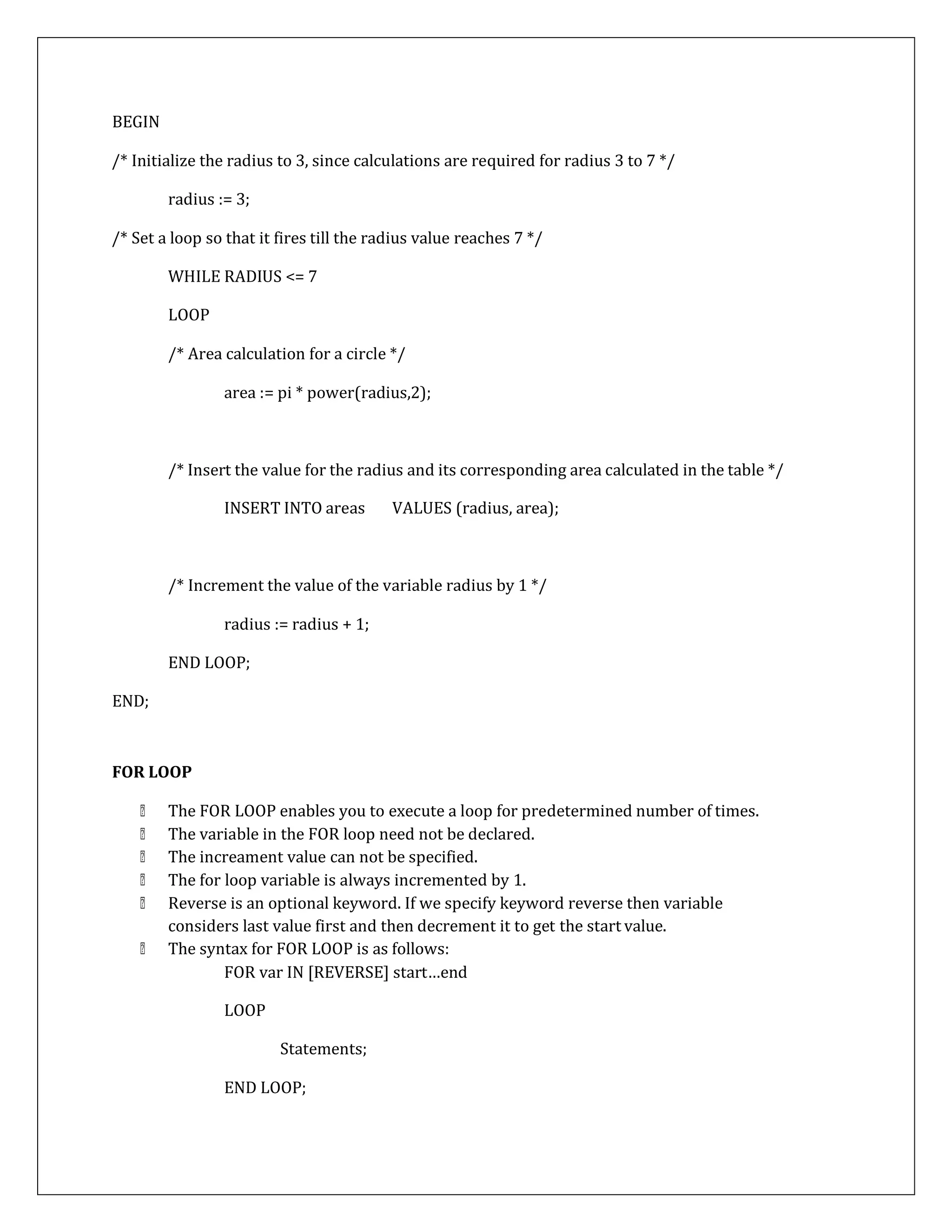 BEGIN
/* Initialize the radius to 3, since calculations are required for radius 3 to 7 */
radius := 3;
/* Set a loop so that it fires till the radius value reaches 7 */
WHILE RADIUS <= 7
LOOP
/* Area calculation for a circle */
area := pi * power(radius,2);
/* Insert the value for the radius and its corresponding area calculated in the table */
INSERT INTO areas VALUES (radius, area);
END;
/* Increment the value of the variable radius by 1 */
radius := radius + 1;
END LOOP;
FOR LOOP
The FOR LOOP enables you to execute a loop for predetermined number of times.
The variable in the FOR loop need not be declared.
The increament value can not be specified.
The for loop variable is always incremented by 1.
Reverse is an optional keyword. If we specify keyword reverse then variable
considers last value first and then decrement it to get the start value.
The syntax for FOR LOOP is as follows:
FOR var IN [REVERSE] start…end
LOOP
Statements;
END LOOP;
 
