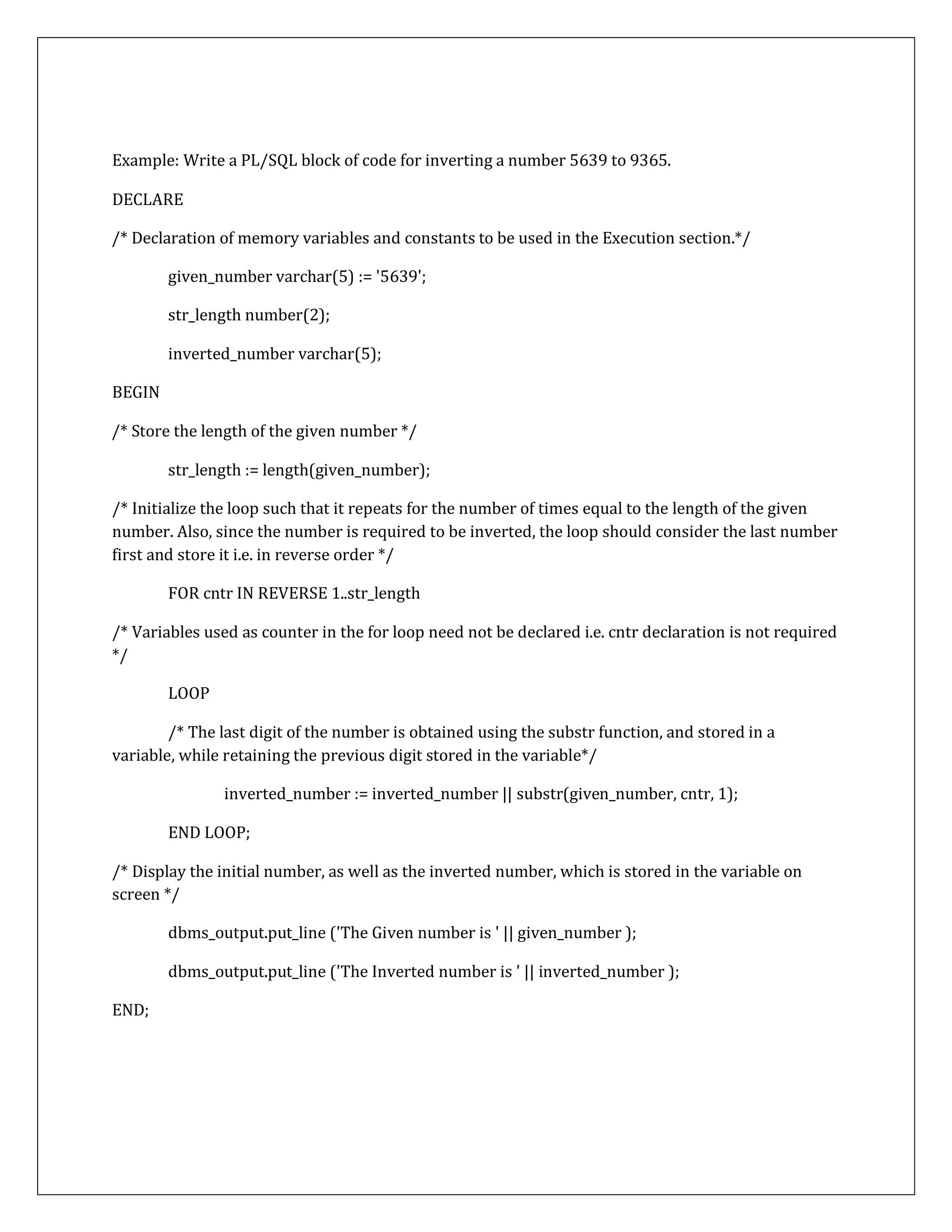 Example: Write a PL/SQL block of code for inverting a number 5639 to 9365.
DECLARE
/* Declaration of memory variables and constants to be used in the Execution section.*/
given_number varchar(5) := '5639';
str_length number(2);
inverted_number varchar(5);
BEGIN
/* Store the length of the given number */
str_length := length(given_number);
/* Initialize the loop such that it repeats for the number of times equal to the length of the given
number. Also, since the number is required to be inverted, the loop should consider the last number
first and store it i.e. in reverse order */
FOR cntr IN REVERSE 1..str_length
/* Variables used as counter in the for loop need not be declared i.e. cntr declaration is not required
*/
LOOP
/* The last digit of the number is obtained using the substr function, and stored in a
variable, while retaining the previous digit stored in the variable*/
inverted_number := inverted_number || substr(given_number, cntr, 1);
END LOOP;
/* Display the initial number, as well as the inverted number, which is stored in the variable on
screen */
dbms_output.put_line ('The Given number is ' || given_number );
dbms_output.put_line ('The Inverted number is ' || inverted_number );
END;
 