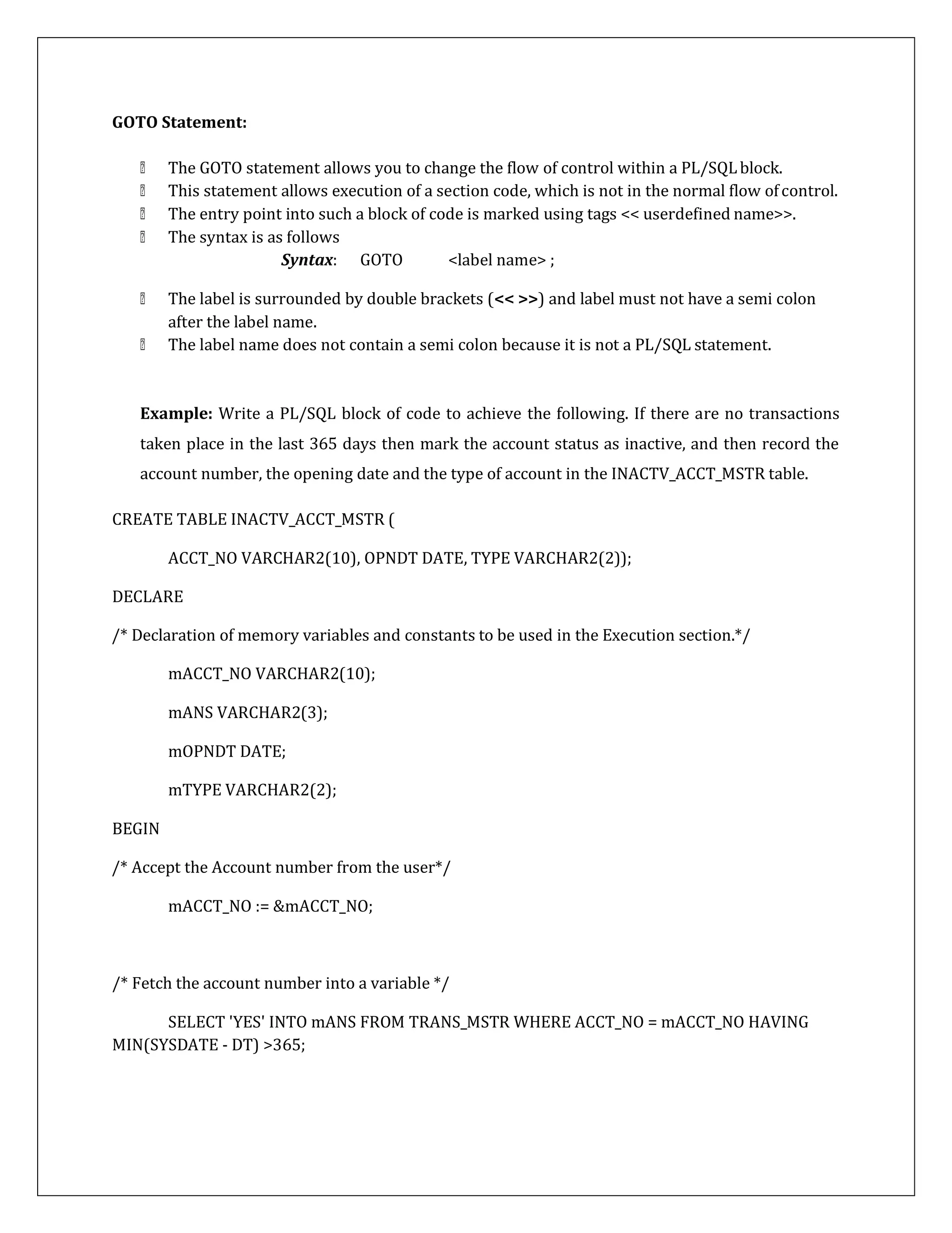GOTO Statement:
The GOTO statement allows you to change the flow of control within a PL/SQLblock.
This statement allows execution of a section code, which is not in the normal flow ofcontrol.
The entry point into such a block of code is marked using tags << userdefined name>>.
The syntax is as follows
Syntax: GOTO <label name> ;
The label is surrounded by double brackets (<< >>) and label must not have a semi colon
after the label name.
The label name does not contain a semi colon because it is not a PL/SQL statement.
Example: Write a PL/SQL block of code to achieve the following. If there are no transactions
taken place in the last 365 days then mark the account status as inactive, and then record the
account number, the opening date and the type of account in the INACTV_ACCT_MSTR table.
CREATE TABLE INACTV_ACCT_MSTR (
ACCT_NO VARCHAR2(10), OPNDT DATE, TYPE VARCHAR2(2));
DECLARE
/* Declaration of memory variables and constants to be used in the Execution section.*/
mACCT_NO VARCHAR2(10);
mANS VARCHAR2(3);
mOPNDT DATE;
mTYPE VARCHAR2(2);
BEGIN
/* Accept the Account number from the user*/
mACCT_NO := &mACCT_NO;
/* Fetch the account number into a variable */
SELECT 'YES' INTO mANS FROM TRANS_MSTR WHERE ACCT_NO = mACCT_NO HAVING
MIN(SYSDATE - DT) >365;
 