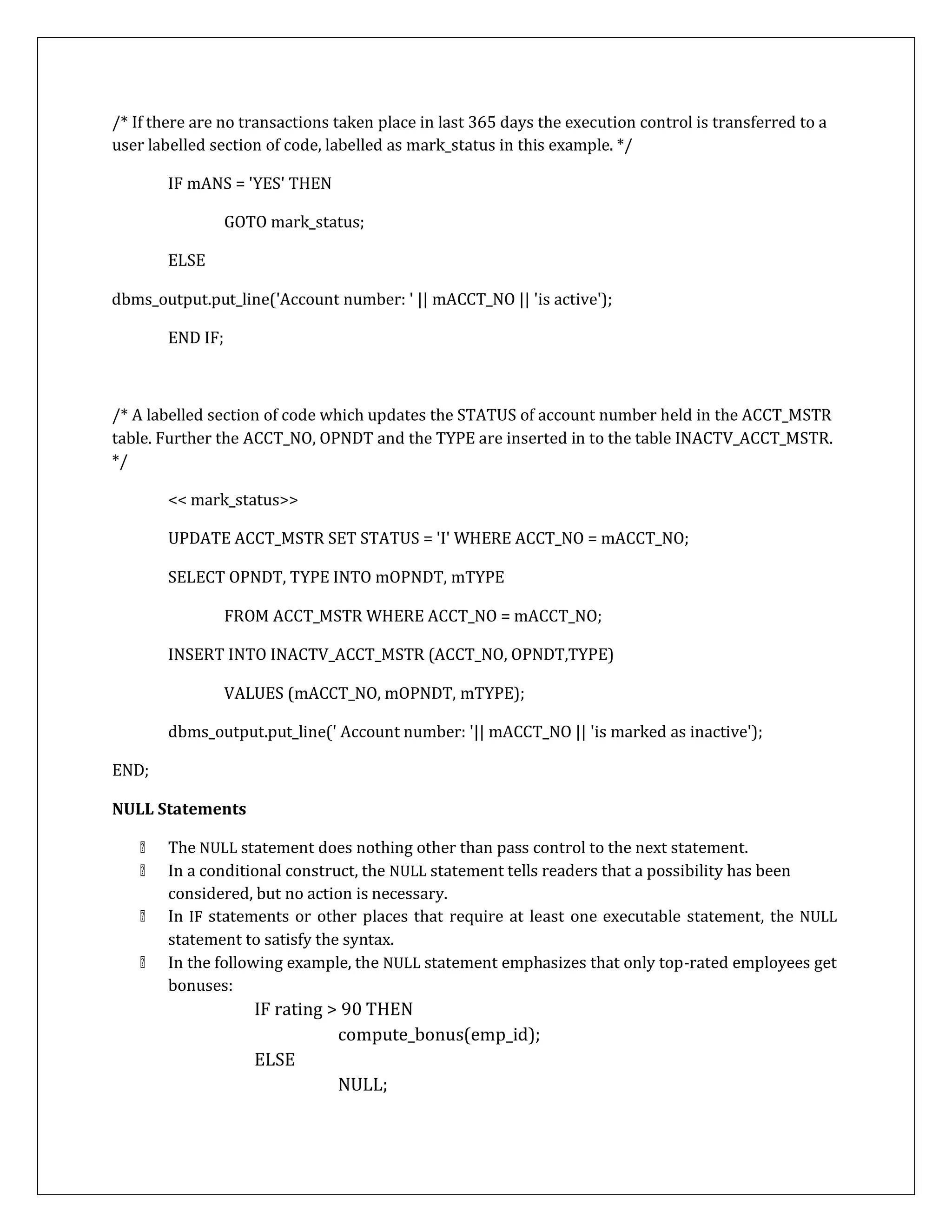 /* If there are no transactions taken place in last 365 days the execution control is transferred to a
user labelled section of code, labelled as mark_status in this example. */
IF mANS = 'YES' THEN
GOTO mark_status;
ELSE
dbms_output.put_line('Account number: ' || mACCT_NO || 'is active');
END IF;
/* A labelled section of code which updates the STATUS of account number held in the ACCT_MSTR
table. Further the ACCT_NO, OPNDT and the TYPE are inserted in to the table INACTV_ACCT_MSTR.
*/
END;
<< mark_status>>
UPDATE ACCT_MSTR SET STATUS = 'I' WHERE ACCT_NO = mACCT_NO;
SELECT OPNDT, TYPE INTO mOPNDT, mTYPE
FROM ACCT_MSTR WHERE ACCT_NO = mACCT_NO;
INSERT INTO INACTV_ACCT_MSTR (ACCT_NO, OPNDT,TYPE)
VALUES (mACCT_NO, mOPNDT, mTYPE);
dbms_output.put_line(' Account number: '|| mACCT_NO || 'is marked as inactive');
NULL Statements
The NULL statement does nothing other than pass control to the next statement.
In a conditional construct, the NULL statement tells readers that a possibility has been
considered, but no action is necessary.
In IF statements or other places that require at least one executable statement, the NULL
statement to satisfy the syntax.
In the following example, the NULL statement emphasizes that only top-rated employees get
bonuses:
IF rating > 90 THEN
compute_bonus(emp_id);
ELSE
NULL;
 