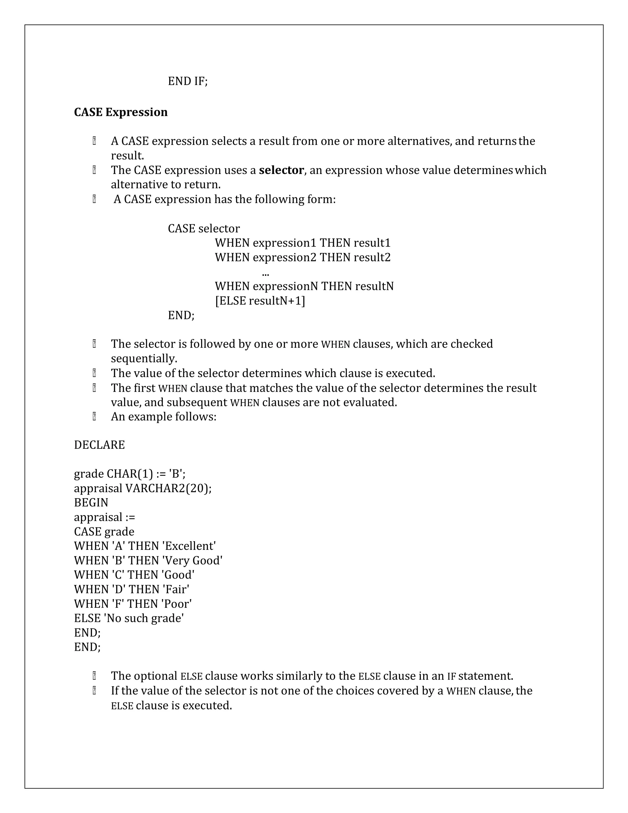 END IF;
CASE Expression
A CASE expression selects a result from one or more alternatives, and returnsthe
result.
The CASE expression uses a selector, an expression whose value determineswhich
alternative to return.
A CASE expression has the following form:
CASE selector
WHEN expression1 THEN result1
WHEN expression2 THEN result2
...
WHEN expressionN THEN resultN
[ELSE resultN+1]
END;
The selector is followed by one or more WHEN clauses, which are checked
sequentially.
The value of the selector determines which clause is executed.
The first WHEN clause that matches the value of the selector determines the result
value, and subsequent WHEN clauses are not evaluated.
An example follows:
DECLARE
grade CHAR(1) := 'B';
appraisal VARCHAR2(20);
BEGIN
appraisal :=
CASE grade
WHEN 'A' THEN 'Excellent'
WHEN 'B' THEN 'Very Good'
WHEN 'C' THEN 'Good'
WHEN 'D' THEN 'Fair'
WHEN 'F' THEN 'Poor'
ELSE 'No such grade'
END;
END;
The optional ELSE clause works similarly to the ELSE clause in an IF statement.
If the value of the selector is not one of the choices covered by a WHEN clause, the
ELSE clause is executed.
 