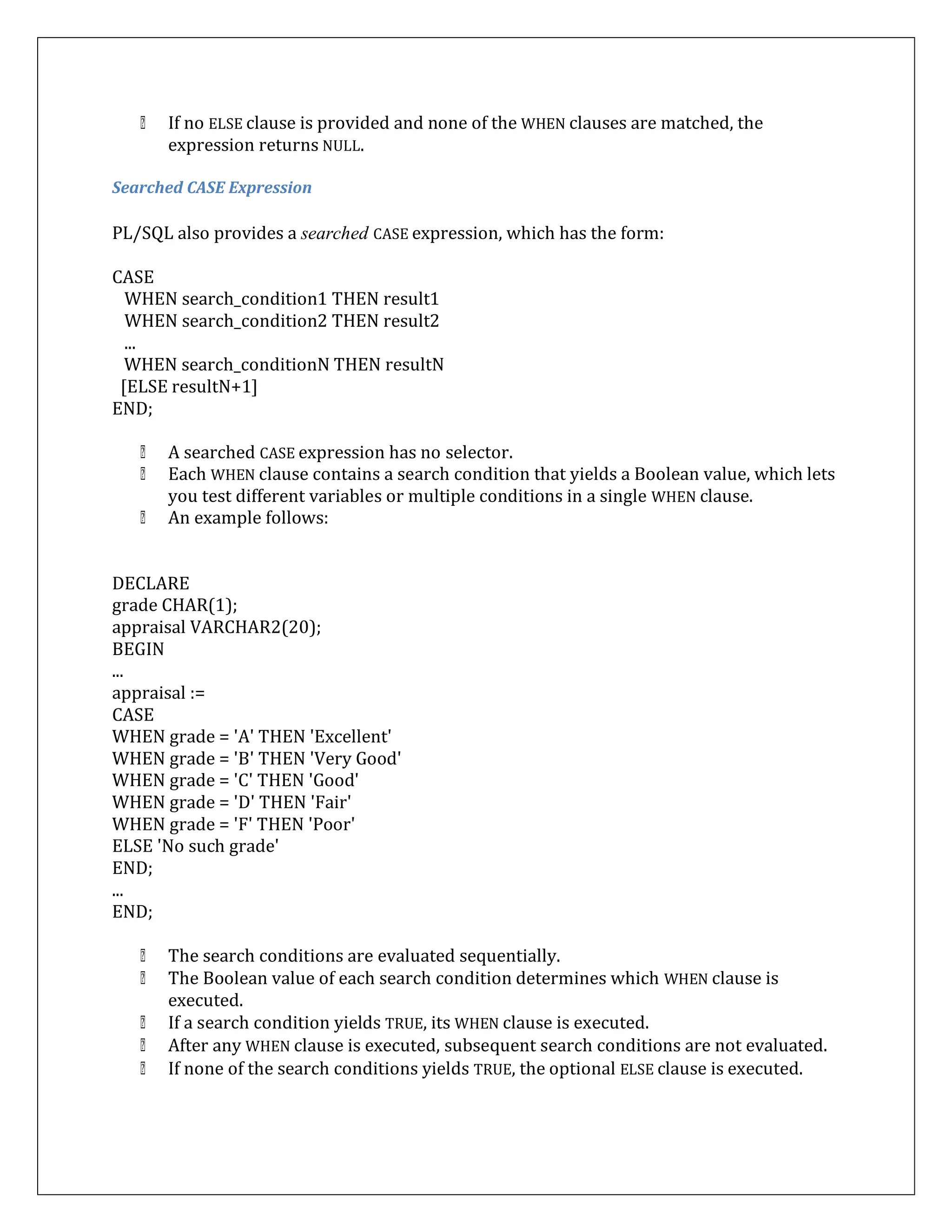 If no ELSE clause is provided and none of the WHEN clauses are matched, the
expression returns NULL.
Searched CASE Expression
PL/SQL also provides a searched CASE expression, which has the form:
CASE
WHEN search_condition1 THEN result1
WHEN search_condition2 THEN result2
...
WHEN search_conditionN THEN resultN
[ELSE resultN+1]
END;
A searched CASE expression has no selector.
Each WHEN clause contains a search condition that yields a Boolean value, which lets
you test different variables or multiple conditions in a single WHEN clause.
An example follows:
DECLARE
grade CHAR(1);
appraisal VARCHAR2(20);
BEGIN
...
appraisal :=
CASE
WHEN grade = 'A' THEN 'Excellent'
WHEN grade = 'B' THEN 'Very Good'
WHEN grade = 'C' THEN 'Good'
WHEN grade = 'D' THEN 'Fair'
WHEN grade = 'F' THEN 'Poor'
ELSE 'No such grade'
END;
...
END;
The search conditions are evaluated sequentially.
The Boolean value of each search condition determines which WHEN clause is
executed.
If a search condition yields TRUE, its WHEN clause is executed.
After any WHEN clause is executed, subsequent search conditions are not evaluated.
If none of the search conditions yields TRUE, the optional ELSE clause is executed.
 