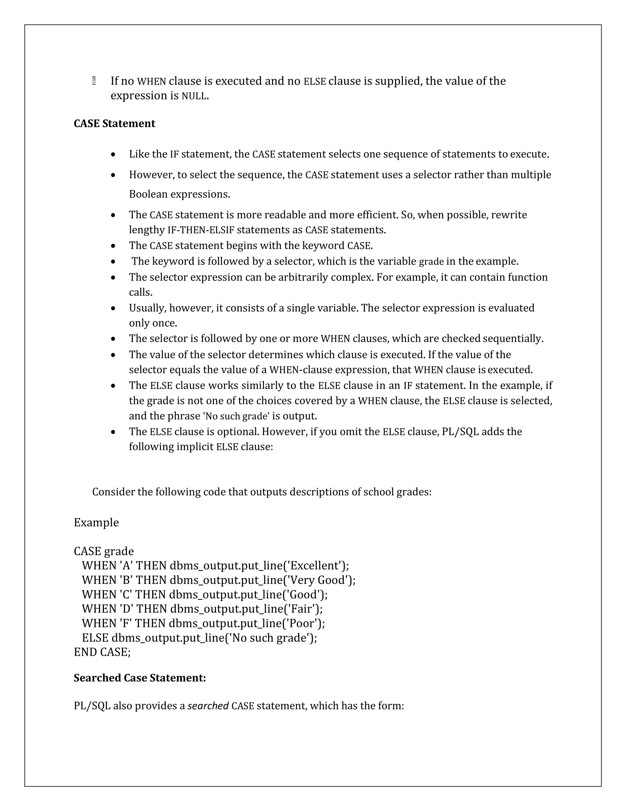 If no WHEN clause is executed and no ELSE clause is supplied, the value of the
expression is NULL.
CASE Statement
 Like the IF statement, the CASE statement selects one sequence of statements to execute.
 However, to select the sequence, the CASE statement uses a selector rather than multiple
Boolean expressions.
 The CASE statement is more readable and more efficient. So, when possible, rewrite
lengthy IF-THEN-ELSIF statements as CASE statements.
 The CASE statement begins with the keyword CASE.
 The keyword is followed by a selector, which is the variable grade in the example.
 The selector expression can be arbitrarily complex. For example, it can contain function
calls.
 Usually, however, it consists of a single variable. The selector expression is evaluated
only once.
 The selector is followed by one or more WHEN clauses, which are checked sequentially.
 The value of the selector determines which clause is executed. If the value of the
selector equals the value of a WHEN-clause expression, that WHEN clause isexecuted.
 The ELSE clause works similarly to the ELSE clause in an IF statement. In the example, if
the grade is not one of the choices covered by a WHEN clause, the ELSE clause is selected,
and the phrase 'No such grade' is output.
 The ELSE clause is optional. However, if you omit the ELSE clause, PL/SQL adds the
following implicit ELSE clause:
Consider the following code that outputs descriptions of school grades:
Example
CASE grade
WHEN 'A' THEN dbms_output.put_line('Excellent');
WHEN 'B' THEN dbms_output.put_line('Very Good');
WHEN 'C' THEN dbms_output.put_line('Good');
WHEN 'D' THEN dbms_output.put_line('Fair');
WHEN 'F' THEN dbms_output.put_line('Poor');
ELSE dbms_output.put_line('No such grade');
END CASE;
Searched Case Statement:
PL/SQL also provides a searched CASE statement, which has the form:
 