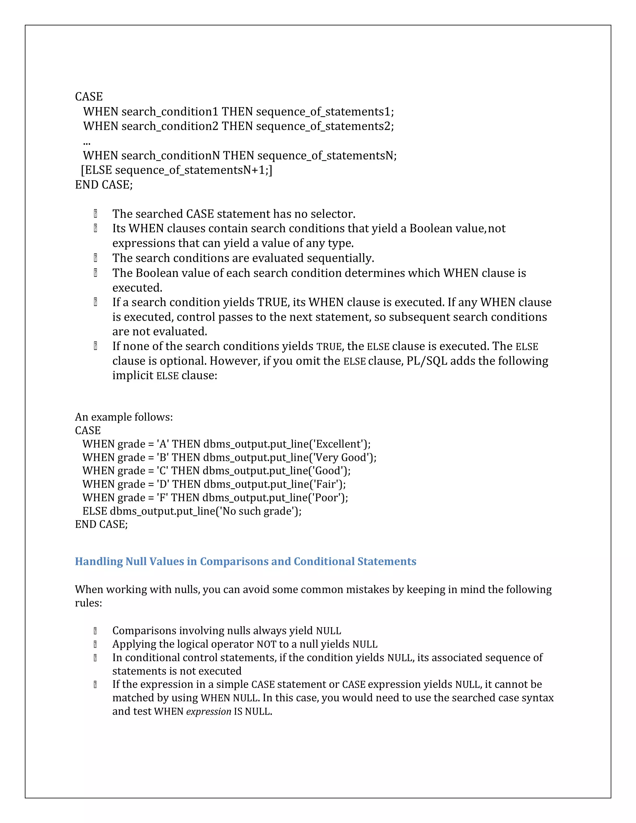 CASE
WHEN search_condition1 THEN sequence_of_statements1;
WHEN search_condition2 THEN sequence_of_statements2;
...
WHEN search_conditionN THEN sequence_of_statementsN;
[ELSE sequence_of_statementsN+1;]
END CASE;
The searched CASE statement has no selector.
Its WHEN clauses contain search conditions that yield a Boolean value,not
expressions that can yield a value of any type.
The search conditions are evaluated sequentially.
The Boolean value of each search condition determines which WHEN clause is
executed.
If a search condition yields TRUE, its WHEN clause is executed. If any WHEN clause
is executed, control passes to the next statement, so subsequent search conditions
are not evaluated.
If none of the search conditions yields TRUE, the ELSE clause is executed. The ELSE
clause is optional. However, if you omit the ELSE clause, PL/SQL adds the following
implicit ELSE clause:
An example follows:
CASE
WHEN grade = 'A' THEN dbms_output.put_line('Excellent');
WHEN grade = 'B' THEN dbms_output.put_line('Very Good');
WHEN grade = 'C' THEN dbms_output.put_line('Good');
WHEN grade = 'D' THEN dbms_output.put_line('Fair');
WHEN grade = 'F' THEN dbms_output.put_line('Poor');
ELSE dbms_output.put_line('No such grade');
END CASE;
Handling Null Values in Comparisons and Conditional Statements
When working with nulls, you can avoid some common mistakes by keeping in mind the following
rules:
Comparisons involving nulls always yield NULL
Applying the logical operator NOT to a null yields NULL
In conditional control statements, if the condition yields NULL, its associated sequence of
statements is not executed
If the expression in a simple CASE statement or CASE expression yields NULL, it cannot be
matched by using WHEN NULL. In this case, you would need to use the searched case syntax
and test WHEN expression IS NULL.
 