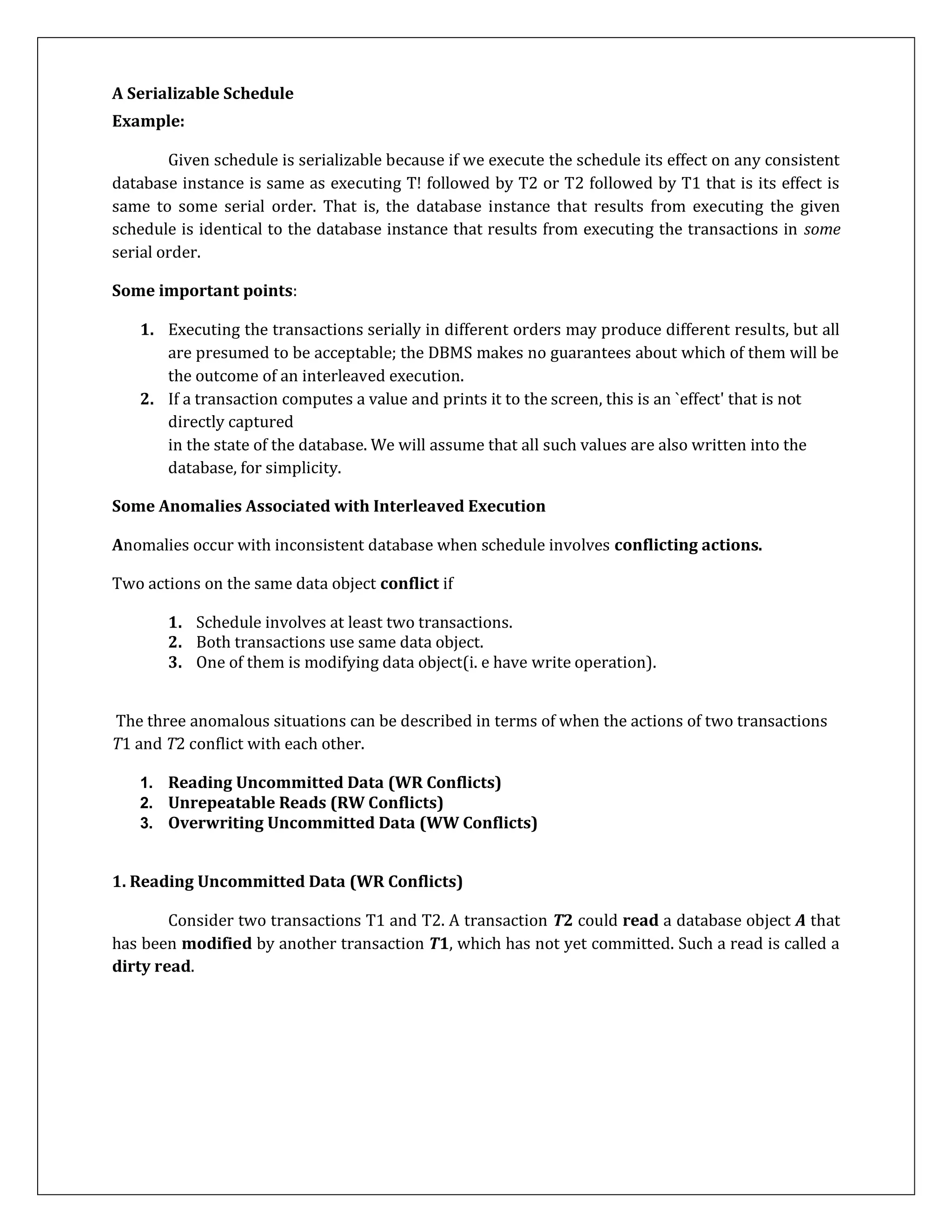A Serializable Schedule
Example:
Given schedule is serializable because if we execute the schedule its effect on any consistent
database instance is same as executing T! followed by T2 or T2 followed by T1 that is its effect is
same to some serial order. That is, the database instance that results from executing the given
schedule is identical to the database instance that results from executing the transactions in some
serial order.
Some important points:
1. Executing the transactions serially in different orders may produce different results, but all
are presumed to be acceptable; the DBMS makes no guarantees about which of them will be
the outcome of an interleaved execution.
2. If a transaction computes a value and prints it to the screen, this is an `effect' that is not
directly captured
in the state of the database. We will assume that all such values are also written into the
database, for simplicity.
Some Anomalies Associated with Interleaved Execution
Anomalies occur with inconsistent database when schedule involves conflicting actions.
Two actions on the same data object conflict if
1. Schedule involves at least two transactions.
2. Both transactions use same data object.
3. One of them is modifying data object(i. e have write operation).
The three anomalous situations can be described in terms of when the actions of two transactions
T1 and T2 conflict with each other.
1. Reading Uncommitted Data (WR Conflicts)
2. Unrepeatable Reads (RW Conflicts)
3. Overwriting Uncommitted Data (WW Conflicts)
1. Reading Uncommitted Data (WR Conflicts)
Consider two transactions T1 and T2. A transaction T2 could read a database object A that
has been modified by another transaction T1, which has not yet committed. Such a read is called a
dirty read.
 
