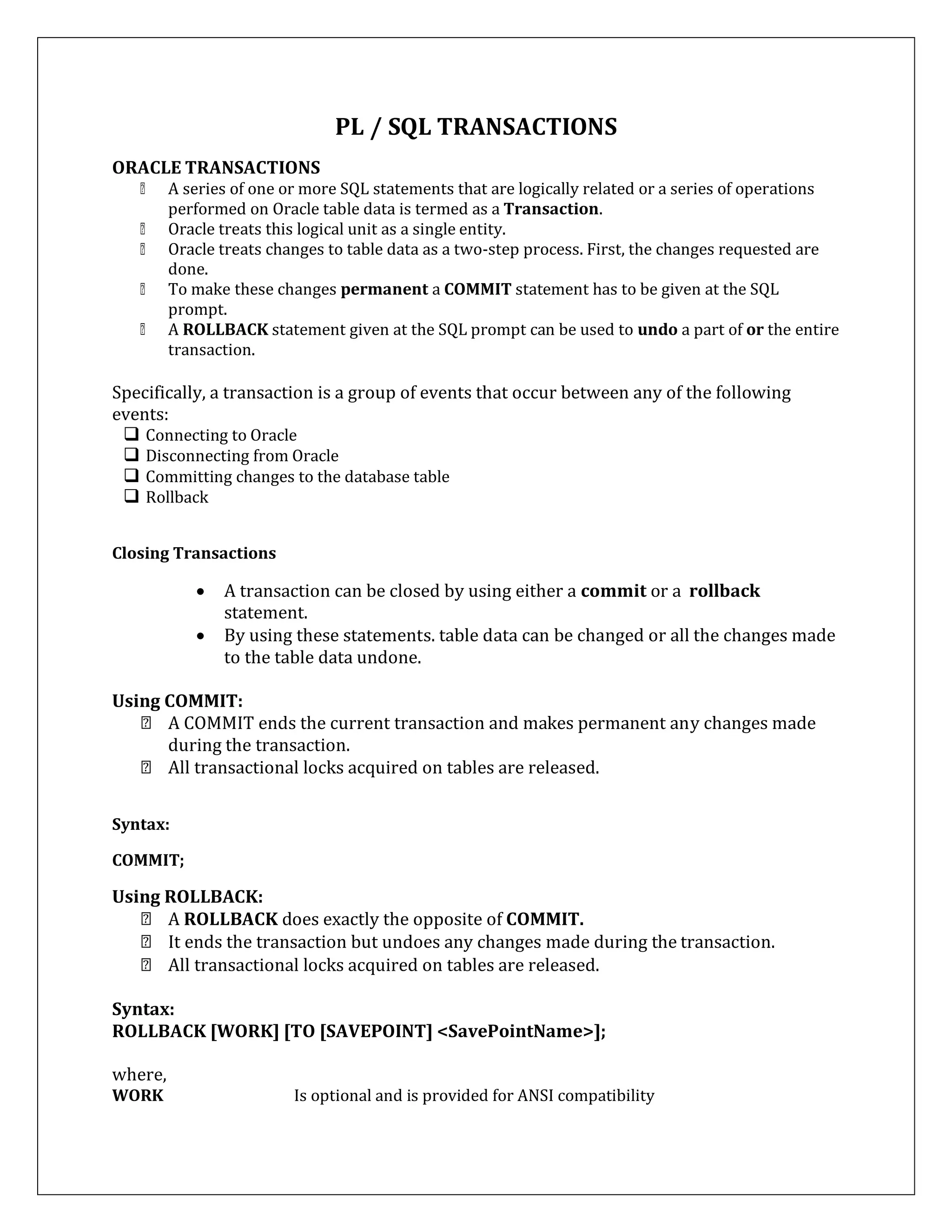 ORACLE TRANSACTIONS
PL / SQL TRANSACTIONS
A series of one or more SQL statements that are logically related or a series of operations
performed on Oracle table data is termed as a Transaction.
Oracle treats this logical unit as a single entity.
Oracle treats changes to table data as a two-step process. First, the changes requested are
done.
To make these changes permanent a COMMIT statement has to be given at the SQL
prompt.
A ROLLBACK statement given at the SQL prompt can be used to undo a part of or the entire
transaction.
Specifically, a transaction is a group of events that occur between any of the following
events:
 Connecting to Oracle
 Disconnecting from Oracle
 Committing changes to the database table
 Rollback
Closing Transactions
 A transaction can be closed by using either a commit or a rollback
statement.
 By using these statements. table data can be changed or all the changes made
to the table data undone.
Using COMMIT:
A COMMIT ends the current transaction and makes permanent any changes made
during the transaction.
All transactional locks acquired on tables are released.
Syntax:
COMMIT;
Using ROLLBACK:
A ROLLBACK does exactly the opposite of COMMIT.
It ends the transaction but undoes any changes made during the transaction.
All transactional locks acquired on tables are released.
Syntax:
ROLLBACK [WORK] [TO [SAVEPOINT] <SavePointName>];
where,
WORK Is optional and is provided for ANSI compatibility
 